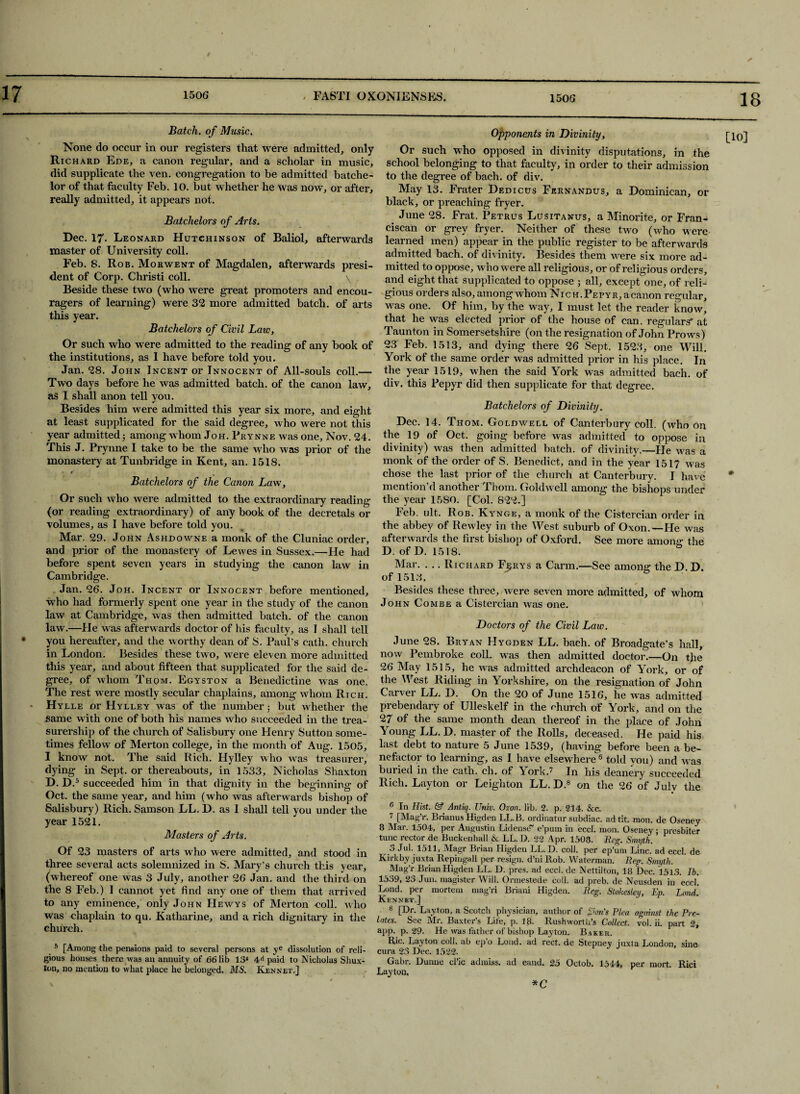 18 None do occur in our registers that were admitted, only Richard Ede, a canon regular, and a scholar in music, did supplicate the ven. congregation to be admitted batche- lor of that faculty Feb. 10. but whether he was now, or after, really admitted, it appears not. Dec. 17. Leonard Hutchinson of Baliol, afterwards master of University coll. Feb. 8. Rob. Morwent of Magdalen, afterwards presi¬ dent of Corp. Christi coll. \ Beside these two (who were great promoters and encou- ragers of learning) were 32 more admitted batch, of arts this year. Or such who were admitted to the reading of any book of the institutions, as I have before told you. Jan. 28. John Incent or Innocent of All-souls coll.— Two days before he was admitted batch, of the canon law, as I shall anon tell you. Besides him were admitted this year six more, and eight at least supplicated for the said degree, who were not this This J. Prynne I take to be the same who was prior of the monastery at Tunbridge in Kent, an. 1518. - f Or such who were admitted to the extraordinary reading (or reading extraordinary) of any book of the decretals or volumes, as I have before told you. Mar. 29. John Ashdowne a monk of the Cluniac order, and prior of the monastery of Lewes in Sussex.—He had before spent seven years in studying the canon law in Cambridge. Jan. 26. Joh. Incent or Innocent before mentioned, who had formerly spent one year in the study of the canon law at Cambridge, was then admitted batch, of the canon law.—He was afterwards doctor of his faculty, as I shall tell you hereafter, and the worthy dean of S. Paul’s cath. church in London. Besides these two, were eleven more admitted this year, and about fifteen that supplicated for the said de¬ gree, of whom Thqm. Egyston a Benedictine was one. The rest were mostly secular chaplains, among whom Rich. Hylle or Hylley was of the number 5 but whether the same with one of both his names who succeeded in the trea- surership of the church of Salisbury one Henry Sutton some¬ times fellow of Merton college, in the month of Aug. 1505, I know not. The said Rich. Hylley who was treasurer, dying in Sept, or thereabouts, in 1533, Nicholas Shaxton D. D.5 succeeded him in that dignity in the beginning of Oct. the same year, and him (who was afterwards bishop of year 1521. Masters of Arts. Of 23 masters of arts who were admitted, and stood in three several acts solemnized in S. Mary’s church this year, (whereof one was 3 July, another 26 Jan. and the third on the 8 Feb.) I cannot yet find any one of them that arrived to any eminence, only John Hewys of Merton coll. tvho was chaplain to qu. Katharine, and a rich dignitary in the church. 5 [Among the pensions paid to several persons at ye dissolution of reli¬ gious houses there was an annuity of 66 lib 13* 4d paid to Nicholas Sliux- ton, no mention to what place he belonged. MS. Kennet.] Opponents in Divinity, Or such who opposed in divinity disputations, in the school belonging to that faculty, in order to their admission to the degree of bach, of div. May 13. Frater Dedicus Fernandus, a Dominican, or black, or preaching fryer. June 28. Frat. Petrus Lusitanus, a Minorite, or Fran¬ ciscan or grey fryer. Neither of these two (who were learned men) appear in the public register to be afterwards admitted bach, of divinity. Besides them were six more ad¬ mitted to oppose, who were all religious, or of religious orders, and eight that supplicated to oppose ; all, except one, of reli¬ gious orders also, among whom Nich.Pepyr, acanon regular, was one. Of him, by the way, I must let the reader know, that he was elected prior of the house of can. regulars* at Taunton in Somersetshire (on the resignation of John Prows) 23 Feb. 1513, and dying there 26 Sept. 1523, one Will. York of the same order was admitted prior in his place. In the year 1519, when the said York was admitted bach, of div. this Pepyr did then supplicate for that degree. Batchelors of Divinity. Dec. 14. Thom. Goldwell of Canterbury coll, (who On divinity) w^as then admitted batch, of divinity.—He was a monk of the order of S. Benedict, and in the year 1517 was chose the last prior of the church at Canterbury. I have mention’d another Thom. Goldwell among the bishops under the year 1580. [Col. 822.] Feb. ult. Rob. Kynge, a monk of the Cistercian order in the abbey of Rewley in the West suburb of Oxon.—He was afterwards the first bishop of Oxford. See more anions; the D. ofD. 1518. Mar. . .. Richard Fijrys a Carm.—See among the D. D. of 1513. Besides these three, were seven more admitted, of whom John Combe a Cistercian was one. June 28. Bryan Hygden LL. bach, of Broadgate’s hall, now Pembroke coll, was then admitted doctor.—On the 26 May 1515, he was admitted archdeacon of York, or of the West Riding in Yorkshire, on the resignation of John Carver LL. D. On the 20 of June 1516, he was admitted prebendary of Ulleskelf in the church of York, and on the 27 of the same month dean thereof in the place of John Young LL. D. master of the Rolls, deceased. He paid his last debt to nature 5 June 1539, (having before been a be¬ nefactor to learning, as I have elsewhere16 told you) and was buried in the cath. ch. of York.? In his deanery succeeded Rich. Layton or Leighton LL. D.8 on the 26 of July the 7 [Mag’r. Brianus Higden LL.B. ordinatur subdiac. ad tit. mon. de Oseney 8 Mar. 1504, per Augustin Lidense~ e’pum in eccl. mon. Oseney ; presbiter tunc rector de Buckenhall & LL. D. 22 Apr. 1508. Beg. Smyth. 3 JuL 1511, Magr Brian Higden LL. D. coll, per ep’um Line, ad eccl. de Kirk by juxta Repirigall per resign, d’ni Rob. Waterman. Beg. Smyth. Mag’r Brian Higden LL. D. pres, ad eccl. de Nettilton, 18 Dec. 1513. Ih. 1539, 23 Jun. magister Will. Ormestede coll, ad preb. de Neusden in eccl! Lond. per mortem mag’ri Briani Higden. Beg. Stokesley, Ep. Lend. Kennet.] 8 [Dr. Layton, a Scotch physician, author of Z’on's Plea against the Pre¬ app. p. 29. He was father of bishop Layton. Baker. Ric. Layton coll, ab ep o Loud, ad rect. de Stepney juxta London, sine cura 23 Dec. 1522. Gabr. Dunne cl’ic admiss. ad eand. 25 Octob. 1544, per mort. Rici Layton, *C [10]