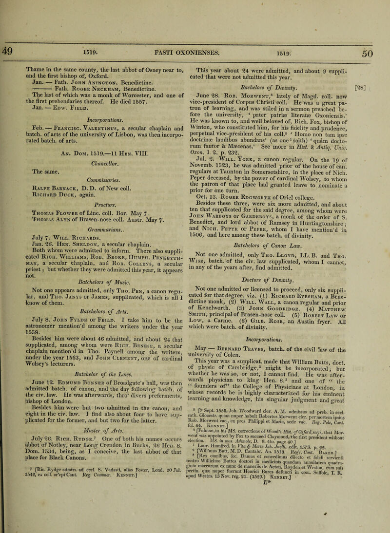 49 Thame in the same county, the last abbot of Osney near to, and the first bishop of, Oxford. Jan. — Fath. John Anington, Benedictine. -- Fath. Roger Neckham, Benedictine. The last of which was a monk of Worcester, and one of the first prebendaries thereof. He died 1557. Jan. — Edw. Field. Incorporations. Feb. — Francisc. Valentinus, a secular chaplain and batch, of arts of the university of Lisbon, was then incorpo¬ rated batch, of arts. An. Dom. 1519.—11 Hen. VIII, Chancellor. The same. Commissaries. Ralph Barnack, D. D. of New coll. Richard Duck, again. Proctors. Thomas Flower of Line. coll. Bor. May 7. Thomas Alyn of Brasen-nose coll. Austr. May 7. Grammarians., July 7> Will. Richards. Jan. 26. Hen. Sheldon, a secular chaplain. Both whom were admitted to inform. There also suppli¬ cated Rich. Williams, Rob. Broke, Humph. Penkeyth- man, a secular chaplain, and Rob. Colleys, a secular priest ; but whether they were admitted this year, it appears not. Batchelors of Music. Not one appears admitted, only Tho. Pen, a canon regu¬ lar, and Tho. Janys or James, supplicated, which is all I know of them. Batchelors of Arts. July 8. John Fylde or Feild. I take him to be the astronomer mention’d among the writers under the year 1558. Besides him were about 46 admitted, and about 24 that supplicated, among whom were Rich. Benese, a secular chaplain mention’d in Tho. Paynell among the writers, under the year 1563, and John Clement, one of cardinal Wolsey’s lecturers. Batchelor of the Laivs. June 12. Edmund Bonner of Broadgate’s hall, was then admitted batch, of canon, and the day following batch, of the civ. law. He was afterwards, thro’ divers preferments, bishop of London. Besides him were but two admitted in the canon, and eight in the civ. law. I find also about four to have sup¬ plicated for the former, and but two for the latter. Master of Arts. July 26. Rich. Rydge.7 One of both his names occurs abbot of Notley, near Long Crendon in Bucks, 26 Hen. 8. Dom. 1534, being, as I conceive, the last abbot of that place for Black Canons. 7 [Ric. Rydge admiss. ad eccl. S. Vadasti, alias Foster, Lond. 20 Jul. 1542, ex coll, ar’epi Cant. Reg. Cramncr. Kennet.] This year about 24 were admitted, and about 9 suppli¬ cated that were not admitted this year. Bachelors of Divinity. [28] June 28. Rob. Morwent,8 lately of Magd. coll, now vice-president of Corpus Christi coll. He was a great pa¬ tron of learning, and was stiled in a sermon preached be¬ fore the university, f pater patriae literatae Oxoniensis.’ He was known to, and well beloved of. Rich. Fox, bishop of Winton, who constituted him, for his fidelity and prudence, perpetual vice-president of his coll.9 ' Homo non tarn ipse doctrinae laudibus abundans’ (as one 1 saith) f quam docto- rum fautor & Maecenas.’ See more in Hist. % Antiq. Unin. Oxon. 1. 2. p. 232. Jul. 2. Will. York, a canon regular. On the 19 of Novemb. 1523, he was admitted prior of the house of can. regulars at Taunton in Somersetshire, in the place of Nich. Peper deceased, by the power of cardinal Wolsey, to whom the patron of that place had granted leave to nominate a prior for one turn. Oct. 13. Roger Edgworth of Oriel college. Besides these three, were six more admitted, and about ten that supplicated for the said degree, among whom were John Warboys or Gardeboys, a monk of the order of S. Benedict, and lord abbot of Ramsey in Huntingtonshire ; and Nich. Pepyr or Peper, whom I have mention’d in 1506, and here among these batch, of divinity. Batchelors of Canon Law. Not one admitted, only Tho. Lloyd, LL. B. and Tho. Wise, batch, of the civ. law supplicated, whom 1 cannot, in any of the years after, find admitted. Doctors of Divinity. Not one admitted or licensed to proceed, only six suppli¬ cated for that degree, viz. (1) Richard Evesham, a Bene¬ dictine monk, (2) Will. Wall, a canon regular and prior of Kenehvorth. (3) John Goodridge. (4) Matthew Smith, principal of Brasen-nose coll. (5) Robert Law or Low, a Carme. (6) Gilb. Rose, an Austin fryer. All which were batch, of divinity. Incorporations. May — Bernard Traves, batch, of the civil law of the university of Colen. This year was a supplicat. made that William Butts, doct. of physic of Cambridge,2 might be incorporated; but whether he was so, or not, I cannot find. He was after¬ wards physician to king Hen. 8.3 and one of the  founders of” the College of Physicians at London, in whose records he is highly characterized for his eminent learning and knowledge, his singular judgment and great 8 \7 *558, Joh. Woodward cler. A. M. admissus ad preb. in eccl path. Glocestr. quam nuper habuit Robertas Morwent cler. per mortem ipsius Rob. Morwent vac., ex pres. Philippi et Marie, sede vac. Reg. Pole, Cant tol. 64. Ivennet.] 9 [Fulman, in his MS. corrections of Wood’s Hist, of Oxford, savs, that Mor¬ went was appointed by Fox to succeed Claymond, the first president without election. MS. in mus. Ashmole, D. 9. 4to. page 40.] 5 Laur. Humfred. in Vita $ Morte Joh. Juelli, edit. 1573. p 22 * [Will’mus Butt, M. D. Cantabr. An. 1518. Reg’r. Cant. Baker.] 3 [Rex omnibus, &c. Damns _ et concedimus dilecto et fideli servienti nostro Willielmo Buttes doctori in medicinis quandam annuitatem quadra- gmta marcarum ex nunc de maneriis de Acton, Royden et Weston, cum suis pertin. qua? nuper fuerunt Henrici Bures defuncti in com. Suffolc T R spud Westm. 13 Nov. reg. 21. (1529.) Kennet.] E* *