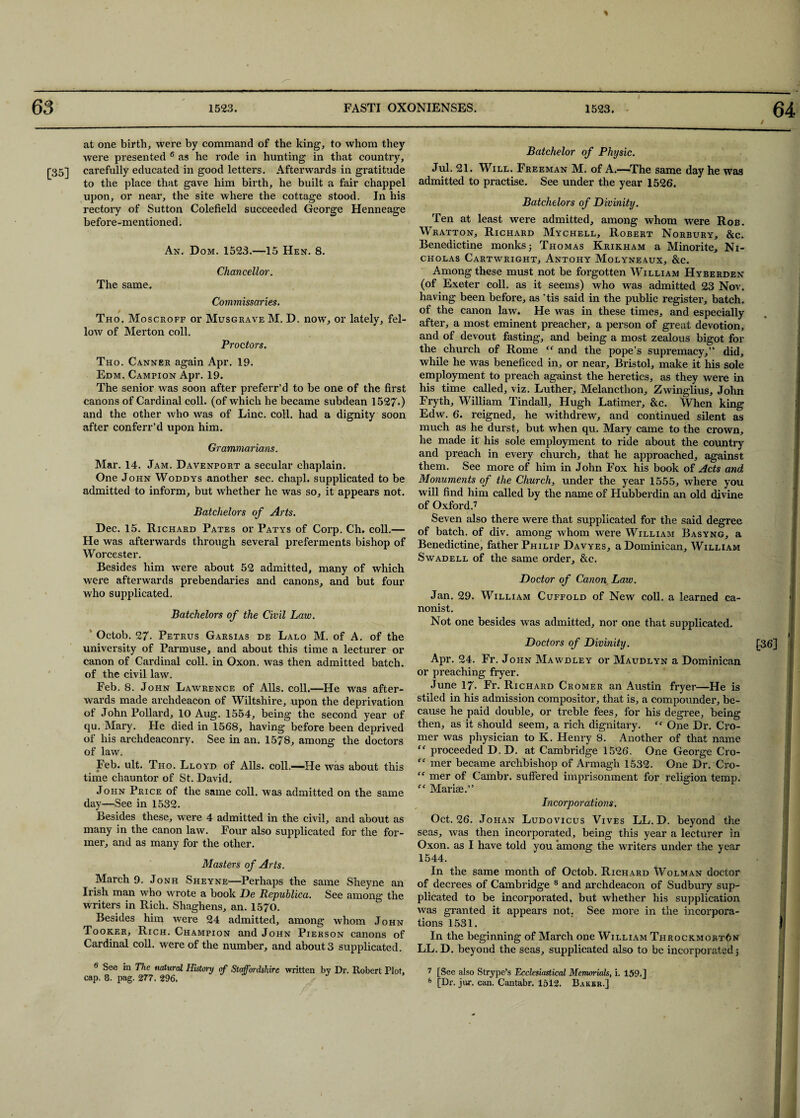 [35] at one birth, were by command of the king, to whom they were presented 6 as he rode in hunting in that country, carefully educated in good letters. Afterwards in gratitude to the place that gave him birth, he built a fair chappel upon, or near, the site where the cottage stood. In his rectory of Sutton Colefield succeeded George Henneage before-mentioned. An. Dom. 1523.—15 Hen. 8. Chancellor. The same. Commissaries. / Tho. Moscroff or Musgrave M. D. now, or lately, fel¬ low of Merton coll. Proctors. Tho. Canner again Apr. 19. Edm. Campion Apr. 19. The senior was soon after preferr’d to be one of the first canons of Cardinal coll, (of which he became subdean 1527*) and the other who was of Line. coll, had a dignity soon after conferr’d upon him. Grammarians. Mar. 14. Jam. Davenport a secular chaplain. One John Woddys another sec. chapl. supplicated to be admitted to inform, but whether he was so, it appears not. Batchelors of Arts. Dec. 15. Richard Pates or Patys of Corp. Ch. coll.— He was afterwards through several preferments bishop of Worcester. Besides him were about 52 admitted, many of which were afterwards prebendaries and canons, and but four who supplicated. Batchelors of the Civil Law. Octob. 27- Petrus Garsias de Lalo M. of A. of the university of Parmuse, and about this time a lecturer or canon of Cardinal coll, in Oxon. was then admitted batch, of the civil law. Feb. 8. John Lawrence of Alls. coll.—He was after¬ wards made archdeacon of Wiltshire, upon the deprivation of John Pollard, 10 Aug. 1554, being the second year of qu. Mary. He died in 1568, having before been deprived of his archdeaconry. See in an. 1578, among the doctors of law. Feb. ult. Tho. Lloyd of Alls, coll.—He was about this time chauntor of St. David. John Price of the same coll, was admitted on the same day—See in 1532. Besides these, were 4 admitted in the civil, and about as many in the canon law. Four also supplicated for the for¬ mer, and as many for the other. Masters of Arts. March 9. Jonh Sheyne—Perhaps the same Sheyne an Irish man who wrote a book De Repuhlica. See among the writers in Rich. Shaghens, an. 1570. Besides him were 24 admitted, among whom John Tooker, Rich. Champion and John Pierson canons of Cardinal coll, were of the number, and about 3 supplicated. 6 See in The natural History of Staffordshire written by Dr. Robert Plot, cap. 8. pag. 277. 296. Batchelor of Physic. Jul. 21. Will. Freeman M. of A.—The same day he was admitted to practise. See under the year 1526. Batchelors of Divinity. Ten at least were admitted, among whom were Rob. Wratton, Richard Mychell, Robert Norbury, &c. Benedictine monks; Thomas Krikham a Minorite, Ni¬ cholas Cartwright, Antohy Molyneaux, &c. Among these must not be forgotten William Hyberden (of Exeter coll, as it seems) who was admitted 23 Nov. having been before, as 'tis said in the public register, batch, of the canon law. He was in these times, and especially after, a most eminent preacher, a person of great devotion, and of devout fasting, and being a most zealous bigot for the church of Rome “ and the pope’s supremacy,” did, while he was benefice d in, or near, Bristol, make it his sole employment to preach against the heretics, as they were in his time called, viz. Luther, Melancthon, Zwinglius, John Fryth, William Tindall, Hugh Latimer, &c. When king Edw. 6. reigned, he withdrew, and continued silent as much as he durst, but when qu. Mary came to the crown, he made it his sole employment to ride about the country and preach in every church, that he approached, against them. See more of him in John Fox his book of Acts and Monuments of the Church, under the year 1555, where you will find him called by the name of Hubberdin an old divine of Oxford.7 Seven also there were that supplicated for the said degree of batch, of div. among whom were William Basyng, a Benedictine, father Philip Davyes, a Dominican, William Swadell of the same order, &c. Doctor of Canon Law. Jan. 29. William Cuffold of New coll, a learned ca¬ nonist. Not one besides was admitted, nor one that supplicated. Doctors of Divinity. Apr. 24. Fr. John Mawdley or Maudlyn a Dominican or preaching fryer. June 17. Fr. Richard Cromer an Austin fryer—He is stiled in his admission compositor, that is, a compounder, be¬ cause he paid double, or treble fees, for his degree, being then, as it should seem, a rich dignitary. ff One Dr. Cro¬ mer was physician to K. Henry 8. Another of that name “ proceeded D. D. at Cambridge 1526. One George Cro- “ mer became archbishop of Armagh 1532. One Dr. Cro- “ mer of Cambr. suffered imprisonment for religion temp. fc Marise.” Incorporations. Oct. 26. Johan Ludovicus Vives LL. D. beyond the seas, was then incorporated, being this year a lecturer in Oxon. as I have told you among the writers under the year 1544. In the same month of Octob. Richard Wolman doctor of decrees of Cambridge 8 and archdeacon of Sudbury sup¬ plicated to be incorporated, but whether his supplication was granted it appears not. See more in the incorpora¬ tions 1531. In the beginning of March one William Throckmorton LL. D. beyond the seas, supplicated also to be incorporated; I [36] 1 I 7 [See also Strype’s Ecclesiastical Memorials, i. 159.] 8 [Dr. jur. can. Cantabr. 1512. Baker.]