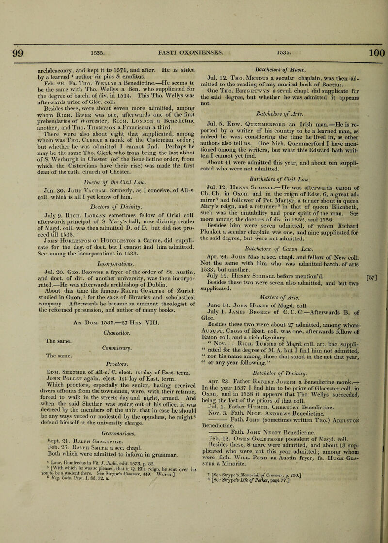 archdeaconry, and kept it to 1571, and after. He is stiled by a learned 4 author vir pius & eruditus. Feb. 26. Fa. Tho. Wellys a Benedictine.—He seems to be the same with Tho. Wellys a Ben. who supplicated for the degree of batch, of div. in 1514. This Tho. Wellys was afterwards prior of Gloc. coll. Besides these, were about seven more admitted, among whom Rich. Ewer was one, afterwards one of the first prebendaries of Worcester, Rich. London a Benedictine another, and Tho. Thompson a Franciscan a third. There were also about eight that supplicated, among whom was Tho. Clerke a monk of the Cistercian order; but whether he was admitted I cannot find. Ferhaps he may be the same Tho. Clerk who from being the last abbot of S. Werburgh in Chester (of the Benedictine order, from which the Cistercians have their rise) was made the first dean of the cath. church of Chester. Doctor of the Civil Law. Jan. 30. John Vacham, formerly, as I conceive, of All-s. coll, which is all I yet know of him. Doctors of Divinity. July 9. Rich. Lorgan sometimes fellow of Oriel coll, afterwards principal of S. Mary’s hall, now divinity reader of Magd. coll, was then admitted D. of D. but did not pro¬ ceed till 1535. John Hurleston or Huddleston a Carme, did suppli¬ cate for the deg. of doct. but I cannot find him admitted. See among the incorporations in 1533. Incorporations. Jul. 20. Geo. Browne a fryer of the order of St. Austin, and doct. of div. of another university, was then incorpo¬ rated.—He was afterwards archbishop of Dublin. About this time the famous Ralph Gualter of Zurich studied in Oxon,5 for the sake of libraries and scholastical company. Afterwards he became an eminent theologist of the reformed persuasion, and author of many books. An. Dom. 1535.—97 Hen. VIII. The same. The same. Chancellor. Commissary. Proctors. Batchelors of Music. Jul. 12. Tho. Mendus a secular chaplain, was then ad¬ mitted to the reading of any musical book of Boetius. One Tho. Bryghtwyn a secul. chapl. did supplicate for the said degree, but whether he was admitted it appears not. Batchelors of Arts. Jul. 5. Edw. Quemmerford an Irish man.—He is re¬ ported by a writer of his country to be a learned man, as indeed he was, considering the time he lived in, as other authors also tell us. One Nich. Quemmerford I have men¬ tioned among the writers, but what this Edward hath writ¬ ten I cannot yet find. About 41 were admitted this year, and about ten suppli¬ cated who were not admitted. Batchelors of Civil Law. Jul. 12. Henry Siddall.— He was afterwards canon of Ch. Ch. in Oxon. and in the reign of Edw. 6, a great ad¬ mirer 7 and follower of Pet. Martyr, a turner about in queen Mary’s reign, and a returner 3 in that of queen Elizabeth, such was the mutability and poor spirit of the man. See more among the doctors of div. in 1552, and 1558. Besides him were seven admitted, of whom Richard Plunket a secular chaplain was one, and nine supplicated for the said degree, but were not admitted. Batchelors of Canon Law. Apr. 24. John Man a sec. chapl. and fellow of New coll. Not the same with him who was admitted batch, of arts 1533, but another. July 12. Henry Siddall before mention’d. Besides these two were seven also admitted, and but two supplicated. Masters of Arts. June 10. John PIoker of Magd. coll. July 1. James Brok.es of C. C. C.—Afterwards B. of Gloc. Besides these two were about 27 admitted, among whom August. Cross of Exet. coll, was one, afterwards fellow of Eaton coll, and a rich dignitary. “ Nov. . . Rich. Turner of Magd. coll. art. bac. suppli- “ cated for the degree of M. A. but I find him not admitted, “ nor his name among those that stood in the act that year, “ or any year following.” Edm. Shether of All-s.'C. elect. 1st day of East. term. John Pollet again, elect. 1st day of East. term. Which proctors, especially the senior, having received divers affronts from the townsmen, were, with their retinue, forced to walk in the streets day and night, armed. And when the said Shether was going out of his office, it was decreed by the members of the univ. that in case he should be any ways vexed or molested by the oppidans, he might 6 defend himself at the university charge. Grammarians. Sept. 21. Ralph Smalepage. Feb. 26. Ralph Smith a sec. chapl. Both which were admitted to inform in grammar. 4 Laur. Humfredus in Vit. J. Juelli, edit. 1573, p. 83. b [With wllich he was so pleased, that in Q. Eliz. reign, he sent over his son to be a student there. See Strype’s Cranmer, 449. Wat i s.l 6 Reg. Univ. Oxon. I. fol. 12. a. Batchelor of Divinity. Apr. 23. Father Robert Joseph a Benedictine monk.— In the year 1537 I find him to be prior of Glocester coll, in Oxon, and in 1538 it appears that Tho. Wellys succeeded, being the last of the priors of that coll. Jul. 1. Father Humph. Cherytey Benedictine. Nov. 3. Fath. Nich. Andrews Benedictine. •-Fath. John (sometimes written Tho.) Adelston Benedictine. - Fath. John Neott Benedictine. Feb. 12. Owen Oglethorp president of Magd. coll. Besides these, 8 more were admitted, and about 13 sup¬ plicated who were not this year admitted; among whom were fath. Will. Pond an Austin fryer, fa. Hugh Gla- syer a Minorite. 7 [See Strype’s Memorials of Cranmer, p. 200.] 8 [See Strype’s Life if Parker, page 77.J I