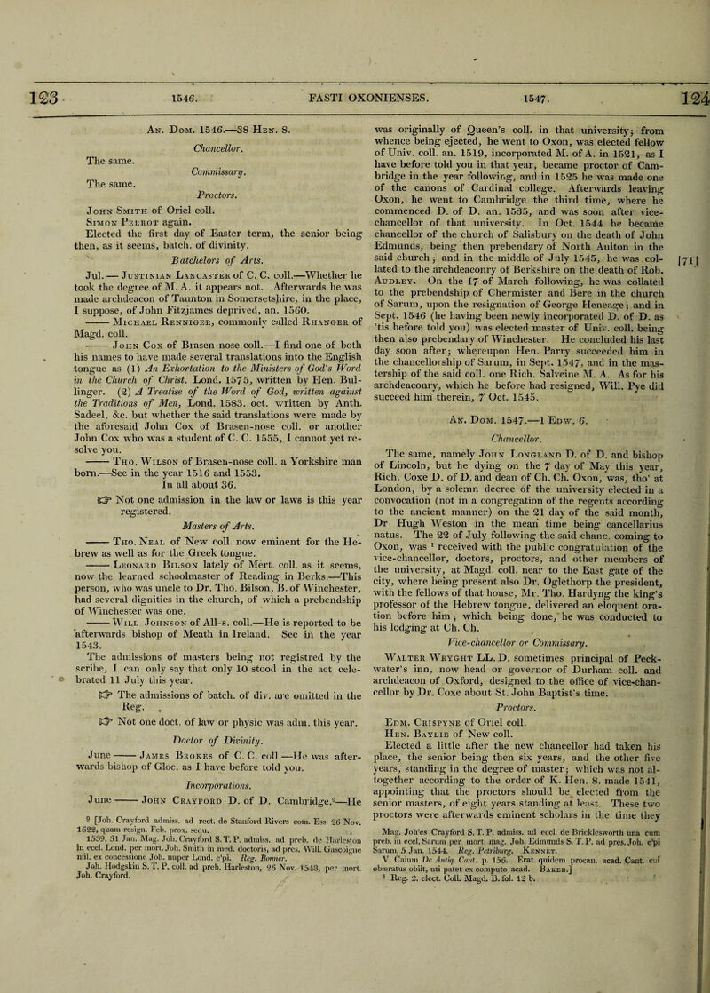 An. Dom. 1546.—38 Hen. 8. Chancellor. The same. Commissary. The same. Proctors. John Smith of Oriel coll. Simon Perrot again. Elected the first day of Easter term, the senior being then, as it seems, batch, of divinity. Batchelors of Arts. Jul. — Justinian Lancaster of C. C. coll.—Whether he took the degree of M. A. it appears not. Afterwards he was made archdeacon of Taunton in Somersetshire, in the place, I suppose, of John Fitzjames deprived, an. 1560. -Michael Renniger, commonly called Rhanger of Magd. coll. -John Cox of Brasen-nose coll.—I find one of both his names to have made several translations into the English tongue as (1) An Exhortation to the Ministers of God's Word in the Church of Christ. Lond. 1575, written by Hen. Bul- linger. (2) A Treatise of the Word of God, written against the Traditions of Men, Lond. 1583. oct. written by Anth. Sadeel, &c. but whether the said translations were made by the aforesaid John Cox of Brasen-nose coll, or another John Cox who was a student of C. C. 1555, I cannot yet re¬ solve you. -Tho. Wilson of Brasen-nose coll, a Yorkshire man born.—See in the year 1516 and 1553. In all about 36. {Kf3 Not one admission in the law or laws is this year registered. Masters of Arts. -Tho. Neal of New coll, now eminent for the He¬ brew as well as for the Greek tongue. -- Leonard Bilson lately of Mert. coll, as it seems, now the learned schoolmaster of Reading in Berks.—This person, who was uncle to Dr. Tho. Bilson, B. of Winchester, had several dignities in the church, of which a prebendship of Winchester was one. -Will Johnson of All-s. coll.—He is reported to be afterwards bishop of Meath in Ireland. See in the year 1543. The admissions of masters being not registred by the scribe, I can only say that only 10 stood in the act cele¬ brated 11 July this year. (Cf3 The admissions of batch, of div. are omitted in the Reg. . (d3 Not one doct. of law or physic was adm. this year. Doctor of Divinity. June-James Brokes of C. C. coll.—lie was after¬ wards bishop of Gloc. as I have before told you. Incorporations. June-John Crayford D. of D. Cambridge.9—He 9 [Joh. Crayford admiss. ad rect. de Stanford Rivers com. Ess. 26 Nov. 1622, quam resign. Feb. prox. sequ. , 1539, 31 Jan. Mag. Job. Crayford S. T. P. admiss. ad preb. de Harleston in eccl. Lond. per mort. Joh. Smith in med. doctoris, ad pres. Will. Gascoigne mil. ex concessione Joh. nuper Lond. e’pi. Reg. Bonner. Joh. Hodgskin S. T. P. coll, ad preb. Harleston, 26 Nov. 1543, per mort. Joh. Crayford. was originally of Queen’s coll, in that university; from whence being ejected, he went to Oxon, was elected fellow of Univ. coll. an. 1519, incorporated M. of A. in 1521, as I have before told you in that year, became proctor of Cam¬ bridge in the year following, and in 1525 he was made one of the canons of Cardinal college. Afterwards leaving Oxon, he went to Cambridge the third time, where he commenced D. of D. an. 1535, and was soon after vice- chancellor of that university. In Oct. 1544 he became chancellor of the church of Salisbury on the death of John Edmunds, being then prebendary of North Aulton in the said church ; and in the middle of July 1545, he was col- j71J lated to the archdeaconry of Berkshire on the death of Rob. Audley. On the 17 of March following, he was collated to the prebendship of Chermister and Bere in the church of Sarum, upon the resignation of George Heneage; and in Sept. 1546 (he having been newly incorporated D. of D. as ’tis before told you) was elected master of Univ. coll, being then also prebendary of Winchester. He concluded his lasl; day soon after; whereupon Hen. Parry succeeded him in the chancellorship of Sarum, in Sept. 1547, and in the mas¬ tership of the said coll, one Rich. Salveine M. A. As for his archdeaconry, which he before had resigned. Will. Pye did succeed him therein, 7 Oct. 1545, An. Dom. 1547-—1 Edw. 6. Chancellor. The same, namely John Longland D. of D. and bishop of Lincoln, but he dying on the 7 day of May this year. Rich. Coxe D. of D. and dean of Ch. Ch. Oxon, was, tho’ at London, by a solemn decree of the university elected in a convocation (not in a congregation of the regents according to the ancient manner) on the 21 day of the said month. Dr Hugh Weston in the mean time being cancellarius natus. The 22 of July following the said chanc. coming to Oxon, was 1 received with the public congratulation of the vice-chancellor, doctors, proctors, and other members of the university, at Magd. coll, near to the East gate of the city, where being present also Dr. Oglethorp the president, with the fellows of that house, Mr. Tho. Hardyng the king’s professor of the Hebrew tongue, delivered an eloquent ora¬ tion before him; which being done, he was conducted to his lodging at Ch. Ch. Vice-chancellor or Commissary. Walter W'ryght LL.D. sometimes principal of Peck- water’s inn, now head or governor of Durham coll, and archdeacon of Oxford, designed to the office of vice-chan¬ cellor by Dr. Coxe about St. John Baptist’s time. Proctors. Edm. Crispyne of Oriel coll. Hen. Baylie of New coll. Elected a little after the new chancellor had taken his place, the senior being then six years, and the other five years, standing in the degree of master; which was not al¬ together according to the order of K. Hen. 8. made 1541, appointing that the proctors should be elected from the senior masters, of eight years standing at least. These two proctors were afterwards eminent scholars in the time they g Mag. Joh’es Crayford S. T. P. admiss. ad eccl. de Bricklesworth una cum preb. in eccl. Sarum per mort. mag. Job. Edmunds S. T.P. ad pres. Joh. e’pi Sarum. 5 Jan. 1544. Reg- Petriburg. Ken net. V. Caium Be Antiq. Cant. p. 156. Erat quidem procan. acad. Cant, cut obosratus obiit, uti patet ex computo acad. Barer.] 1 Reg. 2. elect. Coll. Magd, B. fol. 12 b.
