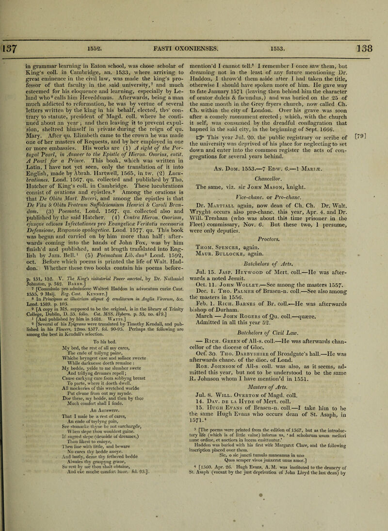 in grammar learning in Eaton school, was chose scholar of King’s coll, in Cambridge, an. 1533, where arriving to great eminence in the civil law, was made the king’s pro¬ fessor of that faculty in the said university,7 and much esteemed for his eloquence and learning, especially by Le- land who8 calls him Heveddunus. Afterwards, being a man much addicted to reformation, he was by vertue of several letters written by the king in his behalf, elected, tho’ con¬ trary to statute, president of Magd. coll, where he conti¬ nued about an year ; and then leaving it to prevent expul¬ sion, sheltred himself in private during the reign of qu. Mary. After qu. Elizabeth came to the crown he was made one of her masters of Requests, and by her employed in one or more embassies. His works are (1) A sight of the Por¬ tugal Pearl, in Answer to the Epistle of Hieron. Osorius, entit. A Pearl for a Prince. This book, which was written in Latin, 1 have not yet seen, only the translation of it into English, made by Abrah. Hartwell, 156*5, in tw. (2) Lucu- Irationes. Lond. 1567- qu. collected and published by Tho. Hatcher of King’s coll, in Cambridge. These lucubrations consist of ovations and epistles.9 Among the orations is that De Ohitu Mart. Buceri, and among the epistles is that De Vita # Ohitu Fratrum Suffolciensium Henrici &; Caroli Bran- dorn. (3) Poemata. Lond. 1567- qu. collected also and published by the said Hatcher. (4) Contra Hieron. Osoriurn, ejusque odiosas Infectationes pro Evangeliccc Veritatis necessaria Defensione, Responsio apologetica. Lond. 1577. qu. This book was began and carried on by him more than half: after¬ wards coming into the hands of John Fox, was by him finish’d and published, and at length translated into Eng¬ lish by Jam. Bell.1 (5) Poematum Lib. duo- Lond. 1592, oct. Before which poems is printed the life of Walt. Had- don. Whether these two books contain his poems before- p. 151, 152. V. The King's visitatorial Power asserted, by Dr. Nathaniel Johnston, p. 342. Baker.] 7 [Commissio pro admissione Walteri Haddon in advocatnm curia; Cant. 1555, 9 Maij. Reg. Cant. Kennet.] 8 In Principum ac illustrium aliquot <$£ eruditorum in Anglia Virorum, &c. Lond. 1589. p. 103. 9 [A copy in MS. supposed to be the original, is in the library of Trinity College, Dublin, D. 35. folio. Cat. MSS. Hybern. p. 33, no. 479.] 1 [And published by him in 1681. Watts.] 2 [Several of his Epigrams were translated by Timothy Kendall, and pub¬ lished in his Flowers, 12mo. 1577. fob 90-93. Perhaps the following are among the best in Kendall’s selection. To his bed. My bed, the rest of all my cares, The ende of toilyng paine, Whiche bryngest ease and sollace sweete While darkuesse doeth remaine : My bedde, yelde to me slumber swete And triflyng dreames repell; Cause carkyng care from sobbyng breast To parte, where it doeth dwell. All mockeries of this wretched worlde Put cleane from out my mynde. Doe these, my bedde, and then by thee Much comfort shall I finde. An Aunswere. That I maie be a rest of cares. An ende of toylyng pain, See stomacke thyne be not surchargde, When slepe thou wouldest gaine. If sugred slepe (deuoide of dreames,) Thou likest to enioye. Then line with little, and beware No cares thy bedde anoye. And lastly, deme thy tethered bedde Alwaies thy graspyng graue, So rest by me thou shaft obtaine. And eke muche comfort haue. fob 93.].. mention’d I cannot tell.3 I remember I once saw them, but dreaming not in the least of any future mentioning Dr. Haddon, I throw’d them aside after I had taken the title, otherwise I should have spoken more of him. He gave way to fate January 1571 (leaving then behind him the character of orator dulcis & facundus,) and was buried on the 25 of the same month in the Grey fryers church, now called Ch. Ch. within tire city of London. Over his grave was soon after a comely monument erected ; which, with the church it self, was consumed by the dreadful conflagration that hapned in the said city, in the beginning of Sept. 1666. (Cf3 This year Jul. 20. the public registrary or scribe of the university was deprived of his place for neglecting to set down and enter into the common register the acts of con¬ gregations for several years behind. An. Dom. 1553.—7 Edw. 6.—1 Mari.®. Chancellor. The same, viz. sir John Mason, knight. Vice-chanc. or Pro-chanc. Dr. Martiall again, now dean of Ch. Ch. Dr. Walt. Wryght occurs also pro-chanc. this year, Apr. 4. and Dr. Will. Tresham (who was about this time prisoner in the Fleet) commissary, Nov. 6. But these two, 1 presume, tvere only deputies. Proctors. Thom. Spencer, again. Maur. Bullocke, again. Batchelors of Arts. Jul. 15. Jasp. Heywood of Mert. coll.—He was after¬ wards a noted Jesuit. Oct. 11. John Wolley.—See among the masters 1557. Dec. 1. Tho. Palmer of Brasen-n. coll.—See also among the masters in 1556. Feb. 1. Rich. Barnes of Br. coll.'—He was afterwards bishop of Durham. March — John Rogers of jQu. coll.—quaere. Admitted in all this year 52. Batchelors of Civil Law. — Rich. Green of All-s. coll.—He was afterwards chan¬ cellor of the diocese of Gloc. Oct. 3o. Tho. Darbyshire of Broadgate’s hall.—He was afterwards chanc. of the dioc. of Lond. Rob. Johnson of All-s. coll, was also, as it seems, ad¬ mitted this year, but not to be understood to be the same R. Johnson whom I have mention’d in 1551. Masters of Arts. Jul. 8. Will. Overton of Magd. coll. 14. Dav. de la Hyde of Mert. coll. 15. Hugh Evans of Brasen-n. coll.—I take him to be the. same Hugh Evans who occurs dean of St. Asaph, in 1571.4 3 [The poems were printed from the edition of 1567, but as the introduc¬ tory life (which is of little value) informs us, * ad scholarum usum meliori nunc ordine, et auctiora in lucem emittuntur.’ Haddon was buried with his first wife Margaret Clare, and the following inscription placed over them. Sic, o sic juncti tumulo maneamus in uno Quos semper vivos junxerat unus amor.] 4 [1560. Apr. 26. Hugh Evans, A.M. was instituted to the deanery of St. Asaph (vacant by the just deprivation of John Lloyd the last dean) by t