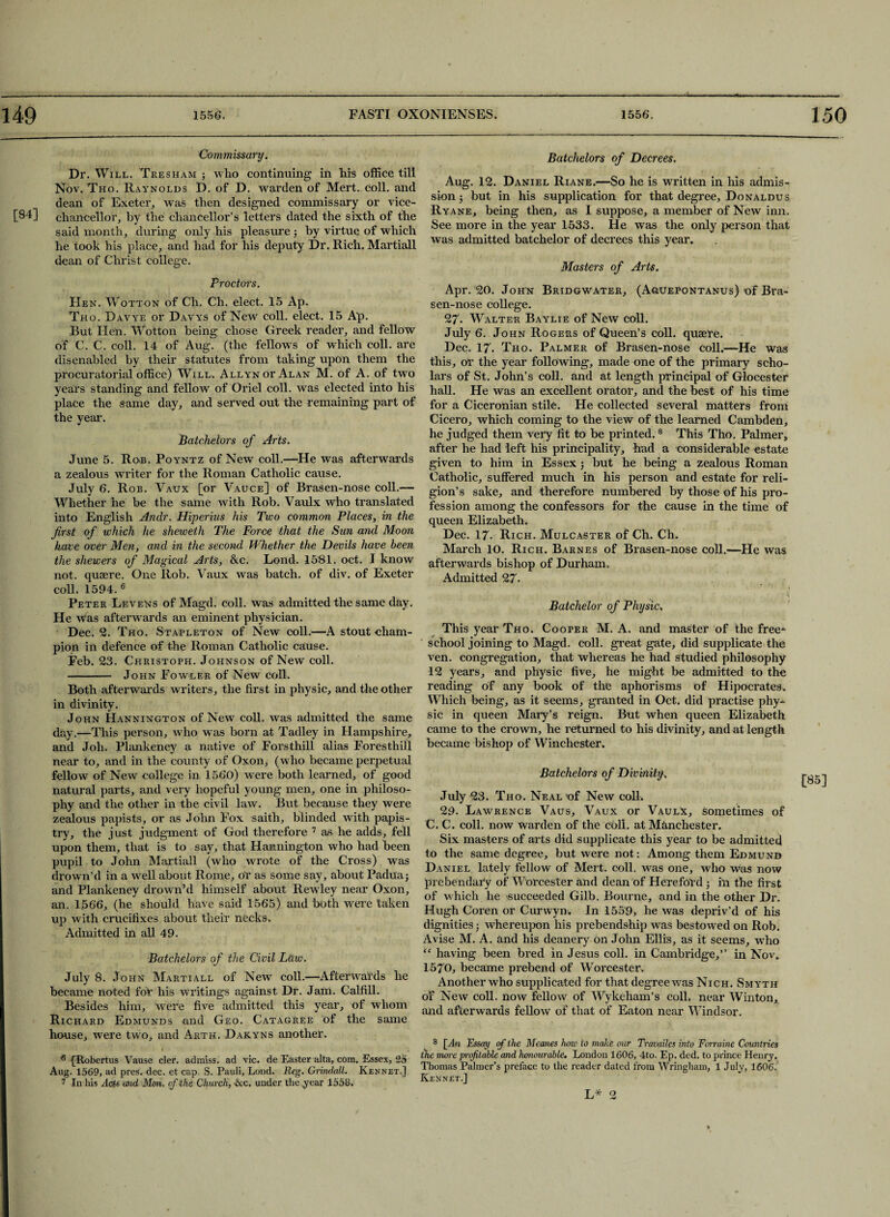 [84] Commissary. Dr. Will. Tresham ; wlio continuing in his office till Nov. Tho. Raynolds D. of D. warden of Mert. coll, and dean of Exeter, was then designed commissary or vice- chancellor, hy the chancellor’s letters dated the sixth of the said month, during only his pleasure ; by virtue of which he took his place, and had for his deputy Dr. Rich. Martiall dean of Christ college. Proctors. He n. Wotton of Ch. Ch. elect. 15 Ap. Tho. Davye or Davys of New coll, elect. 15 Ap. But Hen. Wotton being chose Greek reader, and fellow of C. C. coll. 14 of Aug. (the fellows of which coll, are disenabled by their statutes from taking upon them the procuratorial office) Will. AllynotAlan M. of A. of two years standing and fellow of Oriel coll, was elected into his place the same day, and served out the remaining part of the year. Batchelors of Arts. June 5. Ron. Poyntz of New coll.—He was afterwards a zealous writer for the Roman Catholic cause. July 6. Rob. Vaux [or Vauce] of Brasen-nose coll.— Whether he be the same with Rob. Vaulx who translated into English Anclr. Hiperius his Two common Places, in the first of which he sheweth The Force that the Sun and Moon have over Men, and in the second Whether the Devils have been the shewers of Magical Arts, &c. Lond. 1581. oct. I know not. qusere. One Rob. Vaux was batch, of div. of Exeter coll. 1594. 6 Peter Levens of Magd. coll, was admitted the same day. He was afterwards an eminent physician. Dec. 2. Tho. Stapleton of New coll.—A stout cham¬ pion in defence of the Roman Catholic cause. Feb. 23. Christoph. Johnson of New coll. - John Fowler of New coll. Both afterwards writers, the first in physic, and the other in divinity. John Hannington of New coll, was admitted the same day.—This person, who was born at Tadley in Hampshire, and Joh. Plankeney a native of Forsthill alias Foresthill near to, and in the county of Oxon, (who became perpetual fellow of New college in 1560) were both learned, of good natural parts, and very hopeful young men, one in philoso¬ phy and the other in the civil law. But because they were zealous papists, or as John Fox saith, blinded with papis¬ try, the just judgment of God therefore 7 as he adds, fell upon them, that is to say, that Hannington who had been pupil to John Martiall (who wrote of the Cross) was drown’d in a well about Rome, or as some say, about Padua; and Plankeney drown’d himself about Rewley near Oxon, an. 1566, (he should have said 1565) and both were taken up with crucifixes about their necks. Admitted in all 49. Batchelors of the Civil Law. July 8. John Martiall of New coll.—Afterwards he became noted for his writings against Dr. Jam. Calfill. Besides him, were five admitted this year, of whom Richard Edmunds and Geo. Catagree of the same house, were two, and Arth. Dakyns another. 6 {Robertus Vause cler. admiss. ad vie. de Easter alta, com. Essex, 25 Aug. 1569, ad pres. dec. et cap. S. Pauli, Loud. Reg. Grindall. Kennet.] 7 In his Ads and Mon. of the Church, &c. under the year 1558. Batchelors of Decrees. Aug. 12. Daniel Riane.—So he is written in his admis¬ sion ; but in his supplication for that degree. Donaldus Ryane, being then, as I suppose, a member of New inn. See more in the year 1533. He was the only person that was admitted batchelor of decrees this year. Masters of Arts. Apr. 20. John Bridgwater, (Aouepontanus) of Bra¬ sen-nose college. 27. Walter Baylie of New coll. July 6. John Rogers of Queen’s coll, quaere. Dec. 17. Tho. Palmer of Brasen-nose coll.—He was this, or the year following, made one of the primary scho¬ lars of St. John’s coll, and at length principal of Glocester hall. He was an excellent orator, and the best of his time for a Ciceronian stile. He collected several matters from Cicero, which coming to the view of the learned Cambden, he judged them very fit to be printed.8 This Tho. Palmer, after he had left his principality, had a considerable estate given to him in Essex ; but he being a zealous Roman Catholic, suffered much in his person and estate for reli¬ gion’s sake, and therefore numbered by those of his pro¬ fession among the confessors for the cause in the time of queen Elizabeth. Dec. 17. Rich. Mulcaster of Ch. Ch. March 10. Rich. Barnes of Brasen-nose coll.—He was afterwards bishop of Durham. Admitted 27. \ Batchelor of Physic. This year Tho. Cooper M. A. and master of the free*- school joining to Magd. coll, great gate, did supplicate the ven. congregation, that whereas he had studied philosophy 12 years, and physic five, he might be admitted to the reading of any book of the aphorisms of Hipocrates, Which being, as it seems, granted in Oct. did practise phy¬ sic in queen Mary’s reign. But when queen Elizabeth came to the crown, he returned to his divinity, and at length became bishop of Winchester. Batchelors of Divinity, July 23. Tho. Neal of New coll, 29. Lawrence Vaus, Vaux or Vaulx, sometimes of C. C. coll, now Warden of the coll, at Manchester. Six masters of arts did supplicate this year to be admitted to the same degree, but were not: Among them Edmund Daniel lately fellow of Mert. coll, was one, who was now prebendary of Worcester and dean of Hereford ; in the first of which he succeeded Gilb. Bourne, and in the other Dr. Hugh Coren or Curwyn. In 1559, he was depriv’d of his dignities ■ whereupon his prebendship was bestowed on Rob. Avise M. A. and his deanery on John Ellis, as it seems, who “ having been bred in Jesus coll, in Cambridge,” in Nov. 1570, became prebend of Worcester. Another who supplicated for that degree was Nich. Smyth of New coll, now fellow of Wykeham’s coll, near Win ton, and afterwards fellow of that of Eaton near Windsor. 8 [An Essay of the Meanes how to make our Travailes into Forraine Countries the mere profitable and honourable. London 1606, 4to. Ep. ded. to prince Henry. Thomas Palmer’s preface to the reader dated from Wringham, 1 July, 1606. Kennet.] [85] L* 2