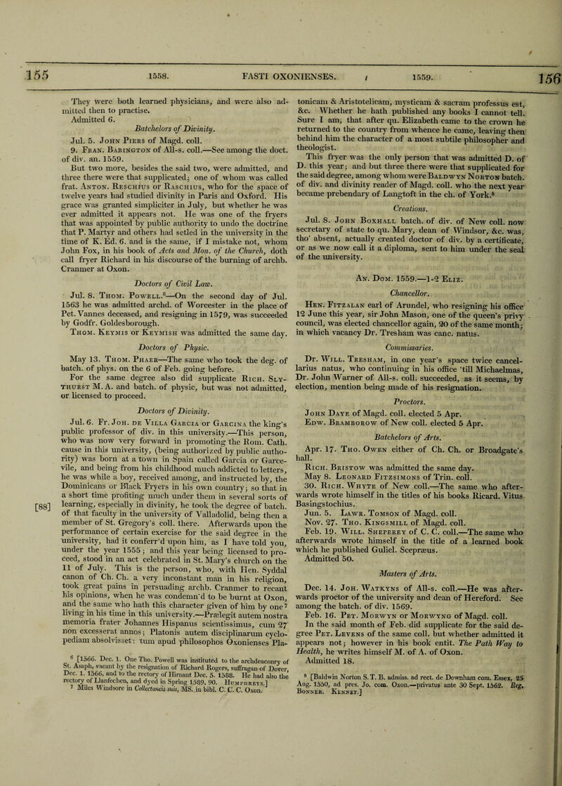 ♦ 155 1558. FASTI OXONIENSES. 1559. 156 They were both learned physicians, and were also ad¬ mitted then to practise. Admitted 6. Batchelors of Divinity . Jul. 5. John Piers of Magd. coll. 9. Fran. Babington of All-s. coll.—See among the doct. of div. an. 1559. But two more, besides the said two, were admitted, and three there were that supplicated 5 one of whom was called frat. Anton. Reschius or RasChius, who for the space of twelve years had studied divinity in Paris and Oxford. Flis grace was granted simpliciter in July, but whether he was ever admitted it appears not. He was one of the fryers that was appointed by public authority to undo the doctrine that P. Martyr and others had setled in the university in the time of K. Ed. 6. and is the same, if I mistake not, whom John Fox, in his book of Acts and Mon. of the Church, doth call fryer Richard in his discourse of the burning of archb. Cranmer at Oxon. Doctors of Civil Law, Jul. 8. Thom. Powell.6 7—On the second day of Jul. 1563 he was admitted archd. of Worcester in the place of Pet. Vannes deceased, and resigning in 1579, was succeeded by Godfr. Goldesborough. Thom. Keymis or Keymish was admitted the same day. Doctors of Physic. May 13. Thom. Phaer—The same who took the deg. of batch, of phys. on the 6 of Feb. going before. For the same degree also did supplicate Rich. Sly- thurst M. A. and batch, of physic, but was not admitted, or licensed to proceed. Doctors of Divinity. Jul. 6. Fr. Joh. de Villa Garcia or Garcina the king’s public professor of div. in this university.—This person, who was now very forward in promoting the Rom. Cath. cause in this university, (being authorized by public autho¬ rity) was born at a town in Spain called Garcia or Garce- vile, and being from his childhood much addicted to letters, he was while a boy, received among, and instructed by, the Dominicans or Black Fryers in his own country 5 so that in a short time profiting much under them in several sorts of [88] Naming, especially in divinity, he took the degree of batch, of that faculty in the university of Valladolid, being then a member of St. Gregory’s coll, there. Afterwards upon the performance of certain exercise for the said degree in the university, had it conferr’d upon him, as I have told you, under the year 1555; and this year being licensed to pro¬ ceed, stood in an act celebrated in St. Mary’s church on the 11 of July. This is the person, who, with Hen. Syddal canon of Ch. Ch. a very inconstant man in his religion, took great pains in persuading archb. Cranmer to recant his opinions, when he was condemn'd to be burnt at Oxon, and the same who hath this character given of him by one ? living in his time in this university.—Prselegit autem nostra memoria frater Johannes Hispanus scientissimus, cum 27 non excesserat annos; Platonis autem disciplinarum cyclo- pediam absolvisset: turn apud philosophos Oxonienses Pla- 6 [1566. Dec. 1. One Tho. Powell was instituted to the archdeaconry of St. Asaph, vacant by the resignation of Richard Rogers, suffragan of Dover Dec. 1. 1566, and to the rectory of Hirnant Dec. 5. 1588. He had also the rectory of Llanfechen, and dyed in Spring 1589, 90. Humphreys ] 7 Miles Windsore in Collectaneis suis, MS. in bibl. C. C. C. Oxon tonicam & Aristotelicam, mysticam & sacram professus est &c. Whether he hath published any books I cannot tell. Sure I am, that after qu. Elizabeth came to the crown he returned to the country from whence he came, leaving then behind him the character of a most subtile philosopher and theologist. This fryer was the only person that was admitted D. of D. this year 5 and but three there were that supplicated for the said degree, among whom were Baldwyn Norton batch, of div. and divinity reader of Magd. coll, who the next year became prebendary of Langtoft in the ch. of York.8 Creations. Jul. 8. John Boxhall batch, of div. of New coll, now secretary of state to qu. Mary, dean of Windsor, &c. was, tho’ absent, actually created doctor of div. by a certificate, or as we now call it a diploma, sent to him under the seal of the university. An. Dom. 1559.—1-2 Eliz. Chancellor. Hen. Fitzalan earl of Arundel, who resigning his office 12 June this year, sir John Mason, one of the queen’s privy - council, was elected chancellor again, 20 of the same month: in which vacancy Dr. Tresham was canc. natus. Commissaries. Dr. Will. Tresham, in one year’s space twice cancel- larius natus, who continuing in his office ’till Michaelmas, Dr. John Warner of All-s. coll, succeeded, as it seems, by election, mention being made of his resignation. Proctors. John Daye of Magd. coll, elected 5 Apr. Edw. Bramborow of New coll, elected 5 Apr. Batchelors of Arts. Apr. 17. Tho. Owen either of Ch. Ch. or Broadgate’s hall. Rich. Bristow was admitted the same day. May 8. Leonard Fitzsimons of Trin. coll. 30. Rich. Whyte of New coll.—The same who after¬ wards wrote himself in the titles of his books Ricard. Vitus Basingstochius. Jun. 5. Lawr. Tomson of Magd. coll. Nov. 27- Tho. Kingsmill of Magd. coll. Feb. 19. Will. Sheperey of C. C. coll.—The same who afterwards wrote himself in the title of a learned book which he published Guliel. Sceprseus. Admitted 50, Masters of Arts. Dec. 14. Joh. Watkyns of All-s. coll.—He was after¬ wards proctor of the university and dean of Hereford. See among the batch, of div. 1569. Feb. 16. Pet. Morwyn or Morwyng of Magd. coll. In the said month of Feb. did supplicate for the said de¬ gree Pet. Levens of the same coll, but whether admitted it appears not ■ however in his book entit. The Path Way to Health, he writes himself M. of A. of Oxon. Admitted 18. 8 [Baldwin Norton S. T. B. admiss. ad rect de Downham com. Essex, 25 Aug. 1550, ad pres. Jo. com. Oxon.—privates ante 30 Sept. 1562. Reg, Bonner. Kennet.]
