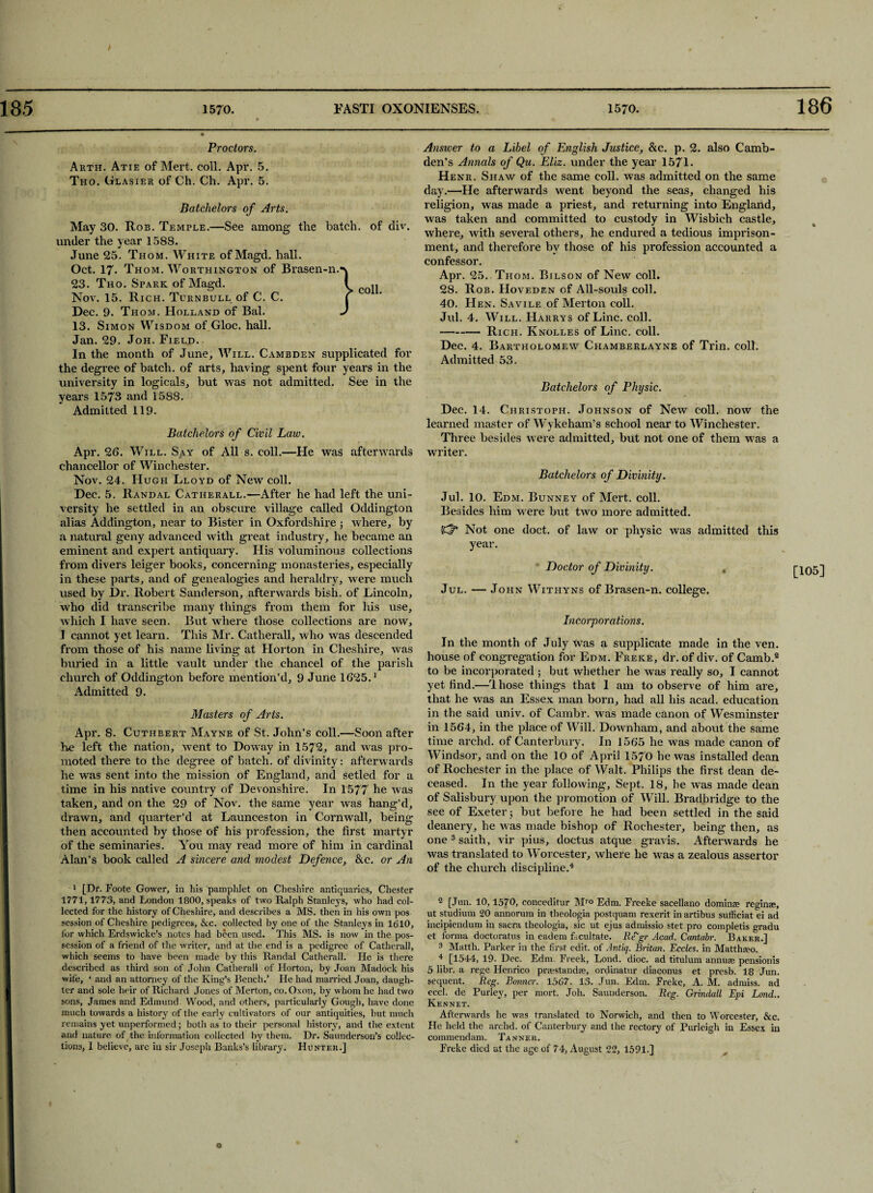 186 Proctors. Arth. Atie of Mert. coll. Apr. 5. Tho. Glasier of Ch. Ch. Apr. 5. Batchelors of Arts. May 30. Rob. Temple.—See among the batch, of div. under the year 1588. June 25. Thom. White of Magd. hall. Oct. 17- Thom. Worthington of Brasen-n. 23. Tho. Spark of Magd. Nov. 15. Rich. Turnbull of C. C. Dec. 9. Thom. Holland of Bal. 13. Simon Wisdom of Gloc. hall. Jan. 29. Joh. Field. In the month of June, Will. Cambden supplicated for the degree of batch, of arts, having spent four years in the university in logicals, but was not admitted. See in the years 1573 and 1588. Admitted 119. Batchelors of Civil Law. Apr. 26. Will. Say of All s. coll.—He was afterwards chancellor of Winchester. Nov. 24. Hugh Lloyd of New coll. Dec. 5. Randal Catherall.—After he had left the uni¬ versity he settled in an obscure village called Oddington alias Addington, near to Bister in Oxfordshire ■, where, by a natural geny advanced with great industry, he became an eminent and expert antiquary. His voluminous collections from divers leiger books, concerning monasteries, especially in these parts, and of genealogies and heraldry, were much used by Dr. Robert Sanderson, afterwards bish. of Lincoln, who did transcribe many things from them for liis use, which I have seen. But where those collections are now, I cannot yet learn. This Mr. Catherall, who was descended from those of his name living at Horton in Cheshire, was buried in a little vault under the chancel of the parish church of Oddington before mention’d, 9 June 1625.1 Admitted 9. Masters of Arts. Apr. 8. Cuthbert Mayne of St. John’s coll.—Soon after he left the nation, went to Doway in 1572, and was pro¬ moted there to the degree of batch, of divinity: afterwards he was sent into the mission of England, and setled for a time in his native country of Devonshire. In 1577 he was taken, and on the 29 of Nov. the same year was hang’d, drawn, and quarter’d at Launceston in Cornwall, being then accounted by those of his profession, the first martyr of the seminaries. You may read more of him in cardinal Alan’s book called A sincere ancl modest Defence, &c. or An 1 [Dr. Foote Gower, in his pamphlet on Cheshire antiquaries, Chester 1771,1773, and London 1800, speaks of two Ralph Stanleys, who had col¬ lected for the history of Cheshire, and describes a MS. then in his own pos session of Cheshire pedigrees, &c. collected by one of the Stanleys in 1610, for which Erdswicke’s notes had been used. This MS. is now in the pos¬ session of a friend of the writer, and at the end is a pedigree of Catherall, which seems to have been made by this Randal Catherall. He is there described as third son of John Catherall of Horton, by Joan Madock his wife, ‘ and an attorney of the King’s Bench.’ He had married Joan, daugh¬ ter and sole heir of Richard Jones of Merton, co. Oxon, by whom he had two sons, James and Edmund. Wood, and others, particularly Gough, have done much towards a history of the early cultivators of our antiquities, but much remains yet unperformed; both as to their personal history, and the extent and nature of the information collected by them. Dr. Saunderson’s collec¬ tions, 1 believe, arc in sir Joseph Banks’s library. Hunter.] Answer to a Libel of English Justice, &c. p. 2. also Camb- den’s Annals of Qu. Eliz. under the year 1571. Henr. Shaw of the same coll, was admitted on the same day.—He afterwards went beyond the seas, changed his religion, was made a priest, and returning into England, was taken and committed to custody in Wisbieh castle, where, with several others, he endured a tedious imprison¬ ment, and therefore by those of his profession accounted a confessor. Apr. 25. Thom. Bilson of New coll. 28. Rob. IIoveden of All-souls coll. 40. Hen. Savile of Merton coll. Jul. 4. Will. Harrys of Line. coll. -Rich. Knolles of Line. coll. Dec. 4. Bartholomew Chamberlayne of Trin. coll. Admitted 53. Batchelors of Physic. Dec. 14. Christoph. Johnson of New coll, now the learned master of Wykeham’s school near to Winchester. Three besides were admitted, but not one of them was a writer. Batchelors of Divinity. Jul. 10. Edm. Bunney of Mert. coll. Besides him were but two more admitted. Not one doct. of law or physic was admitted this year. Doctor of Divinity. „ Jul. — John Withyns of Brasen-n. college. Incorporations. In the month of July Was a supplicate made in the ven. house of congregation for Edm. Freke, dr. of div. of Camb.2 to be incorporated ; but whether he was really so, I cannot yet find.—Those things that 1 am to observe of him are, that he was an Essex man born, had all his acad. education in the said univ. of Cambr. was made canon of Wesminster in 1564, in the place of Will. Downham, and about the same time archd. of Canterbury. In 1565 he was made canon of Windsor, and on the 10 of April 1570 he was installed dean of Rochester in the place of Walt. Philips the first dean de¬ ceased. In the year following. Sept. 18, he was made dean of Salisbury upon the promotion of Will. Bradbridge to the see of Exeter; but before he had been settled in the said deanery, he was made bishop of Rochester, being then, as one3 saith, vir pius, doctus atque gravis. Afterwards he was translated to Worcester, where he was a zealous assertor of the church discipline.4 2 [Jun. 10,1570, conceditur Mro Edm. Freeke sacellano doming? reginae, ut studium 20 annorura in theologia postquam rexerit in artibus sufficiat ei ad incipiendum in sacra theologia, sic ut ejus admissio stet pro completis gradu et forma doctoratus in eadem fxultate. Re'gr Acad. Cantabr. Baker.] 3 Matth. Parker in the first edit, of Antiq. Britan. Eccles. in Matthmo. 4 [1544, 19. Dec. Edm. Freek, Lond. dioc. ad titulum annum pensionis 5 libr. a rege Henrico prmstandae, ordinatnr diaconus et presb. 18 Jun. sequent. Reg. Bonner. 1567. 13. Jun. Edm. Freke, A. M. admiss. ad eccl. de Purley, per mort. Joh. Saunderson. Reg. Grindall Epi Lond.. Kennet. Afterwards he was translated to Norwich, and then to Worcester, &c. He held the archd. of Canterbury and the rectory of Purleigh in Essex in commendam. Tanner. Freke died at the age of 74, August 22, 1591.] [105]