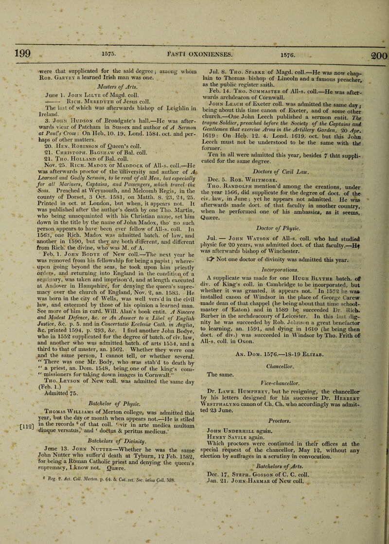 were that supplicated for the said degree; among whom Rob. Garvey a learned Irish man Avas one. Masters of Arts. June 1. John Lilye of Magd. coll. -Rich. Meredyth of Jesus coll. The last of which was afterwards bishop of Leighlin in Ireland. 3. John Hudson of Broadgate’s hall.—Fie was after¬ wards vicar of Patcham in Sussex and author of A Sermon at Paul's Cross : On Heb. 10. 19. Lond. 1584. oct. and per¬ haps of other matters. 20. FIen. Robinson of Queen’s coll. 21. Christoph. Bagshaw of Bal. coll. 21. Tho. Holland of Bal. coll. Nov. 25. Rich. Madox or Maddock. of All-s. coll.—Fie was afterwards proctor of the university and author of A Learned and Godly Sermon, to be read of all Men, but especially for all Mariners, Captains, and Passengers, which travel the Seas. Preached at Weymouth, and Melcomb Regis, in the county of Dorset, 3 Oct. 1581, on Matth. S. 23, 24, 25. Printed in oct. at London, but when, it appears not. It was published after the author’s death by one Tho. Martin, who being unacquainted with his Christian name, set him down in the title by the name of John Madox, tho’ no such person appears to have been ever fellow of All-s. coll. In 1563, one Rich. Madox was admitted batch, of law, and another in 1590, but they are both different, and different from Rich, the divine, who was M. of A. Feb. 1. John Bodye of New coll.—The next year he was removed from his fellowship for being a papist; where¬ upon going beyond the seas, he took upon him priestly orders, and returning into England in the condition of a seminary, was taken and imprison’d, and at length executed at Andover in Hampshire, for denying the queen’s supre¬ macy over the church of England, Nov. 2, an. 1583. He was born in the city of Wells, was well vers’d in the civil law, and esteemed by those of his opinion a learned man. See more of him in card. Will. Alan’s book entit. A Sincere and Modest Defence, &c. or An Answer to a Libel of English Justice, &c. p. 5. and in Concertatio Ecclesice Cath. in Anglia, &c, printed 1594, p. 293, &c. I find another John Bodye, who in 1552 supplicated for the degree of batch, of civ. law, and another who was admitted batch, of arts 1554, and a third to that of master, an. 1562. Whether they were one and the same person, I cannot tell, or whether several. rf There was one Mr. Body, who was stab’d to death by “ a priest, an. Dom. 1548, being one of the king’s com- “ missioners for taking down images in Cornwall/’ Tho. Leys on of New coll, was admitted the same day (Feb. 1.) Admitted 75. Batchelor of Physic. Thomas Williams of Merton college, was admitted this year, but the day or month when appears not.—He is stiled r il2] records 6 of that coll. ‘ vir in arte medica multum L ~ diuque versatus)’ and f doctus & peritus medicus/ Batchelors of Divinity. June 13. John Nutter—Whether he was the same John Nutter who suffer’d death at Tyburn, 12 Feb. 1582, for being a Roman Catholic priest and denying the queen’s supremacy, I know not. Quaere. 6 Beg. 2. Act. Coll. Merton, p. 64. & Cat. vet. Soc. istius Coll. MS. Jul. 8. Tho. Sparke of Magd. coll.—He was now chap¬ lain to Thomas bishop of Lincoln and a famous preacher, as the public register saith. Feb. 14. Tho. Summaster of All-s. coll.—He was after¬ wards archdeacon of Cornwall. John Leach of Exeter coll, was admitted the same day,- being about this time canon of Exeter, and of some other church.—One John Leech published a sermon entit. The trayne Soldier, preached before the Society of the Captains and Gentlemen that exercise Arms in the Artillery Garden, 20 Apr„ 1619 : On Heb. 12. 4. Lond. 1619. oct. but this John Leech must not be understood to be the same with the former. Ten in all were admitted this year, besides 7 that suppli¬ cated for the same degree. Doctors of Civil Law. Dec. 5. Rob. Whitmore. Tho. Randolph mention’d among the creations, under the year 1566, did supplicate for the degree of doct. of the civ. law, in June j yet he appears not admitted. He was afterwards made doct. of that faculty in another country, when he performed one of his ambassies, as it seems, Quaere. Doctor of Physic. Jul. — John Watson of All-s. coll, who had studied physic for 20 years, was admitted doct. of that faculty.—He was afterwards bishop of Winchester. K?- Not one doctor of divinity was admitted this year. Incorporations. A supplicate was made for one FIugh Blythe batch, of div. of King’s coll, in Cambridge to be incorporated, but whether it was granted, it appears not. In 1572 he was> installed canon of Windsor in the place of George Carew made dean of that chappel (he being about that time school¬ master of Eaton) and in 1589 he succeeded Dr, Rich. Barber in the archdeaconry of Leicester. In this last dig¬ nity he was succeeded by Rob. Johnson a great benefactor to learning, an. 1591, and dying in 1610 (he being then doct. of div.) was succeeded in Windsor by Tho. Frith of All-s. coll, in Oxon. An. Dom. 1576.—18-19 Elizab. Chancellor. The same. Vice-chancellor. Dr. Lawk. Humphrey, but he resigning, the chancellor by his letters designed for his successor Dr. Herbert Westphalyng canon of Ch. Ch. who accordingly was admit¬ ted 23 June. Proctors. John Underhill again. FIenry Savile again. Which proctors were continued in their offices at the special request of the chancellor. May 12, without any election by suffrages in a scrutiny in convocation. Batchelors of Arts. Dec. 17. Steph. Gosson of C. C. coll. Jan, 21. John Hakmar of New coll.