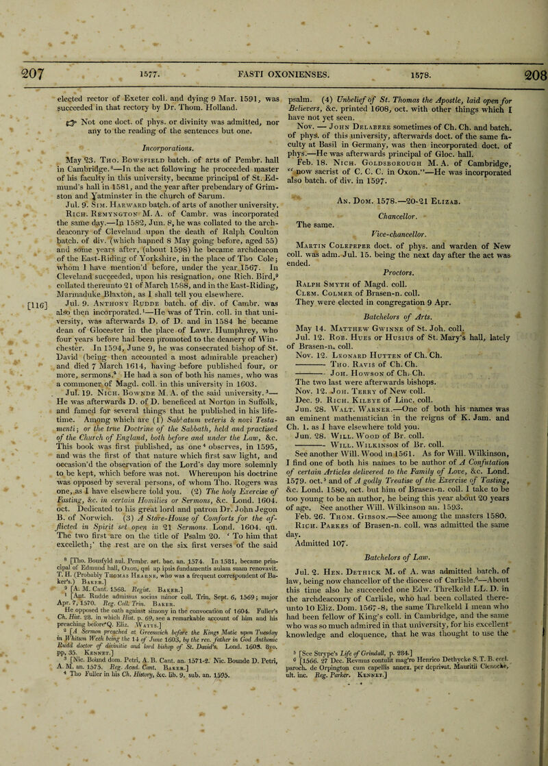 [116] elected rector of Exeter coll. and dying 9 Mar. 1591, was succeeded in that rectory by Dr. Thom. Holland. Not one doct. of phys. or divinity was admitted, nor any to the reading of the sentences but one. Incorporations. May 23. Tho. Bowsfield batch, of arts of Pembr. hall in Cambridge.8—In the act following he proceeded master of his faculty in this university, became principal of St. Ed¬ mund’s hall in 1581, and the year after prebendary of Grim- ston and yatminster in the church of Sarum. Jul. 9. Sim. Hakward batch, of arts of another university. Rich. Remyngton M. A. of Cambr. Avas incorporated the same day.—In 1582, Jun. 8, he was collated to the arch¬ deaconry of Cleveland upon the death of Ralph Coulton batch, of div. (which hapned 8 May going before, aged 55) and some years after, (about 1598) he became archdeacon of the East-Riding of Yorkshire, in the place of Tho Cole; whom 1 have mention’d before, under the year 1567- In Cleveland succeeded, upon his resignation, one Rich. Bird,9 collated thereunto 21 of March 1588, and in the East-Riding, Marmaduke Blaxton, as I shall tell you elsewhere. Jul. 9. Anthony Rudde batch, of div. of Cambr. was also then incorporated.1—He was of Trim coll, in that uni¬ versity, was afterAvards D. of D. and in 1584 he became dean of Glocester in the place of Lawr. Humphrey, who four years before had been promoted to the deanery of Win¬ chester. In 1594, June 9, he Avas consecrated bishop of St. David (being then accounted a most admirable preacher) and died 7 March 1614, having before published four, or more, sermons.1 He had a son of both his names, who Avas a commoner of Magd. coll, in this university in 1603. Jul. 19. Nich. Bownde M. A. of the said university.3— He was afterwards D. of D. beneficed at Norton in Suffolk, and famed for several things that he published in his life¬ time. Among which are (l) Sab! atum veteris &; novi Testa- menti; or the true Doctrine of the Sabbath, held and practised of the Church of England, both before and under the Law, &c. This book Avas first published, as one4 observes, in 1595, and Avas the first of that nature Avliich first saAv light, and occasion’d the observation of the Lord’s day more solemnly to be kept, which before Avas not. Whereupon his doctrine was opposed by several persons, of whom Tho. Rogers was one, as I have elseAvhere told you. (2) The holy Exercise of Fasting, <Sfc. in certain Homilies or Sermons, &c. Lond. 1604. oct. Dedicated to his great lord and patron Dr. John Jegon B. of Norwich. (3) A Store-House of Comforts for the af¬ flicted in Spirit set open in 21 Sermons. Lond. 1604. qu. The two first are on the title of Psalm 20. f To him that excellethj’ the rest are on the six first verses of the said 8 [Tho. Bousfyld aul. Pembr. art. bac. an. 1574. In 1581, became prin¬ cipal of Edmund hall, Oxon, qui ap ipsis fundamentis aulam suam renovavit. T. H. (Probably Thomas Hearnk, who was a frequent correspondent of Ba¬ ker’s.) Bakfr.] 9 [A. M. Cant. 1568. Regist. Baker.] 1 [Ant. Rudde admissus socius minor coll. Trin. Sept. 6, 1569; major Apr. 7, 1570. Reg. Cell. Trin. Baker. He opposed the oath against simony in the convocation of 1604. Fuller’s Ch. Hist. 28. in which Hist. p. 69, see a remarkable account of him and his preaching before*Q. Eliz. Watts.] - [A Sermon preached at Greenwich before the Kings Matie upon Tuesday in 11 hit son Week being the 14 of June 1603, by the rev. father in God Anthonie Rudd doctor of divinitie and lord bishop of St. David’s. Lond. 1603. 8vo. pp, 35. Rennet.] 3 [Nic. Bound dom. Petri, A. B. Cant. an. 1571-2. Nic. Bounde D. Petri, A. M. an. 1575. Reg. Acad. Cant. Baker.] 4 Tho Fuller in liis Ch. History, &c. lib. 9. sub. an. 1595. psalm. (4) Unbelief of St. Thomas the Apostle, laid open for Believers, &c. printed 1608, oct. with other things which I have not yet seen. Nov. — John Delabere sometimes of Ch. Ch. and batch, of phys. of this university, afterwards doct. of the same fa¬ culty at Basil in Germany, was then incorporated doct. of phys.—He was afterwards principal of Gloc. hall. Feb. 18. Nich. Goldsborough M. A. of Cambridge, “ noAv sacrist of C. C. C. in Oxon.”—He was incorporated also batch, of div. in 1597- An. Dom. 1578.—20-21 Elizab. Chancellor. The same. Vice-chancellor. Martin Colepeper doct. of phys. and warden of New coll, was adm. Jul. 15. being the next day after the act was ended. Proctors. Ralph Smyth of Magd. coll. Clem. Colmer of Brasen-n. coll. They were elected in congregation 9 Apr. Batchelors of Arts. May 14. Matthew Gwinne of St. Joh. coll. Jul. 12. Rob. Hues or Husius of St. Mary’s hall, lately of Brasen-n. coll. Nov. 12. Leonard Hutten of Ch. Ch. -Tho. Ravis of Ch. Ch. -Joh. Howson of Ch. Ch. The two last Avere afterAvards bishops. Nov. 12. Joh. Terry of New coll. Dec. 9. Ri ch. Kilbye of Line. coll. Jun. 28. Walt. Warner.—One of both his names was an eminent mathematician in the reigns of K. Jam. and Ch. 1. as I have elseAvhere told you. Jun. 28. Will. Wood of Br. coll. -Will. Wilkinson of Br. coll. See another Will. Wood in 1561. As for Will. Wilkinson, I find one of both his names to be author of A Confutation of certain Articles delivered to the Family of Love, &c. Lond. 1579. oct.5 and of A goclly Treatise of the Exercise of Tasting, &c. Lond. 1580, oct. but him of Brasen-n. coll. I take to be too young to be an author, he being this year about 20 years of age. See another Will. Wilkinson an. 1593. Feb. 26. Thom. Gibson.—See among the masters 1580. Rich. Parkes of Brasen-n. coll, was admitted the same day. Admitted 107- Batchelors of Law. Jul. 2. Hen. Dethick M. of A. was admitted batch, of law, being hoav chancellor of the diocese of Carlisle.6—About this time also he succeeded one Edw. Threlkeld LL. D. in the archdeaconry of Carlisle, Avho had been collated there¬ unto 10 Eliz. Dom. 1567-8, the same Threlkeld 1 mean who had been felloAV of King’s coll, in Cambridge, and the same who Avas so much admired in that university, for his excellent knowledge and eloquence, that lie Avas thought to use the 5 [See Strype’s Life of Grindall, p. 284.] 6 [1566. 27 Dec. Revmus contulit mag’ro Henrico Dethycke S. T. B. eccl. paroch. de Orpington cum capellis annex, per deprivat. Mauritii Cknocke, ult. inc. Reg. Parker. Rennet.] i 3 l i