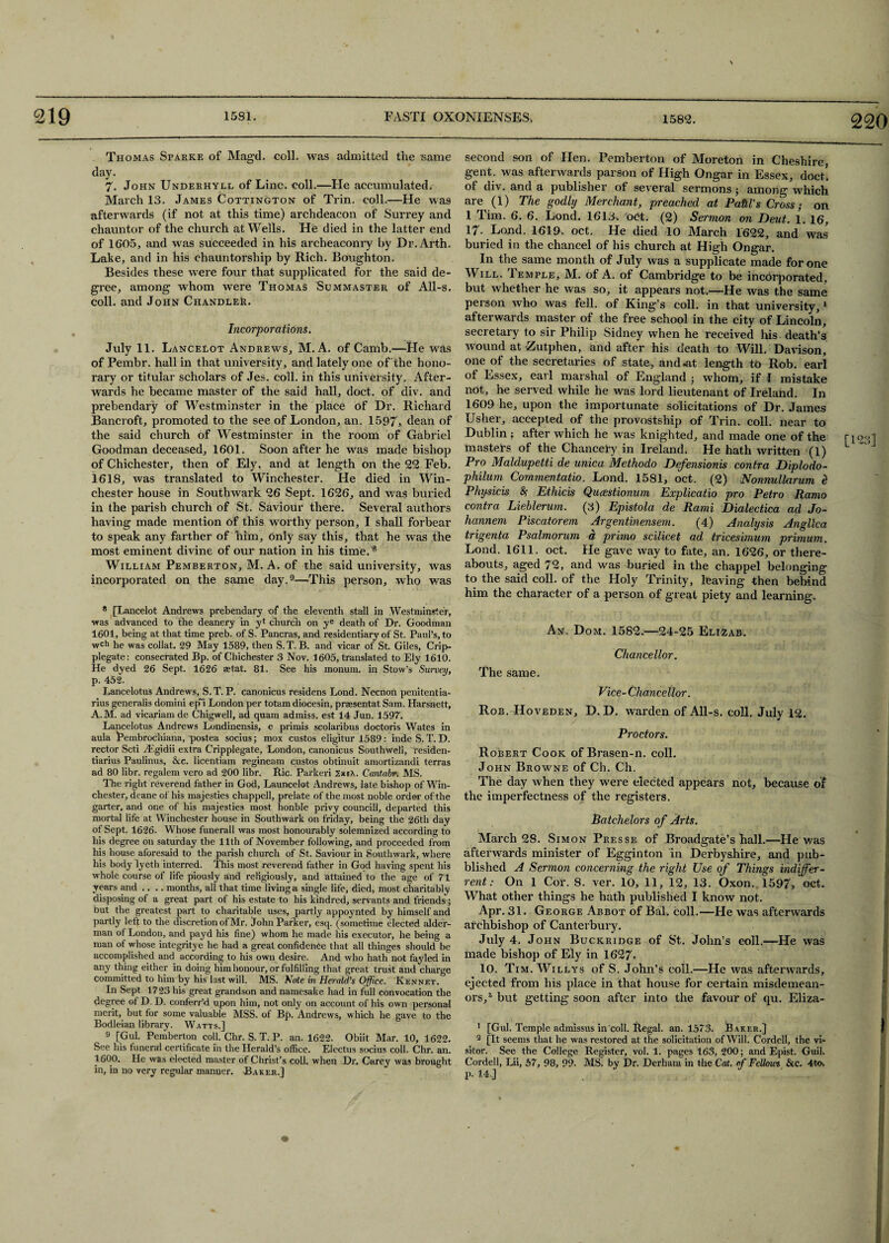 220 Thomas Sparke of Magd. coll, was admitted the same day. 7. John Underhyrl of Line. coll.—He accumulated. March 13. James Cottington of Trin. coll.—He was afterwards (if not at this time) archdeacon of Surrey and chauntor of the church at Wells. He died in the latter end of 1605, and was succeeded in his archeaconry by Dr.Arth. Lake, and in his chauntorship by Rich. Boughton. Besides these were four that supplicated for the said de¬ gree, among whom were Thomas Bummaster of All-s. coll, and John Chandler. Incorporations. July 11. Lancelot Andrews, M. A. of Camb.—He was of Pembr. hall in that university, and lately one of the hono¬ rary or titular scholars of Jes. coll, in this university. After¬ wards he became master of the said hall, doct. of div. and prebendary of Westminster in the place of Dr. Richard Bancroft, promoted to the see of London, an. 1597, dean of the said church of Westminster in the room of Gabriel Goodman deceased, 1601. Soon after he was made bishop of Chichester, then of Ely, and at length on the 22 Feb. 1618, was translated to Winchester. He died in Win¬ chester house in Southwark 26 Sept. 1626, and was buried in the parish church of St. Saviour there. Several authors having made mention of this worthy person, I shall forbear to speak any farther of him, only say this, that he was the most eminent divine of our nation in his time.'8 William Pemberton, M. A. of the said university, was incorporated on the same day.9—This person, who was * [Lancelot Andrews prebendary of the eleventh stall in Westminster, was advanced to the deanery in yf church on ye death of Dr. Goodman 1601, being at that time preb. of S. Pancras, and residentiary of St. Paul’s, to wch he was collat. 29 May 1589, then S.T. B. and vicar of St. Giles, Crip- plegate: consecrated Bp. of Chichester 3 Nov. 1605, translated to Ely 1610. He dyed 26 Sept. 1626 aetat. 81. See his monum. in Stow's Survey, p. 452. Lancelotus Andrews, S.T. P. canonicus residens Lond. Necnon penitentia- rius generalis domini ep~i London per totam diocesin, praesentat Sam. Harsnett, A.M. ad vicariamde Chigwell, ad quam admiss. est 14 Jun. 1597. Lancelotus Andrews Londinensis, e primis scolaribus doctoris Wates in aula Pembtochiana, postea socius; mox custos eligitur 1589: inde S. T. D. rector Scti AJgidii extra Cripplegate, London, canonicus Southwell, residen- tiarius Paulinus, &c. licentiam regineam custos obtinuit amortizandi terras ad 80 libr. regalem vero ad 200 libr. Ric. Parkeri 2xsA. Cantabr. MS. Tire right reverend father in God, Launcelot Andrews, late bishop of Win¬ chester, deane of his majesties chappell, prelate of the most noble order of the garter, and one of his majesties most honble privy councill, departed this mortal life at Winchester house in Southwark on friday, being the 26th day of Sept. 1626. Whose funerall was most honourably solemnized according to his degree on Saturday the 11th of November following, and proceeded from his house aforesaid to the parish church of St. Saviour in Southwark, where his body lyeth interred. This most reverend father in God having spent his whole course of life piously and religiously, and attained to the age of 71 years and .... months, all that time living a single life, died, most charitably disposing of a great part of his estate to his kindred, servants and friends ; dut the greatest part to charitable uses, partly appoynted by himself and partly left to the discretion of Mr. lohn Parker, esq. (sometime elected aider- man of London, and payd his fine) whom he made his executor, he being a man of whose integritye he had a great confidence that all thinges should be accomplished and according to his own desire. And who hath not fayled in any thing either in doing him honour, or fulfilling that great trust and charge committed to him by his last will. MS. Note in Herald’s Office. Rennet. In Sept 1723 his great grandson and namesake had in full convocation the degree of D. D. conferr’d upon him, not only on account of his own personal merit, but tor some valuable MSS. of Bp. Andrews, which he gave to the Bodleian library. Watts.] 9 [Gul. Pemberton coll. Chr. S. T. P. an. 1622. Obiit Mar. 10, 1622. See his funeral certificate in the Herald’s office. Electus socius coll. Chr. an. 1600. He was elected master of Christ’s coll, when Dr. Carey was brought in, in no very regular manner. Baker,] second son of Hen. Pemberton of Moreton in Cheshire, gent, was afterwards parson of High Ongar in Essex, doct. of div. and a publisher of several sermons $ among which are (1) The godly Merchant, preached at Patti's Cross; on 1 Tim. 6. 6. Lond. 1613. oct. (2) Sermon on Deut. 1. 16, 17. Lond. 1619. oct. He died 10 March 1622, and was buried in the chancel of his church at High Ongar. In the same month of July was a supplicate made for one Will. Temple, M. of A. of Cambridge to be incorporated, but whether he was so, it appears not.—He was the same person who was fell, of King’s coll, in that university,1 afterwards master of the free school in the city of Lincoln, secretary to sir Philip Sidney when he received his death’s ■wound at Zutphen, and after his death to Will. Davison, one of the secretaries of state, and at length to Rob. earl of Essex, earl marshal of England 3 whom, if I mistake not, he served while he was lord lieutenant of Ireland. In 1609 he, upon the importunate solicitations of Dr. James Usher, accepted of the provostship of Trin. coll, near to Dublin ; after which he was knighted, and made one of the [123] masters of the Chancery in Ireland. He hath written (1) L J Pro Maldupetti de unica Methodo Defensionis contra Diplodo- philum Commentatio. Lond. 1581, oct. (2) Nonnullarum d Physicis S Ethicis Qucestionum Explicate pro Petro Ramo contra Lieblerum. (3) Epistola de Rami Dialectica ad Jo- hannem Piscatorem Argentinensem. (4) Analysis Angllca trigenta Psalmorum a prhno scilicet ad tricesimum primum. Lond. 1611. oct. He gave way to fate, an. 1626, or there¬ abouts, aged 72, and was buried in the chappel belonging to the said coll, of the Holy Trinity, leaving then behind him the character of a person of great piety and learning. An. Dom. 1582.—24-25 Elizab. Chancellor. The same. Vice- Chan cellar. Rob. Hoveden, D. D. warden of All-s. coll. July 12. Proctors. Robert Cook of Brasen-n. coll. John Browne of Ch. Ch. The day when they were elected appears not, because of the imperfectness of the registers. Batchelors of Arts. March 28. Simon Presse of Broadgate’s hall.—He was afterwards minister of Egginton in Derbyshire, and pub- blished A Sermon concerning the right Use of Things indiffer- rent: On 1 Cor. 8. ver. 10, 11, 12, 13. Oxon. 1597, oct. What other things he hath published I know not. Apr. 31. George Abbot of Bal, coll.—He was afterwards archbishop of Canterbury. July 4. John Buckridge of St. John’s coll.—He was made bishop of Ely in 1627* 10. Tim. Wileys of S. John’s coll.—He was afterwards, ejected from his place in that house for certain misdemean¬ ors,2, * * * but getting soon after into the favour of qu. Eliza- ■ 1 [Gul. Temple admissus in coll. Regal, an. 1573. Baker.] f 2 [It seems that he was restored at the solicitation of Will. Cordell, the vi¬ sitor. See the College Register, vol. 1. pages 163, 200; and Epist. Guil. Cordell, Lii, 57, 98, 99. MS. by Dr. Derhaiu in the Cat. of Fellows &c. 4to, p. 14.]