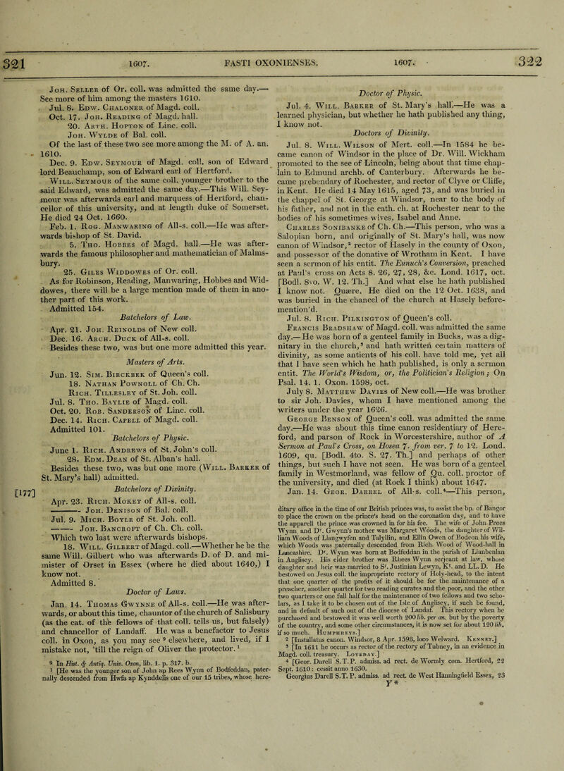 £177] Joh. Seller of Or. coll, was admitted the same day.—> See more of him among the masters 1610. Jul. 8. Edw. Chaloner of Magd. coll. Oct. 17. Joh. Reading of Magd. hall. 20. Arth. Hopton of Line. coll. Joh. Wylde of Bal. coll. Of the last of these two see more among the M. of A. an. 1610. Dec. 9. Edw. Seymour of Magd. coll, son of Edward lord Beauchamp, son of Edward earl of Hertford. Will. Seymour of the same coll, younger brother to the said Edward, was admitted the same day.—This Will. Sey¬ mour was afterwards earl and marquess of Hertford, chan¬ cellor of this university, and at length duke of Somerset. He died 94 Oct. 1660. Feb. 1. Rog. Manwaring of All-s. coll.—He was after¬ wards bishop of St. David. 5. Tho. Hobbes of Magd. hall.—He was after¬ wards the famous philosopher and mathematician of Malms- bury. 25. Giles Widdowes of Or. coll. As for Robinson, Reading, Manwaring, Hobbes and Wid¬ dowes, there will be a large mention made of them in ano¬ ther part of this work. Admitted 154. Batchelors of Law. Apr. 21. Joh, Reinolds of New coll. Dec. 16. Arch. Duck of All-s. coll. Besides these two, was but one more admitted this year. Masters of Arts. Jun. 12. Sim. Birckbek of Queen’s coll. 18. Nathan Pownoll of Ch. Ch. Rich. Tillesley of St. Joh. coll. Jul. 8. Tho. Baylie of Magd. coll. Oct. 20. Rob. Sanderson of Line. coll. Dec. 14. Rich. Capell of Magd. coll. Admitted 101. Batchelors of Physic. June 1. Rich. Andrews of St. John’s coll. 28. Edm. Dean of St. Alban’s hall. Besides these two, was but one more (Will. Barker of St. Mary’s hall) admitted. Batchelors of Divinity. Apr. 23. Rich. Moket of All-s. coll. -Joh. Denison of Bal. coll. Jul. 9. Mich. Boyle of St. Joh. coll. -Joh. Bancroft of Ch. Ch. coll. Which two last were afterwards bishops. 18. Will. Gilbert of Magd. coll.—Whether he be the same Will. Gilbert who was afterwards D. of D. and mi- mister of Orset in Essex (where he died about 1640,) I know not. Admitted 8. Doctor of Laws. Jan. 14. Thomas Gwynne of All-s. coll.—He was after¬ wards, or about this time, chauntor of the church of Salisbury (as the cat. of the fellows of that coll, tells us, but falsely) and chancellor of Landaff. He was a benefactor to Jesus coll, in Oxon, as you may see 9 elsewhere, and lived, if I mistake not, ’till the reign of Oliver the protector.1 9 In Hist. <$• Antiq. Univ. Oxon, lib. 1. p. 317. b. 1 [He was the younger son of John ap Rees Wynn of Bodfeddan, pater¬ nally descended from Hwfa ap Kynddelis one of our 15 tribes, whose here- Doctor of Physic. Jul. 4. Will. Barker of St. Mary’s hall.—He was a learned physician, but whether he hath published any thing, I know not. Doctors of Divinity. Jul. 8. Will. Wilson of Mert. coll.—In 1584 he be¬ came canon of Windsor in the place of Dr. Will. Wickham promoted to the see of Lincoln, being about that time chap¬ lain to Edmund archb. of Canterbury. Afterwards he be¬ came prebendary of Rochester, and rector of Clyve or ClitFe, in Kent. He died 14 May 1615, aged 73, and was buried in the chappel of St. George at Windsor, near to the body of his father, and not in the cath. ch. at Rochester near to the bodies of his sometimes wives, Isabel and Anne. Charles SoNiBANKEof Ch. Ch.—This person, who was a Salopian born, and originally of St. Mary’s hall, was now canon of Windsor,2 rector of Hasely in the county of Oxon, and possessor of the donative of Wrotham in Kent. I have seen a sermon of his entit. The Eunuch's Conversion, preached at Paul’s cross on Acts 8. 26, 27, 28, &c. Lond. 1617, oct. [Bodl. 8vo. W. 12. Tli.] And what else he hath published I know not. Quaere. He died on the 12 Oct. 1638, and was buried in the chancel of the church at Hasely before¬ mention’d. Jul. 8. Rich. Pilkington of Queen’s coll. Francis Bradshaw of Magd. coll, was admitted the same day.— He was born of a genteel family in Bucks, was a dig¬ nitary in the church,5 and hath written ceitain matters of divinity, as some antients of his coll, have told me, yet all that I have seen which he hath published, is only a sermon entit. The World's Wisdom, or, the Politician's Beligion; On Psal. 14. 1. Oxon. 1598, oct. July 8. Matthew Davies of New coll.—He was brother to sir Joh. Davies, whom I have mentioned among the writers under the year 1626. George Benson of Queen’s coll, was admitted the same day.—He was about this time canon residentiary of Here¬ ford, and parson of Rock in Worcestershire, author of A Sermon at Paul's Cross, on Hosea 7- from ver. 7 to 12. Lond. 1609, qu. [Bodl. 4to. S. 27- Th.] and perhaps of other things, but such I have not seen. He was born of a genteel family in Westmorland, was fellow of Qu. coll, proctor of the university, and died (at Rock I think) about 1647. Jan. 14. Geor. Darrel of All-s. coll.'*—This person, ditary office in the time of our British princes was, to assist the bp. of Bangor to place the crown on the prince’s head on the coronation day, and to have the apparell the prince was crowned in for his fee. The wife of John Prees Wynn, and Dr. Gwynn’s mother was Margaret Woods, the daughter of Wil¬ liam Woods of Llangwyfen and Talyllin, and Ellin Owen of Bodeon his wife, which Woods was paternally descended from Rich. Wood of Wood-hall in Lancashire. DT. Wynn was born at Bodfeddan in the parish of Llanbenlan in Anglisey. His elder brother was Rhees Wynn serjeant at law, whose daughter and heir was married to Sr. Justinian Lewyn, Kb and LL. D. He bestowed on Jesus coll, the impropriate rectory of Holy-head, to the intent that one quarter of the profits of it should be for the maintenance of a preacher, another quarter for two reading curates and the poor, and the other two quarters or one full half for the maintenance of two fellows and two scho¬ lars, as I take it to be chosen out of the Isle of Anglisey, if such be found, and in default of such out of the diocese of Landaf. This rectory when he purchased and bestowed it was well worth 200 lib. per an. but by the poverty of the country, and some other circumstances, it is now set for about 120 lib. if so much. Humphreys.] 2 [Installatus canon. Windsor, 8 Apr. 1598, loco Welward. Kennet.] 3 [In 1611 he occurs as rector of the rectory of Tubney, in an evidence in Magd. coll, treasury. Lovebay.] 4 [Geor. Darell S. T. P. admiss. ad rect. de Wormly com. Hertford, 22 Sept. 1610 : cessit anno 1630. Georgius Darell S.T. P. admiss. ad rect. de West Hanningfield Essex, 23 r* o