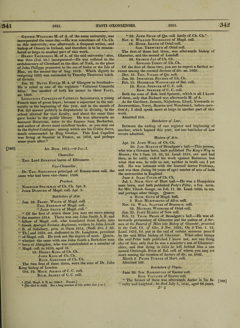 3 42 [188] Griffin Williams M. of A. of the same university, was incorporated the same day.—He was sometimes of Ch. Ch. in this university, was afterwards a frequent writer, and bishop of Ossory in Ireland, and therefore is to be remem¬ bered at large in another part of this work. Henry Thurcross M. of A. of the said university 1 2 also, was then (Jul. 10.) incorporated—He was collated to the archdeaconry of Cleveland in the dioc. of York, in the place of John Philipps promoted to the sea of Sodor or the Isle of Man, on the second day of Aug. 1619. Which dignity he resigning 1635 was succeeded by Timothy Thurcross batch, of divinity. Jan. 22. David Fouljs M. A. of Glasgow in Scotland— He is stiled in one of the registers f Colintoni Comarchi filius.’ See another of both his names in these Fasti, an. 1605. Ludovicus Capellus or Cappelus Sedanensis, a young French man of great hopes, became a sojourner in the uni¬ versity in the beginning of this year, and in the month of Feb. did answer publicly in disputations in divinity, in the school allotted for that faculty, and about the same time gave books to the public library. He was afterwards an eminent Hebrician, tutor to the famous Sam. Bochartus, and author of divers most excellent books, as you may see in the Oxford Catalogue: among which are his Critica Sacra, much commended by Hug. Grotius. This Lud. Capellus was living at Saumur in France, an. 1656, and perhaps some years after.4 An. Dom. 1611.—9Jac.I. Chancellor. Tho. Lord Egerton baron of Ellesmere. Vice-Chancellor. Dr. Tho. Singleton principal of Brasen-nose coll, the same who had been vice-chanc. 1598. Proctors. Norwich Spackman of Ch. Ch. Apr. 3. John Dunster of Magd. coll. Apr. 3. Batchelors of Arts. Jun. 10. Franc. White of Magd. coll. Tho. Freeman of Magd. coll. “ John Smith of Magd. coll.” « Of the first of which three you may see more among << the masters 1614. There was one John Smith A. B. and “ fellow of Magd. coll, who translated from Latin into '• Greek Apologia Ecclesice Anglicance, written by John Jewell “ B. of Salisbury, prin. at Oxon 1614, [Bodl. 8vo. J. 66. “ Th.] and 1639, oct. dedicated to Dr. Laughton, president “ of Magd. coll. He took not the degree of mast. Quaere, <c whether the same with one John Smith a Berkshire man “ born at Abingdon, who was matriculated as a member of “ Magd. coll, in 1610, aged 18.” 19.' Henry King of Ch. Ch. John King of Ch. Ch. Rich. Gardiner of Ch. Ch. The two first of these three, were the sons of Dr. John King bishop of London. Oct. 12. Mich. Jermin of C. C. coll. Rich. Jeames of C. C. coll. 1 [Coll. Magd. A. B. an. 1586-7. Baker.] 2 [He died in 1658. See a long account of him under that year.] “ 23. John Swan of Qu. coll lately of Ch. Ch.” Nov. 4. William Nicholson of Magd. coll. 12. Hugh. Lloyd of Oriel coll. Sam. Yerworth of Oriel coll. The first of these last three, was afterwards bishop of Glocester, and the second of LandafF. 26. George Jay of Ch. Ch. Edward Terry of Ch. Ch. Of the first of these two, you are to expect a farther ac¬ count among the created doctors of div. an. 1660. Dec. 16. Tho. Vicars of Qu. coll. Jan. 29. Immanuel Bourne of Ch. Ch. Feb. 15. Hezekiah Woodward of Bal. coll. 18. Rich. Spencer of C. C. coll. Edw. Spencer of C. C. coll. Both the sons of Rob. lord Spencer, which is all I know of them, only that Richard was afterwards M. of A. As for Gardiner, Jermin, Nicholson, Lloyd, Yerworth or Jeruworthius, Terry, Bourne and Woodward, before-men- tion’d; I shall speak more at large in another part of this work. Admitted 218. Batchelors of Law. Between the ending of one register and beginning of another, which hapned this year, not one batchelor of law occurs admitted. Masters of Arts. Apr. 18. John Wall of Ch. Ch. 20. Jam. Martin of Broadgate’s hall.—This person, who was a German born, hath published The King's Way to Heaven ; On 1 Sam. 12. 23, 24. Lond. 1615, oct. and had then, as he saith, ended his work against Baronius, but what that was, he tells us not, neither in truth can I yet tell. He was intimate with the learned doctor Prideaux, and was then (being 58 years of age) master of arts of both the universities in England. June 4. Isaac Colfe of Ch.Ch. Jul. 1. Nich. Guy of Hart hall.—He was a Hampshire man born, and hath published Piety's Pillar, a fun. serm. for Mrs. Elizab. Gouge, on Joh. 11. 26. Lond. 1626, in oct. and perhaps other things. Quaere. 4. Rich. Gove of Magd. hall. 5 Rog. Manwaring of All-s. coll. Nov. 13. Will. Slatyer of Brasen-n. coll. 2S. Michael Wigmore of Oriel coll. Jan. 23. John Harris of New coll. Feb. 12. Thom. Prior of Broadgate’s hall.—He was af¬ terwards prebendary of Glocester and the author of A Ser¬ mon at the Funeral of Miles late Bishop of Glocester, preached in the Cath. Ch. of Gloc. 9 Nov. 1624; On 2 Tim. 1. 12. Lond. 1632, fol. put at the end of certain sermons penn’d by the said Miles bishop of Glocester. What other tilings the said Prior hath published I know not, nor any thing else of him, only that he was a minister’s son of Glocester- shire, and that dying in 1634 he left behind him a son named Christoph. Prior of Bal. coll, of whom you may see more among the creation of doctors of div. an. 1642. March 9. Peter Turner of Mert. coll. Admitted 105. Batchelors of Physic. June 20. Sim. Baskervile of Exeter coll. Rob. Vilvaine of Exeter coll. “ The former of these was afterwards doctor in his fa- [139] “ culty and knighted 3 he died July 5, 1641, aged 68 years,