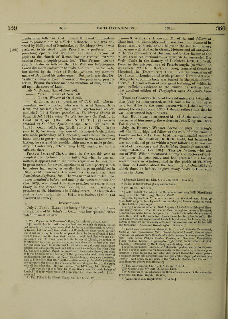 presbyterian tells 7 8 us, that the said Dr. Laud f did endea¬ vour to promote him to a Welsh bishoprick,s but was op¬ posed by Philip earl of Pembroke, so Dr. Morg. Owen 9 was [108] preferred in his stead. This Price lived a professed, un¬ preaching epicure and arminian, and died a reconciled papist to the church of Rome, having received extreme unction from a popish priest, &c.’ Thus Prynne ; yet the church 1 historian tells us that Dr. Williams before-men¬ tion’d did much endeavour to make him archb. of Armagh, but denied by the duke of Bucks, ^without any mention made of Dr. Laud his endeavours. But so it was that Dr. Williams being a great favourer of the puritan or presby¬ terian, Prynne therefore made no mention of him, but laid all upon the score of Laud. July 5. Robert Say of New coll. -Will. Twysse of New coll. -Thom. Wyatt of Oriel coll. -6. Thom. Anyan president of C. C. coll, who ac¬ cumulated.—This doctor, who was born at Sandwich in Kent, and had lately been chaplain to Egerton lord keeper, published (1) A Sermon preached at St. Mary’s Church in Oxon. 12 Jul. 1612; being the Act Sunday • On Psal. 1. 3. Lond. 1612, qu. [Bodl. 4to. N. 12. Th.] (2) Sermon preached at St. Mary Spittle 10 Apr. 1615 ; On Acts 10. 34, 35. Oxon. 1615, qu. [Bodl. 4to. F. 15. Th.] In the year 1619, he being then one of his majesty’s chaplains, was made prebendary of'Gloucester, and afterwards being found unfit to govern a college, because he was a fosterer of faction, he resign’d his presidentship and Was made preben¬ dary of Canterbury; where dying 1632, was buried in the cath. ch. there. Francis James of Ch. Ch. stood in the act this year to compleat his doctorship in divinity, but when he was ad¬ mitted, it appears not in the public register.—He was now in great esteem for several specimens of Latin poetry which he before had made, especially for his poem published in 1612, entit. Threnodia Henricianarum Exequiarum. Sive Panolethria. Anglicana, &c. He was near of kin to Dr. Tho. James mention’d before, and among the writers under the year 1629, was about this time preacher or reader at the Savoy in the Strand near London, and, as it seems, a preacher at St. Matthew’s in Friday-street. At length de¬ parting this mortal life in 1621, was buried, (I think) at Ewhurst in Surrey. , Incorporations. July 7- Franc. Barrough lately of Email, coll, in Cam¬ bridge, now of St. John’s in Oxon. was incorporated either batch, or mast, of arts. 7 Will. Prynne in his Canterbury's Doom, &c. printed 1646. p. 355. 8 [It was St. ylsaph. Williams, who had been so much his friend, that he had not only strenuously recommended him for the archbishoprick of Armagh in Ireland, but continued him sub-dean of Westminster many years together, was at last his enemy, because he supposed him to be better affected to Laud than to himself, and therefore, that two birds might be killed with one bolt, no sooner was Dr. Price dead, but the bishop of Lincoln, being then at Westminster, calls the prebends together, tells them that he had been with Mr. sub-dean before his death, that he left him in very doubtful terms about religion, and consequently could not tell in what form to bury him: that if the Dr. had died a profest Papist he would have buried him himself, but bein» as it was he could not see how any of the prebendaries could with safety or credit perform that office. But the artifice and design, being soon discovered, took so little effect, that Dr. Newell one of the senior prebendaries performed' the obsequies, the rest of the whole chapter attending the body to the <o-ave with all due solemnity. Heylin’s Examin. Hist. 1659, page 74. Watts ] 9 Here you are out as to time, for Morg. Owen was not made bishop of Landaff’till 1639, which was eight years after Dr. Price his death. [Hum¬ phreys.] 1 [Tho. Fuller in his Church History, See. lib. 11. sect. 17. -9. Augustin Lindsell M. of A. and fellow of Clare hall2 in Cambridge.—He was born at Bumsted in Essex, was bred 3 scholar and fellow in the said hall, where he became well studied in Greek, Hebrew and all antiquity. “ He was prebendary of Durham, and by the favour of the “ lord treasurer Portland.”—Afterwards he succeeded Dr. Walt. Curie in the deanery of Litchfield 1628, Dr. Will. Piers in the episcopal see of Peterborough, (to which he was elected 22 Dec. 1632) and being translated thence to Hereford, in (December4) 1633, upon the translation of Dr Juxon to London, died at his palace in Hereford 6 Nov. 1634, whereupon his body was buried in the cath. church there.5 He was a man of very great learning, of which he gave sufficient evidence to the church by setting forth that excellent edition of Theophylact upon St. Paul’s Epis¬ tles. 6 Thomas Goodwin M. A. of the said university, 7 was also then (July 9.) incorporated, as it is said in the public regis¬ ter ; but if he be the same person whom I shall mention among the creations an. 1653* I should rather think that he was incorporated batch, of arts. Sam. Buggs was incorporated M. of A. the same day.— See more of him among the writers in John King, an. 1638. Vol. ii. col. 632. July 12. Edmund Wilson doctor of phys. of King’s, coll.3 in Cambridge and fellow of the coll, of physicians in London.—On the 18 Dec. 1616, he was installed canon of Windsor on the death of Dr. Rich. Field, but because he was not ordained priest within a year following, he was de¬ prived of his canonry and Dr. Godfrey Goodman succeeded, being installed 20 Dec. 1617. This Dr. Wilson, who was son of Will. Wilson mention’d among the doctors of divi¬ nity under the year 1607, and had practised his faculty several years in Windsor, died in the parish of St. Mary le Bow in London about the beginning of Oct. 1633, at which time, or before, lie gave many books to Line. coll, library in Oxon. 2 [Augustin Linsell aul. Clar. S. T. P. an. 1621. Baker.] 3 Fuller, in the Worthies of England in Essex. 4 [24 March. Rennet.] 5 [Will. Lindsell cler. ad rect. de Markam ad pres. mag. Will Fitzwilliams armig. 4. Octob. 1602. Reg. Dove If. Petrib. Augustin Lyndsell A. M. admiss. ad rect. de Wickford com. Essex 29 Mar. 1610, ad pres. Joh. Lyndsell pro hac vice; ac iterum admiss. ad eand. 4 Maii 1610, ad pres, regis. The right reverend father in God Augustyn Lindsell late bishop of Here¬ ford, being translated from the see of Peterborough to the see of Hereford, departed this mortal life at his pallace at Hereford aforesaid, the 6th day of Nov. 1634, and in the cathedral church there his body lies interr’d. He died unmarried, and made Samuel Lindsell, his kinsman, bach, in divin. and parson of Stratford in the county of Suffolk, the sole executor of his last will and testament. Note in the Herald's Office. Rennet.] 6 [Theophilacti Arcfdepiscopi Bulgaria; in D. Pauli Epistolas Commentarii, Studio et Cura reverendissimi Patris Domini Augustini Lindselli, Episc.opi Here- fordiensis. Ex antiquis MSS. Codicibas descripti et castigccti et nunc primum Greece editi. Cum Eatina Philippi Montani Versione, ad Greecorum Exemplarium Fidern restitute. Londini, E typographeo Regio. 1636, in fol. (Bodl. A. 3. & Th. Seld.) Dedicated by Dr. T. Baily to archbishop Laud. The publisher notices Lindsell.—Affiigebatur quidem acerba doctisjuxta ac bonis omnibus morte reverendissimi antistitis Ilerefordensis, virisummopere venerandi: cujus in peculio erat inter alios aliquot Orierxtalis ecclesise patres e manuscriptorum situ conquisitissime ab ipso erutos, atque publication! des- tinatos.’ And again, in his pref. to the reader, he characterises him as ‘ vir orani literarum genere excultissinms,’] 7 [Tho. Goodwin coll. Chr. Cant. A. B. an. 1616-17. Tho. Goodwin aul. Stae Cath. A. M. an. 1620. Tho. Goodwyn M. A. subscribes the three articles as one of the university preachers, an. 1625. Regist. Baker.] 8 [Admissus in coll. Regal. 1598. Baker.]