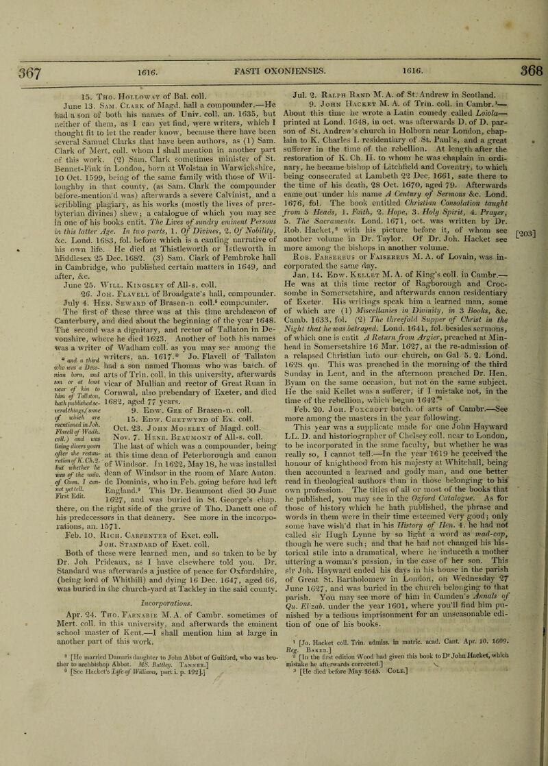 15. Tho. Holloway of Bal. coll. June 13. Sam. Clark of Magd. hall a compounder.—He had a son of both his names of Univ. coll. an. 1635, but neither of them, as I can yet find, were writers, which I thought fit to let the reader know, because there have been several Samuel Clarks that have been authors, as (1) Sam. Clark of Mert. coll, whom I shall mention in another part of this work. (2) Sam. Clark sometimes minister of St. Bennet-Fink in London, born at Wolstan in Warwickshire, 10 Oct. 1599, being of the same family with those of Wil¬ loughby in that county, (as Sam. Clark the compounder before-mention’d was) afterwards a severe Calvinist, and a scribbling plagiary, as his works (mostly the lives of pres- byterian divines) shew; a catalogue of which you may see in one of his books entit. The Lives of sundry eminent Persons in this latter Age. In two parts, 1. Of Divines, 2. Of Nobility, &c. Lond. 1683, fol. before which is a canting narrative of his own life. He died at Thistleworth or Istleworth in Middlesex 25 Dec. 1682. (3) Sam. Clark of Pembroke hall in Cambridge, who published certain matters in 1649, and after, &c. June 25. Will. Kingsley of All-s. coll. 26. Joh. Elavell of Broadgate’s hall, compounder. July 4. Hen. Seward of Brasen-n coll.8 compounder. The first of these three was at this time archdeacon of Canterbury, and died about the beginning of the year 1648. The second was a dignitary, and rector of Tallaton in De¬ vonshire, where he died 1623. Another of both his names was a writer wid a third of Wadham coll, as writers, an. 1617-* you may see ' Jo. Elavell of the Tallaton among who ivas a Devo- had a son named Thomas who was batch, of arts of Trin. coll, in this university, afterwards vicar of Mullian and rector of Great Ruan in Cornwal, also prebendary of Exeter, and died 1682, aged 77 years. 9. Edw. Gee of Brasen-n. coll. 15. Edw. Chetwynd of Ex. coll. Oct. 23. John Moseley of Magd. coll. Nov. 7- Henr. Beaumont of All-s. coll. The last of which was a compounder, being at this time dean of Peterborough and canon of Windsor. In 1622, May 18, he was installed dean of Windsor in the room of Marc Anton, de Dominis, who in Feb. going before had left England.9 This Dr. Beaumont died 30 June 1627, and was buried in St. George’s chap, there, on the right side of the grave of Tho. Danett one of his predecessors in that deanery. See more in the incorpo- nian born, and son or at least near of kin to him of Tallaton, hath published se- veralthings,(some of which are mentioned in Joh. Flavell of Wadh. coll.) and was living divers years after ihe restau- ratumofK. Ch.2. hut whether he was of the univ. of Oxon. I can¬ not yet tell. First Edit. rations, an. 1571. Feb. 10. Rich. Carpenter of Exet. coll. Joh. Standard of Exet. coll. Both of these were learned men, and so taken to be by Dr. Joh Prideaux, as I have elsewhere told you. Dr. Standard was afterwards a justice of peace for Oxfordshire, (being lord of Whithill) and dying 16 Dec. 1647, aged 66, was buried in the church-yard at Tackley in the said county. Incorporations. Mert. coll, in this university, and afterwards the eminent school master of Kent.—I shall mention him at large in another part of this work. 8 [He married Damaris daughter to John Abbot of Guilford, who was bro¬ ther to archbishop Abbot. MS. Battley. Tanner,] 9 [See Hacket’s Life of Williams, part i. p. 192].] Jul. 2. Ralph Rand M. A. of St. Andrew in Scotland. 9. John Hacket M. A. of Trin. coll, in Cambr.1— About this time he wrote a Latin comedy called Loiola— printed at Lond. 1648, in oct. was afterwards D. of D. par¬ son of St. Andrew’s church in Holborn near London, chap¬ lain to K. Charles I. residentiary of St. Paul’s, and a great sufferer in the time of the rebellion. At length after the restoration of K. Ch. II. to whom he was chaplain in ordi¬ nary, he became bishop of Litchfield and Coventry, to which being consecrated at Lambeth 22 Dec. 1661, sate there to the time of his death, 28 Oct. 1670, aged 79. Afterwards came out under his name A Century of Sermons &c. Lond. 1676, fol. The book entitled Christian Consolation taught from 5 Heads, 1. Faith, 2. Hope, 3. Holy Spirit, 4. Prayer, 5. The Sacraments. Lond. 1671, oct. was written by Dr. Rob. Hacket,2 with his picture before it, of whom see another volume in Dr. Taylor. Of Dr. Joh. Hacket see more among the bishops in another volume. Rob. Farsereus or Faisereus M. A. of Lovain, was in¬ corporated the same day. Jan. 14. Edw. Kellet M. A. of King’s coll, in Cambr.— He was at this time rector of Ragborough and Croc- sombe in Somersetshire, and afterwards canon residentiary of Exeter. His writings speak him a learned man, some of which are (l) Miscellanies in Divinity, in 3 Books, &c. Camb. 1633, fob (2) The threefold Supper of Christ in the Night that he was betrayed. Lond. 1641, fol. besides sermons, of which one is entit A Return from Argier, preached at Min- head in Somersetshire 16 Mar. 1627, at the re-admission of a relapsed Christian into our church, on Gal 5. 2. Lond. 162S. qu. This was preached in the morning of the third Sunday in Lent, and in the afternoon preached Dr. Hen. Bvam on the same occasion, but not on the same subject. He the said Kellet was a sufferer, if I mistake not, in the time of the rebellion, which began 1642.“3 Feb. 20. Joh. Foxcroft batch, of arts of Cambr.—See more among the masters in the year following. This year was a supplicate made for one John Hayward LL. D. and historiographer of Chelsey coll, near to London, to be incorporated in the same faculty, but whether he was really so, I cannot tell.—In the year 1619 he received the honour of knighthood from his majesty at Whitehall, being then accounted a learned and godly man, and one better read in theological authors than in those belonging to his own profession. The titles of all or most of the books that he published, you may see in the Oxford Catalogue. As for those of history^ which he hath published, the phrase and words in them were in their time esteemed very good; only some have wish’d that in his History of Hen. 4. he had not called sir Hugh Lynne by so light a word as mad-cap, though he were such; and that lie had not changed his his¬ torical stile into a dramatical, where he induceth a mother uttering a woman’s passion, in the case of her son. This sir Joh. Hayward ended his days in his house in the parish of Great St. Bartholomew in London, on Wednesday 27 June 1627, and was buried in the church belonging to that parish. You may see more of him in Camden’s Annals of Qu. El zab. under the year 1601, where you’ll find him pu¬ tion of one of his books. 1 [Jo. Hacket coll. Trin. admiss. in matric. acad. Cant. Apr. 10. 1609. Reg. Baker.] 2 [In the first edition Wood had given this book to Dr John Hacket, which mistake he afterwards corrected.] V 3 [He died before May 1645. Cole.] [203]