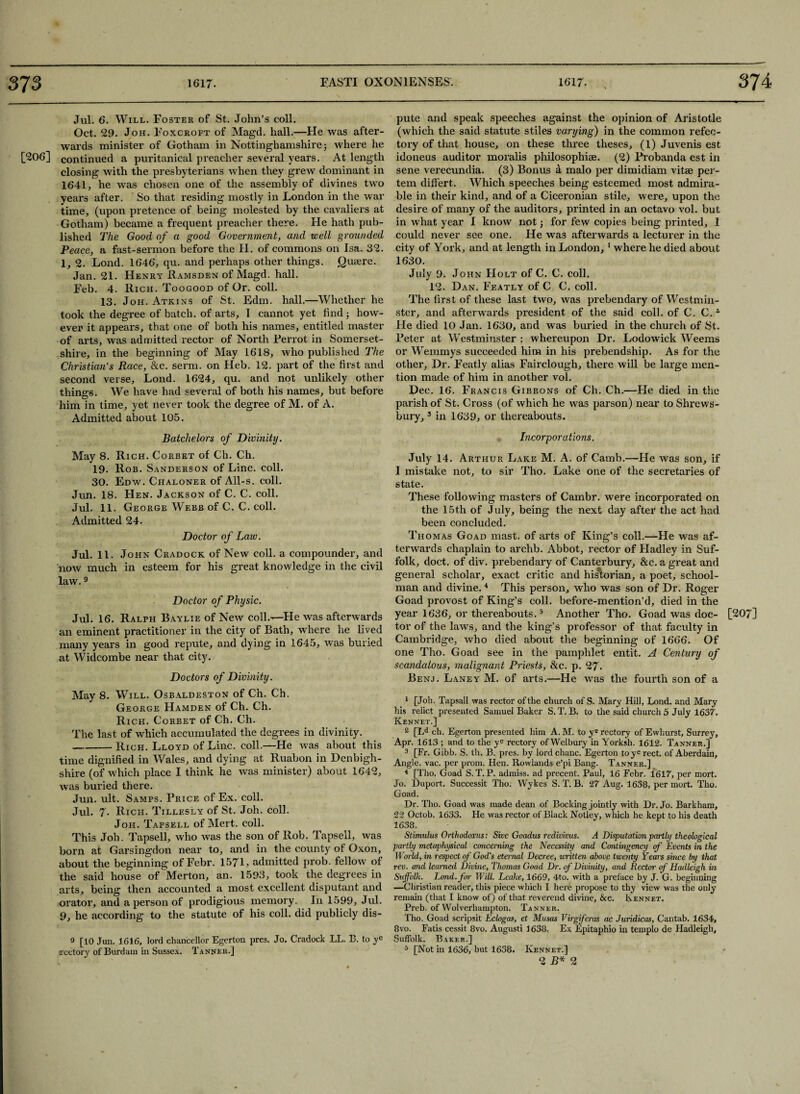 Jul. 6. Will. Foster of St. John’s coll. Oct. 29. Joh. Foxcroft of Magd. hall.—He was after¬ wards minister of Gotham in Nottinghamshire 5 where he [206] continued a puritanical preacher several years. At length closing with the presbyterians when they grew dominant in 1641, he was chosen one of the assembly of divines two years after. So that residing mostly in London in the war time, (upon pretence of being molested by the cavaliers at Gotham) became a frequent preacher there. He hath pub¬ lished The Good of a good Government, and well grounded Peace, a fast-sermon before the H. of commons on Isa. 32. 1, 2. Lond. 1646, qu. and perhaps other things. Quaere. Jan. 21. Henry Ramsden of Magd. hall. Feb. 4. Rich. Toogood of Or. coll. 13. Joh. Atkins of St. Edm. hall.—Whether he took the degree of batch, of arts, I cannot yet find3 how¬ ever it appears, that one of both his names, entitled master of arts, was admitted rector of North Perrot in Somerset¬ shire, in the beginning of May 1618, who published The Christian’s Race, &c. serm. on Heb. 12. part of the first and second verse, Lond. 1624, qu. and not unlikely other things. We have had several of both his names, but before him in time, yet never took the degree of M. of A. Admitted about 105. Batchelors of Divinity. May 8. Rich. Corbet of Ch. Ch. 19. Rob. S ANDERSON of Line. Coll. 30. Edw. Chaloner of All-s. coll. Jun. 18. Hen. Jackson of C. C. coll. Jul. 11. George Webb of C. C. coll. Admitted 24. Doctor of Law. Jul. 11. John Cradock of New coll, a compounder, and now much in esteem for his great knowledge in the civil law.9 Doctor of Physic. Jul. 16. Ralph Baylie of New coll.-—He was afterwards an eminent practitioner in the city of Bath, where he lived many years in good repute, and dying in 1645, was buried at Widcombe near that city. Doctors of Divinity. May 8. Will. Osbaldeston of Ch. Ch. George Hamden of Ch. Ch. Rich. Corbet of Ch. Ch. The last of which accumulated the degrees in divinity. -Rich. Lloyd of Line. coll.—He ivas about this time dignified in Wales, and dying at Ruabon in Denbigh¬ shire (of which place I think he was minister) about 1642, was buried there. Jun. ult. Samps. Price of Ex. coll. Jul. 7. Rich. Tillesly of St. Joh. coll. Joh. Tapsell of Mert. coll. This Joh. Tapsell, who was the son of Rob. Tapsell, was born at Garsingdon near to, and in the county of Oxon, about the beginning of Febr. 1571, admitted prob. fellow of the said house of ^Merton, an. 1593, took the degrees in arts, being then accounted a most excellent disputant and orator, and a person of prodigious memory. I11 1599, Jul. 9, he according to the statute of his coll, did publicly dis- 9 [10 Jun. 1616, lord chancellor Egerton pres. Jo. Cradock LL. B. to ye rectory of Burdam in Sussex. Tanner.] pute and speak speeches against the opinion of Aristotle (which the said statute stiles varying) in the common refec¬ tory of that house, on these three theses, (1) Juvenis est idoneus auditor moralis philosophise. (2) Probanda est in sene verecundia. (3) Bonus a malo per dimidiam vitse per- tem differt. Which speeches being esteemed most admira¬ ble in their kind, and of a Ciceronian stile, were, upon the desire of many of the auditors, printed in an octavo vol. but in what year I know not 3 for few copies being printed, I could never see one. He was afterwards a lecturer in the city of York, and at length in London, 1 where he died about 1630. July 9. John Holt of C. C. coll. 12. Dan. Featly of C C. coll. The first of these last two, was prebendary of Westmin¬ ster, and afterwards president of the said coll, of C. C.1 He died 10 Jan. 1630, and was buried in the church of St. Peter at Westminster : whereupon Dr. Lodowick Weems or Wemmys succeeded him in his prebendship. As for the other. Dr. Featly alias Fairclough, there will be large men¬ tion made of him in another vol. Dec. 16. Francis Gibbons of Ch. Ch.—He died in the parish of St. Cross (of which he was parson) near to Shrews¬ bury, 3 in 1639, or thereabouts. Incorporations. July 14. Arthur Lake M. A. of Catnb.—He was son, if I mistake not, to sir Tho. Lake one of the secretaries of state. These following masters of Cambr. were incorporated on the 15th of July, being the next day after the act had been concluded. Thomas Goad mast, of arts of King’s coll.—He was af¬ terwards chaplain to archb. Abbot, rector of Hadley in Suf¬ folk, doct. of div. prebendary of Canterbury, &c. a great and general scholar, exact critic and historian, a poet, school¬ man and divine.4 This person, who was son of Dr. Roger Goad provost of King’s coll, before-mention’d, died in the year 1636, or thereabouts.5 Another Tho. Goad was doc- [207] tor of the laws, and the king’s professor of that faculty in Cambridge, who died about the beginning of 1666. Of one Tho. Goad see in the pamphlet entit. A Century of scandalous, malignant Priests, &c. p. 27. Benj. Laney M. of arts.—He was the fourth son of a 1 [Joh. Tapsall was rector of the church of S. Mary Hill, Lond. and Mary his relict presented Samuel Baker S. T. B. to the said church 5 July 1637. Kennet.J 2 [Ld ch. Egerton presented him A. M. to ye rectory of Ewhurst, Surrey, Apr. 1613 ; and to the ye rectory ofWelbury in Yorksh. 1612. Tanneh.] 3 [Fr. Gibb. S. th. B. pres, by lordchanc. Egerton toyerect. of Aberdain, Angle, vac. per prom. Hen. Rowlands e’pi Bang. Tanner.] 4 [Tho. Goad S. T. P. admiss. ad precent. Paul, 16 Febr. 1617, per mort. Jo. Duport. Successit Tho. Wykes S. T. B. 27 Aug. 1638, per mort. Tho. Goad. Dr. Tho. Goad was made dean of Booking jointly with Dr. Jo. Barkham, 22 Octob. 1633. He was rector of Black Notley, which he kept to his death 1638. Stimulus Orthodoxus: Sive Goadus redivivus. A Disputation partly theological partly metaphysical concerning the Necessity and Contingency of Events in the Wm-ld, in respect of God's eternal Decree, written above twenty Years since by that rev. and learned Divine, Thomas Goad Dr. of Divinity, and Rectos- of Haclleigh in Suffolk. Lond. for Will. Leake, 1669, 4to. with a preface by J. G. beginning —Christian reader, this piece which I here propose to thy view was the only remain (that I know of) of that reverend divine, &c. Rennet. Preb. of Wolverhampton. Tanner. Tho. Goad scripsit Eclogas, et Musas Virgiferas ac Juridicas, Cantab. 1634, 8vo. Fatis cessit 8vo. Augusti 1638. Ex Epitaphio in templo de Hadleigh, Suffolk. Baker.] 5 [Not in 1636, but 1638. Kennet.] 2 B* 2