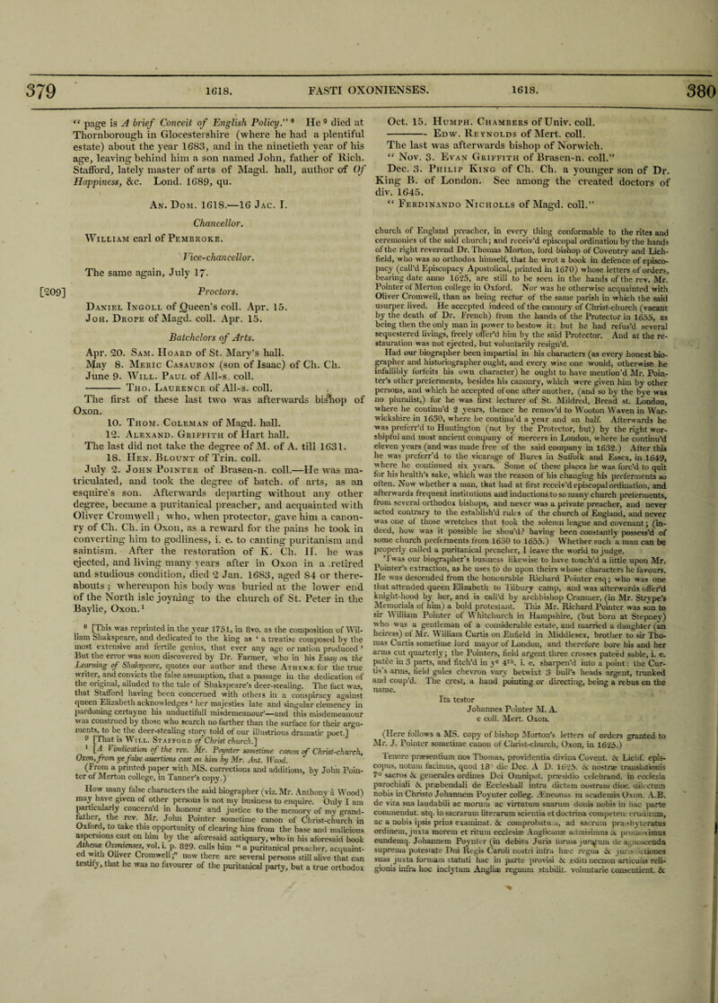 “ page is A brief Conceit of English Policy8 He 8 9 died at Thornborough in Glocestershire (where he had a plentiful estate) about the year 1683, and in the ninetieth year of his age, leaving behind him a son named John, father of Rich. Stafford, lately master of arts of Magd. hall, author of Of Happiness, &c. Lond. 1689, qu. An. Dom. 161S.-—16 Jac. I. Chancellor. William earl of Pembroke. Vice-chancellor. The same again, July 17. [209] Proctors. Daniel Ingoll of Queen’s coll. Apr. 15. Joh. Drope of Magd. coll. Apr. 15. Batchelors of Arts. Apr. 20. Sam. Hoard of St. Mary’s hall. May S. Meric Casaubon (son of Isaac) of Ch. Ch. June 9. Will. Paul of All-s. coll. - Tho. Laurence of All-s. coll. , The first of these last two was afterwards bisliop of Oxon. 10. Thom. Coleman of Magd. hall. 12. Alexand. Griffith of Hart hall. The last did not take the degree of M. of A. till 1631. 18. Hen. Blount of Trim coll. July 2. John Pointer of Brasen-n. coll.—He was ma¬ triculated, and took the degree of batch, of arts, as an esquire’s son. Afterwards departing without any other degree, became a puritanical preacher, and acquainted with Oliver Cromwell; who, when protector, gave him a canon- ry of Ch. Ch. in Oxon, as a reward for the pains he took in converting him to godliness, i. e. to canting puritanism and saintism. After the restoration of K. Ch. II. he was ejected, and living many years after in Oxon in a .retired and studious condition, died 2 Jan. 1683, aged S4 or there¬ abouts ; whereupon his body was buried at the lower end of the North isle joyning to the church of St. Peter in the Baylie, Oxon.1 8 [This was reprinted in tlie year 1751, in 8vo. as the composition of Wil¬ liam Shakspeare, and dedicated to the king as ‘ a treatise composed by the most extensive and tertile genius, that ever any age or nation produced ’ But the error was soon discovered by Dr. Farmer, who in his Essay on the Learning of isliakspcai'c, quotes our author and these Athene for the true writer, and convicts the false assumption, that a passage in the dedication of the original, alluded to the tale of Shakspeare's deer-stealing. The fact was, that Stafford having been concerned with otheis in a conspiracy against queen Elizabeth acknowledges * her majesties late and singular clemency in pardoning certayne his unduetilull misdemeanour—and this misdemeanour was consti ued by those who search no farther than the surface for then' argu¬ ments, to be the deer-stealing story told of our illustrious dramatic poet.] 9 [That is Will. Stafford of Christ church.] 1 [A Vindication of the rev. Mr. Pointer sometime canon if Christ-church, Oxon, from ye false assertions cast on him by Mr. Ant. TFood. (Front a printed paper with MS. corrections and additions, by John Poin¬ ter ot Merton college, in Tanner’s copy.) How many false characters the said biographer (viz. Mr. Anthony a Wood) may have given of other persons is not my business to enquire. Only I am particularly concern’d in honour and justice to the memory of inv'grand- tather, the rev. Mr. Jolm Pointer sometime canon of Christ-church in Oxford, to take this opportunity of clearing him from the base and malicious aspersions cast on him by the aforesaid antiquary, who in his aforesaid book Atheiue Oionienses, yol. i. p. 829. calls him “ a puritanical preacher, acquaint¬ ed with Oliver Cromwellnow there are several persons still alive that can testily, that he was no favourer of the puritanical party, but a true orthodox Oct. 15. Humph. Chambers of Univ. coll. -Edw. Reynolds of Mert. coll. The last was afterwards bishop of Norwich. “ Nov. 3. Evan Griffith of Brasen-n. coll.” Dec. 3. Philip King of Cli. Ch. a younger son of Dr. King B. of London. See among the created doctors of div. 1645. “ Ferdinando Nicholls of Magd. coll.” church of England preacher, in every thing conformable to the rites and ceremonies of the said church; and receiv’d episcopal ordination by the hands of the right reverend Dr. Thomas Morton, lord bishop of Coventry and Lich¬ field, who was so orthodox himself, that he wrot a book in defence of episco¬ pacy (call’d Episcopacy Apostolical, printed hi 1670) whose letters of orders, bearing date auno 1625, are still to be seen in the hands of the rev. Mr. Pointer ot Merton college in Oxford. Nor was he otherwise acquainted with Oliver Cromwell, than as being rector of the same parish in which the said usurper lived. He accepted indeed of the canoury of Christ-church (vacant by the death of Dr. French) from the hands of the Protector in 1655, as being then the only man in power to bestow it: but he had refus’d several sequestered livings, freely offer’d him by the said Protector. And at the re- stauration was not ejected, but voluntarily resign'd. Had our biographer been impartial in his characters (as every honest bio¬ grapher and historiographer ought, and every wise one would, otherwise he infallibly forfeits his own character) he ought to have mention’d Air. Poin¬ ter’s other preferments, besides his canonry, which were given him by other persons, and which he accepted of one after another, (and so by the bye was no pluralist,) for he was first lecturer of St. Mildred, Bread st. London, where he continu'd 2 years, thence he remov’d to W’ooton Waven in War¬ wickshire in 1630, where he continu'd a year mid an half. Afterwards he was preferr’d to Huntington (not by the Protector, but) by the right wor¬ shipful and most ancient company of mercers in London, where he continu’d eleven years (and was made free of the said company in 1632.) Alter this he was preferr’d to the vicarage of Bures hi Suffolk and Essex, hi 1649, where he continued six years. Some of these places he was forc’d to quit tor his health’s sake, which was the reason of his changing his preferments so often. Now whether a man, that had at first receiv’d episcopal ordination, and afterwards frequent institutions and inductions to so many church preteriuents, from several orthodox bishops, and never was a private preacher, and never acted contrary to the establish'd rules of the church of England, and never was one ot those wretches that took the solemn league and covenant; (in¬ deed, how was it possible he shou'd? having been constantly possess’d of some church preferments from 1630 to 1655.) Whether such ‘a man can be properly called a puritanical preacher, I leave the world to judge. ’Twas our biographer’s business likewise to have touch’d a little upon Air. Pointer’s extraction, as he uses to do upon theirs whose characters he favours He was descended from the honourable Richard Pointer esq; who was one that attended queen Elizabeth to lilburv camp, and was afterwards offer’d kniglit-hood by her, and is call'd by archbishop Cranmer, (hi Air. Strvpe's Memorials of him) a bold protestant. Tins Mr. Richard Pointer was son to sir 'W illiam Pointer of Whitchurch in Hampshire, (but born at Stepnev) who was a gentleman of a considerable estate, and married a daughter (an heiress) ot Air. William Curtis on Enfield in Aliddlesex, brother to sir Tho¬ mas Curtis sometime lord mayor of London, and therefore bore his and her arms cut quarterly; the Pointers, field argent three crosses pateed sable, i. e. patee in 3 parts, and fitch’d in ye 4ti5. i. e. sharpen'd into a point: the Cur¬ tis s arms, tield gules chevron vary betwixt 3 bull’s heads argent, trunked and coup'd. The crest, a hand pointing or directing, being a rebus on the name. Ita testor Johannes Pointer AI. A. e coll. Alert. Oxon. (Here follows a AIS. copy of bishop A lor ton’s letters of orders granted to Air. J. Pointer sometime canon of Christ-church, Oxon, in 1625.) Tenore pnesentium nos Thomas, providentia divina Covent, cx Lieiif. epis- copus, notum tacimus, quod 18 die Dec. A D. 1625. x nostrse trauslntionis 7° sacros X generales ordines Dei Omnipot. prresidio celebrand. in ecclesia parochiali X praebendali de Ecclesball iutra dictam nostram dioc. uincrura nobis in Christo Johannem Poynter colleg. zEneonas in academia Oxon. A.B. de vita sua laudabili ac morum ac virturum suaruin douis nobis in hac parte commendat. atq. insacrarum literarum scientia et doctrina compeien: eruuitum, ac a nobis ipsis prius exaininat. X comprobatu .1, ad sacrum prarshyteratus ordiuem, juxta morein et ritum ecclesia: Anglican* aamisimus Oc pvom, \imus eundemq. Johannem Poynter (in debita Juris forma jun^rim de a^noscenda suprema potesiate Dui Regis Caroli nostri infra ha?c regna x mr - ciiones suas juxta formam statuti hac hi parte provisi Oc ediu necnon articuns reli- gionis infra hoc indy turn Angliae reguurn stubilit. voluntarie consentient. A