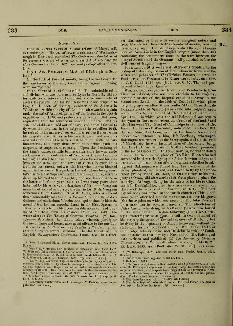 T Incorporations. June 18. James Wats M. A. and fellow of Magd. coll, in Cambridge.—He was afterwards minister of Wodnesbo- rough in Kent, and published The Controversie debated about the reverend Gesture of Kneeling in the Act of receiving the Holy Communion. Lond. 1621. qu. and perhaps other things. Quae. July 1. Sam. Balcanqual M. A of Edinburgh in Scot¬ land. 5 On the 14th of the said month, being the next day after the conclusion of the act, these Cantabrigians following were incorporated. Will. Wats M. A. of Caius coll.6—This admirable critic and divine, who was born near to Lynn in Norfolk, did af¬ terwards travel into several countries, and became master of divers languages. At his return he was made chaplain to king Ch. I. doct. of divinity, minister of St. Alban’s in Woodstreet within the city of London, afterwards chaplain under the earl of Arundel, general of the forces in the Scotch expedition, an. 1639, and prebendary of Wells. But being sequestred from his benefice in London, plundred, and his wife and children turn’d out of doors, and himself forced to fly when that city was in the heighth of its rebellion 1642, he retired to his majesty,7 served under prince Rupert when his majesty raised forces in his own defence, and was pre¬ sent with bim in all the battels that he fought with the par- liamenteers, and many times when that prince made his desperate attempts on that party. Upon the declining of the king’s cause, (a little before which time he was made archdeacon and residentiary of Wells, as 1 have been in¬ formed) he stuck to the said prince when he served his ma¬ jesty on the seas, upon the revolt of certain English ships from the parliament, and was with him when he was blocked up in the harbour at Kingsale in Ireland, where being over¬ taken with a distemper which no physic could cure, surren¬ dered up his soul to the Almighty, and was buried there in the latter end of the year 1649, as I was many years since informed by his widow, the daughter of Mr. -Vaughan minister of Ashted in Surrey, brother to Dr. Rich. Vaughan sometimes B. of London. This Dr. Wats, who is several times honourably mention’d by Vossius 8 by the title of doc- tissimus and clarissimus Watsius,and cqui optime de historia meruit,’ &c. had an especial hand in sir Hen. Spelman’s Glossary ; corrected, added considerable notes to, and pub¬ lished Matthew Paris his Historia Major, an. 1640. He wrote also (1) The History of Gustavus Adolphus. (2) Mor¬ tification Apostolical, &c. Lond. 1637, wherein justifying the use of canonical hours, gave great offence to the puritan. (3) Treatise of the Passions. (4) Treatise of the Surplice, not extant, 9 besides several sermons. He also translated into English, St. Augustine's Confessions. Lond. 1631, in a thick 5 [Sam. Balcanqual M. A. electus socius aul. Pembr. Jul. 22, 1619. Baker.] 6 [One Will. Watts coll. Chr. admissus in matriculam acad. Cant. 1582. W. Wats coll. Caii sacellanus an. 1619, non occurrit socius ibi, vel discipulus, in libro admissionum. A. B. coll. G. et C. 1610. A.M. 1614, coll. G. et C. Gul. Wats coll. Caii S. T. P. Cantabr. 1639. Reg. Acad. Baker.] 7 [Dr. W illiam W atts was chaplain in ordinary to his majesty of glorious memory, king Charles 1—by whom he w'as appointed to attend as chaplain upon his highness prince Rupert, and at last died in his majesties service at Kingsale in Ireland. This I have from the mouth both of his widow and his son. See Lluyd’s Memoirs, &c. Ex Coll. MSS. D. Griffith. Kennet.] 8 Joh. Ger. Vossius in tract. De Vitus Sermonis, &c. lib. 2. cap. 16. & lib. 2. c. 1. &cc. 9 [Concerning which treatise see liis Glossary to M. Paris sub voce ‘ super- pellicum.’ Loveday.] oct. illustrated by him with certain marginal notes : and from French into English The Catholic Moderator, which I f211j have not yet seen. He hath also published the several num¬ bers of News-Books in the English tongue (more than 40) containing the occurrences done in the wars between the king of Sweden and the Germans. All published before the civil wars of England began. John Lynch M. A.—He was afterwards chaplain to the bishop of Salisbury, parson of Herietsham in Kent, and the writer and publisher of The Christian Passover, a serm. at Paul’s cross, on Wednesday in Easter week, 1637, on 1 Cor. 5. 7, 8. Lond. 1637, qu. [Bodl. 4to. C. 57. Th.] and per¬ haps of other things. Queere. Walter Balcanqual batch, of div. of Pembroke hall.1— This learned Scot, who was now chaplain to his majesty, became 1 master of the hospital called the Savoy in the Strand near London on the 16th of Dec. 1617, which place he giving up soon after, it was conferr’d 3 on Marc. Ant. de Dominis archb. of Spalato (who came into England upon account of religion the 6th of Dec. 1616,) on the 23d of April 1618, in which year the said Balcanqual was sent to the synod of Dort to represent the church of Scotland ;4 and with him went Tho. Goad of Cambridge in the place of Dr. Joseph Hall dean of Worcester, indisposed. In Feb. 1621 the said Marc. Ant. being weary of the king’s favour and benevolence extended to him, left England whereupon Balcanqual was restored to the Savoy again, and on the 12th of March 1624 he was installed dean of Rochester, (being then D. of D.) in the place of Godfrey Goodman promoted to the see of Glocester. In 1639, May 14, he was installed dean of Durham in the place of Dr. Rich. Hunt, w ho had succeeded in that rich dignity sir Adam Newton knight and baronet a lay-man.s Soon after, the grand rebellion break¬ ing out, Balcanqual was forced from his mastership of the Savoy, plundred, sequestred, and forced to fly by the impe¬ tuous presbyterians, an. 1642, so that retiring to his ma¬ jesty at Oxon, did afterwards shift from place to place for security. At length flying for the safety of his life to Chirk castle in Denbighshire, died there in a very cold season, on the day of the nativity of our Saviour, an. 1645. The next day his body was buried in the parish church of Chirk, and some years after had a noble monument set over his grave (the inscription on which was made by Dr. John Pearson) by a most worthy royalist named sir Tho. Middleton of. Chirk Castle, who dying in 1660 aged 79 wras also buried in the same church. In Jan. following (1645) Dr. Chris¬ to ph. Potter 6 provost of Queen’s coll, in Oxon obtained of his majesty the grant of the said deanery of Durham, but he dying in the beginning of March following, without in¬ stallation, his maj. conferr’d it upon Will. Fuller D. D. of Cambridge, who dying in 1659 Dr. John Bar wick of Catnb. was installed in that dignity 1 Nov. 1660. Dr. Balcanqual hath written and published (l) The Honour of Christian Churches, serm. at Whitehall before the king, on Matth. 21. 13. Lond. 1633, qu. [Bodl. 4to. Z. 81. Th.] (2) Serm. 1 [W. Balcanqual A.M. admissus socius aula; Pembr. Sept. 8, 1611. Baker.] a Cambden in Annal. Reg. Jac. I. sub an. 1617. 3 Ibidem, an. 1618. 4 [The Scots presbyterians in tlieir Canterburian's Self Connction, 1641, 4to. make Dr. Balcanqual the penman of the king’s large declaration against his subjects of Scotland, and so speak bard things ot him, as a favourer of Armi- nianisme after his being a member of the synod of Dort till the late promo¬ tion to Durham altred his mind. Kennet.] _ 5 [See these Athen/e, vol. ii, col. 203, art. James.] 6 [See the epitaph of Christoph. 2d son of Dr. Christ Potter, who died 26 Apr. 1677. Le Neve Supplement, 120. Kennet.]