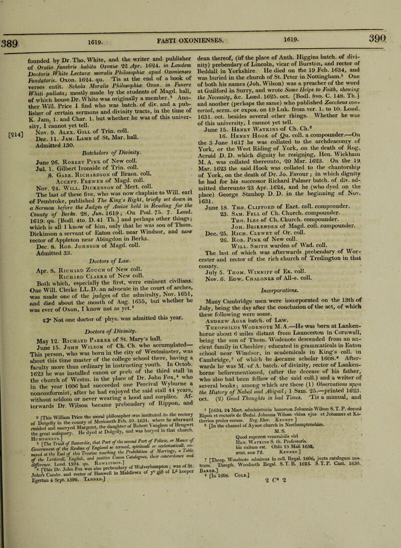 390 [214] founded by Dr. Tho. White, and the writer and publisher of Oratio funebris habita Oxonice 22 Apr. 1624. in Laudem Doctoris White Lectures moralis Philosophies apud Oxonienses Fundatoris. Oxon. 1624. qu. Tis at the end of a book of verses entit. Schola Moralis Philosophies Oxon. in Funere Whiti pullata; mostly made by the students of Magd. hall, of which house Dr. White was originally a member.2 Ano¬ ther Will. Price 1 find who was batch, of div. and a pub¬ lisher of certain sermons and divinity tracts, in the time of K. Jam. 1. and Char. 1. but whether he was of this univer¬ sity, I cannot yet tell. Nov. 9. Alex. Gill of Trin. coll. Dec. 11. Jam. Lamb of St. Mar. hall. Admitted 130. Batchelors of Divinity. June 26. Robert Pink of New coll. Jul. 1. Gilbert Ironside of Trin. coll. S. Gabr. Richardson of Brasn. colL Accept. Frewen of Magd. coll. Nov. 24- Will. Dickenson of Mert. coll. The last of these five, who was now chaplain to Will, earl of Pembroke, published The King’s Right, briefly set down in a Sermon before the Judges of Assize held in Reading for the County of Berks. 28, Jun. 1619; On Psal. 75. 7- Lond. 1619. qu. [Bodl. 4to. D. 41 Th.] and perhaps other things; which is all 1 know of him, only that he was son of Thom. Dickinson a servant of Eaton coll, near Windsor, and now rector of Appleton near Abingdon in Beiks. Dec. 8. Rob. Johnson of Magd. coll. Admitted 33. Doctors of Law. Apr. 8. Richard Zouch of New coll. Richard Clarke of New coll. ^ . Both which, especially the first, were eminent civilians. One Will. Clerke LL.D. an advocate in the court of arches, was made one of the judges of the admiralty, Nov. 1651, and died about the month of Aug. 1655, but whether he was ever of Oxon, I know not as yet.5 Not one doctor of phys. was admitted this year. Doctors of Divinity. May 12. Richard Parker of St. Mary’s hall. June 15. John Wilson of Ch. Ch. who accumulated— This person, who was born in the city of Westminster, was about this time master of the college school there, having a faculty more than ordinary in instructing youth. In Octob. 1623 he was installed canon or preb. of the third stall in the church of Westm. in the place of Dr. John Fox, who in the year 1606 had succeeded one Percival Wyburne a nonconformist, after he had enjoyed the said stall 44 years, without seldom or never wearing a hood and surplice. Af¬ terwards Dr. Wilson became prebendary of Rxppon, and 2 [This William Price the moral philosopher was instituted to the rectory ,f Dolgelly in the county of Merioneth Feb. 1CL 1631. where he afterward ■esidecUnd marryed Margeret, the daughter of Robert \ aughan of Hengwrt he great antiquary. He dyed at Dolgelly, and was buryed m that church. of Bastardie, that Part of the second Part of Policie, or Manor of Government of the Realwe of England so termed, spmtwll or ecdesiasticaU, an- texed at the End of this Treatise touching the Prohibitum of Marriage, a table f the Leikicall, English, and positive Canon Catabgues, their concoi dance and 'Ste; ***«*»*., John's Cambr. and rector of Hanwell in Middlesex ot y^ gift of L keepei Egertou 4 Sept. 1596. Tanner.] dean thereof, (iif the place of Anth. Higgins batch, of divi¬ nity) prebendary of Lincoln, vicar of Burston, and rector of Beddall in Yorkshire. He died on the 19 Feb. 1634, and was buried in the church of St. Peter in Nottingham.5 One of both his names (Joh. Wilson) was a preacher of the word at Guilford in Surry, and wrote Some Helps to Faith, shewing the Necessity, &c. Lond. 1625. oct. [Bodl. 8vo. C. 148. Th.] and another (perhaps the same) who published Zaccheus con¬ verted, serm. or expos, on 19 Luk. from ver. 1. to 10. Lond. 1631. oct. besides several other things. Whether he was of this university, I cannot yet tell. June 15. Henry Watkins of Ch. Ch.6 16. Henry Hook of Qu. coll, a compounder.—On the 3 June 1617 he was collated to the archdeaconry of York, or the West Riding of York, on the death of Rog. Acroid D. D. which dignity he resigning. Hen. Wickham M. A. was collated thereunto, 20 Mar. 1623. On the 19 Mar. 1623 the said Hook was collated to the chantorship of York, on the death of Dr. Jo. Favour ; in which dignity he had for his successor Richard Palmer batch, of div. ad¬ mitted thereunto 23 Apr. 1624, and he (who dyed on the place) George Stanhop D. D. in -the beginning of Nov. 1631. June 18. Tho. Clifford of Exet. coll, compounder. 23. Sam. Fell of Ch. Church, compounder. Tho. Iles of Ch. Church, compounder. Joh. Brikenden of Magd. coll, compounder. Dec. 25.. Rich. Clewet of Or. coll. 26. Rob. Pink of New coll. Will. Smith warden of Wad. coll. The last of which was afterwards prebendary of Wor¬ cester and rector of the rich church of Fredington in that county. v July 5. Thom. Winniff of Ex. coll. Nov..6. Eow. C hal oner of All-6. colL Incorporations. Many Cambridge men were incorporated on the 13th of July, being the day after the conclusion of the act, of which these following were some. Andrew Agar batch, of Law. Theophilus Wodenote M. A.—He was born at Lanken- horne about 6 miles distant from Launceston in Cornwall, being the son of Thom. Wodenote descended from an an¬ cient family in Cheshire; educated in grammatical in Eaton school near Windsor, in academicals in King’s coll, in Cambridge,7 of which he became scholar 1608.8 After¬ wards he was M. of A. batch, of divinity, rector of Lanken- horne beforementioned, (after the decease of his father, who also had been fellow of the said coll.) and a writer of several books; among which are these (1) Observations upon the History of Nabal and Abigail; 1 Sam. 25. printed 1623. oct. (2) Good Thoughts in bad Times. ’Tis a manual, and 5 [4 634, 24 Mart, administrate bonorum Johannis Wilson S. T. P. decani Ripon et rectoris de Bedal. Johanna Wilson vidua ejus et Johannes et Ka- therina proles eorum. Beg. Eboi\ Ken nf.t ] 6 [In the chancel of Ay noe church in Northamptonshire. M. S. Quod superest venerabilis viri Hen. Watkins S. th. Professoris. hie exitum est. Obin 15 Maii 1658, aetat. suae 72. Kennkt.] 7 CT.heop. Woodnote admissus in coll. Regal. 1606, juxta catalogum nos¬ trum. Theoph. Woodnoth Regal. S.LB. 1623. S.l.P. Cant. 1630. Bakeb.] 8 [In 1606. Cole.] 2CM