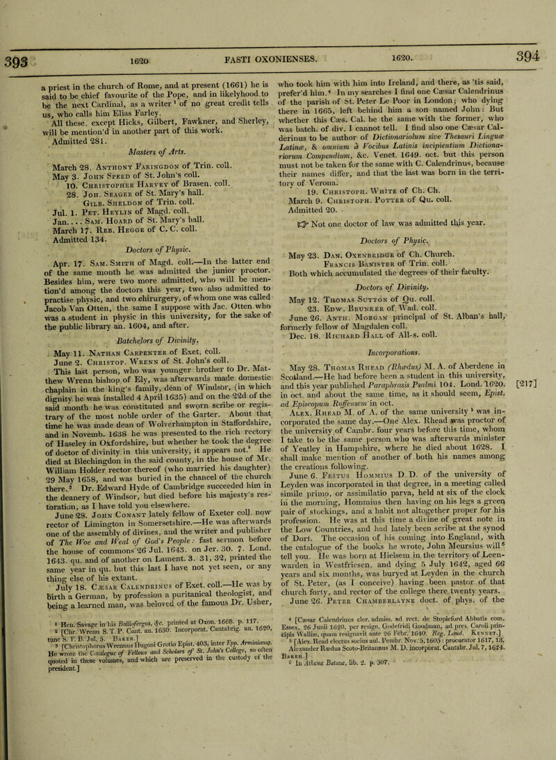 393 394 a priest in the church of Rome, and at present (1661) he is said to be chief favourite of the Pope, and in likelyhood to be the next Cardinal, as a writer 1 of no great credit tells us, who calls him Elias Farley. All these, except Hicks, Gilbert, Fawkner, and Sherley, will be mention’d in another part of this work. Admitted 281. Masters of Arts. March 28. Anthony Faringdon of Trin. coll. May 3. John Speed of St. John’s coll. 10. Christopher Harvey of Brasen. coll. 28. Joh. Seager of St. Mary’s hall. Gilb. Sheldon of Trin. coll. Jul. 1. Pet. Heylin of Magd. coll. Jan_Sam. Hoard of St. Mary’s hall. March 17. Reb. Hegge of C. C. coll. Admitted 134. Doctors of Physic. Apr. 17. Sam. Smith of Magd. coll.—In the latter end of the same month he was admitted the junior proctor. Besides him, were two more admitted, who will be men¬ tion’d among the doctors this year, two also admitted to practise physic, and two cliirurgery, of whom one was called Jacob Van Otten, the same I suppose with Jac. Otten who was a student in physic in this university, lor the sake of the public library an. 1604, and after. Batchelors of Divinity. May 11. Nathan Carpenter of Exet. coll. June 2- Christop. Wrenn of St. John’s coll. This last person, who was younger brother to Dr. Mat¬ thew Wrenn bishop of Ely, was afterwards made domestic chaplain in the king’s family, dean of Windsor, (in which dignity he was installed 4 April 1635) and on the 22d ol the said month he was constituted and sworn scribe or regis- trary of the most noble order of the Garter. About that time he was made dean of Wolverhampton in StafFoidshiie, and in Novemb. 1638 he was presented to the rich rectory of Haseley in Oxfordshire, but whether he took the degree of doctor of divinity in this university, it appears not.2 He died at Blechingdon in the said county, in the house of Mr. William Holder rector thereof (who married his daughter) 29 May 1658, and was buried in the chancel of the church there.3 Dr. Edward Hyde of Cambridge succeeded him in the deanery of Windsor, but died before his majesty s les- toration, as I have told you elsewhere. June 28. John Con ant lately fellow of Exeter col.l. now rector of Limington in Somersetshire.—He was afterwards one of the assembly of divines, and the writer and publisher of The Woe and Weal of God's People: fast sermon before the house of commons'26 Jul. 1643. on Jer. 30. 7- Lond. 1643. qu. and of another on Lament. 3. 31, 32, printed the same year in qu. but this last I have not yet seen, or any thing else of his extant. July 18. CiESAR Calendrinus of Exet. coll.—He was by birth a German, by profession a puritanical theologist, and being a learned man, was beloved of the famous Dr. Usher, who took him with him into Ireland, and there, as ’tis said, prefer’d him.4 In my searches 1 find one Caesar Calendrinus of the parish of St. Peter Le Poor in London; who dying there in 1665, left behind him a son named John: But whether this Caes. Cal. be the same with the former, who was batch, of div. I cannot tell. I find also one Caesar Cal- derinus to be author of Dictionariolum sive Thesauri Linguee Latince, & omnium a Focibus Latinis incipientium Dictiona- riorum Compendium, &c. Venet. 1649. oct. but this person must not be taken for the same with C. Calendrinus, because their names differ, and that the last was born in the terri¬ tory of Verona. 19. Christoph. White of Ch. Cli. March 9. Christoph. Potter of Qu. coll. Admitted 20. (d3 Not one doctor of law was admitted this year. Doctors of Physic. May 23. Dan. Oxenbridge of Ch. Church. Francis Banister of Trin. coll. Both which accumulated the degrees of their faculty. Doctors of Divinity. May 12. Thomas Sutton of Qu. coll. 23. Edw. Brunker of. Wad. coll. June 26. Anth. Morgan principal of St. Alban’s hall, formerly fellow of Magdalen coll. Dec. 18. Richard Hall of All-s. coll. Incorporations. May 28. Thomas Rhead (Rhcedus) M. A. of Aherdene in Scotland.—He had before been a student in this university, and this year published Paraphrasis Psalmi 104. Lond. 1620. [217] in oct. and about the same time, as it should seem, Epist. ad Episcopum Roffensem'in oct. Alex. Rhead M. of A. of the same university 5 was in¬ corporated the same day.—One Alex. Rhead was proctor of the university of Cambr. four years before this time, whom 1 take to be the same person who was afterwards minister of Yeatley in Hampshire, where he died about 1628. I shall make mention of another of both his names among the creations following. June 6. FeStus Hommius D.D. of the university of Leyden was incorporated in that degree, in a meeting called simile primo, or assimilatio parva, held at six of the clock iii the morning, Hommius then having on his legs a green pair of stockings, and a habit not altogether proper for his profession. He was at this time a divine of great note in the Low Countries, and had lately been scribe at the synod of Dort. The occasion of bis coming into England, with the catalogue of the books he wrote, John Meursius will6 tell you. He was born at Hielsem in the territory of Leen- warden in Westfriesen, and dying 5 July 1642, aged 66 years and six months, w'as buryed at Leyden in the church of St. Peter, (as I conceive) having been pastor of that church forty, and rector of the college there twenty years. June 26. Peter Chamberlayne doct. of phys. of the 1 Hen. Savage in his Balliofergus, $c. printed at Oxon. 1668. p. H7 2 [Chr. Wrenn S.T.P. Cant. an. 1630. Incorporat. Cantabng. an. 1620, tunc S. T. B. Jul. 5- Baker.] . . r , . . 3 rChristophorus Wrennus Hugoni Grotio Epist. 40o, inter Epp. Armmianas. He wrote the Catalogue of Fellows and Scholars of St. John s College, so often quoted in these volumes, and which are preserved in the custody of the president.] 4 [Csesar Calendrinus cler. adniiss. ad rect. de Stopleford Abbatis com. Essex, 26 Junii 1620, per resign. Godefridi Goodman, ad pres. Caroli prin- cipis Wallise, quam resignavit ante 26 Febr. 1640. Reg. Laud. Kennet.] 5 [Alex. Read electus socius aul. Pembr. Nov. 5,1605 : procurator 1617,18. Alexander Raedus Scoto-Britannus M. D. incorporat. Cantabr. Jul. 7, 1624- Baker.] 6 In Athena: Batavce, lib, 2. p. 307.