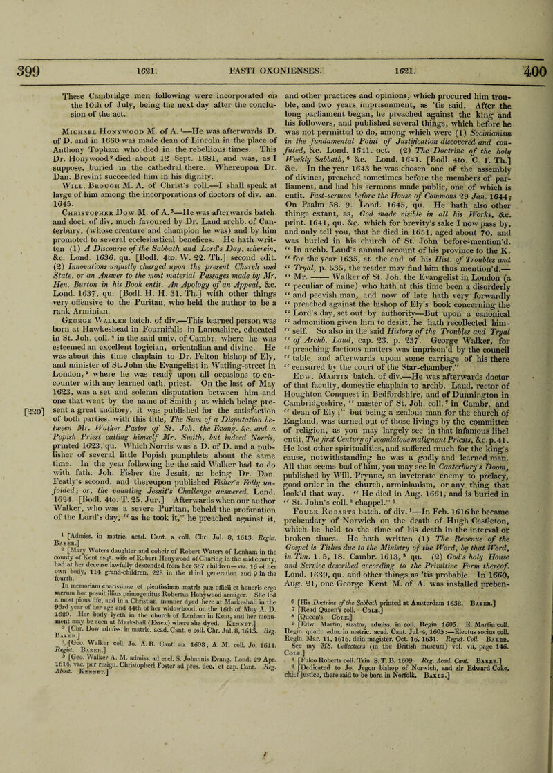 These Cambridge men following were incorporated on the 10th of July, being the next day after the conclu¬ sion of the act. Michael Honywood M. of A.1—He was afterwards D. of D. and in 1660 was made dean of Lincoln in the place of Anthony Topham who died in the rebellious times. This Dr. Honywood2 died about 12 Sept. 1681, and was, as I suppose, buried in the cathedral there. Whereupon Dr. Dan. Brevint succeeded him in his dignity. Will. Brough M. A. of Christ’s coll.—I shall speak at large of him among the incorporations of doctors of div. an. 1645. Christopher Dow M. of A.3—He was afterwards batch, and doct. of div. much favoured by Dr. Laud archb. of Can¬ terbury, (whose creature and champion he was) and by him promoted to several ecclesiastical benefices. He hath writ¬ ten (1) A Discourse of the Sabbath and Lord’s Day, wherein, &c. Lond. 1636, qu. [Bodl. 4to. W. 22. Th.] second edit. (2) Innovations unjustly charged upon the present Church and State, or an Answer to the most material Passages made by Mr. Hen. Burton in his Book entit. An Apology of an Appeal, &c. Lond. 1637» qu. [Bodl. H. H. 31. Th.] with other things very offensive to the Puritan, who held the author to be a rank Arminian. George Walker batch, of div.—This learned person was born at Hawkeshead in Fournifalls in Lancashire, educated in St. Joh. coll. 4 in the said univ. of Cambr. where he was esteemed an excellent logician, orientalian and divine. He was about this time chaplain to Dr. Felton bishop of Ely, and minister of St. John the Evangelist in Watling-street in London,5 where he was ready upon all occasions to en¬ counter with any leai'ned cath. priest. On the last of May 1623, was a set and solemn disputation between him and one that went by the name of Smith ■, at which being pi'e- [220] sent a great auditory, it was published for the satisfaction of both parties, with this title. The Sum of a Disputation be¬ tween Mr. Walker Pastor of St. Joh. the Evang. &;c. and a Popish Priest calling himself Mr. Smith, but indeed Norris, printed 1623, qu. Which Norris was a D. of D. and a pub¬ lisher of several little Popish pamphlets about the same time. In the year following he the said Walker had to do with fath. Joh. Fisher the Jesuit, as being Dr. Dan. Featly’s second, and thereupon published Fisher's Folly un¬ folded; or, the vaunting Jesuit’s Challenge answered. Lond. 1624. [Bodl. 4to. T. 25. Jur.] Afterwards when our author Walker, who was a severe Puritan, beheld the profanation of the Lord’s day, “ as he took it,” he preached against it, 1 [Admiss. in matric. acad. Cant, a coll. Chr. Jul. 8, 1613. Regist. Baker.] 2 [Mary Waters daughter and coheir of Robert Waters of Lenham in the county of Kent esqe. wife of Robert Honywood of Charing in the said county, had at her decease lawfully descended from her 367 children—viz. 16 of her own body, 114 grand-children, 228 in the third generation and 9 in the fourth. In memoriam charissimae et pientissimae matris suas officii et honoris ergo sacrum hoc posuit illius primogenitus Robertus Honywood armiger. She led a most pious lite, and in a Christian manner dyed here at Markeshall in the 93rd year of her age and 44th of her widowhood, on the 16th of May A. D. 1620. Her body lyeth in the church of Lenham in Kent, and her monu¬ ment may be seen at Markshall (Essex) where she dyed. Kennet.] 3 [Chr. Dow admiss. in matric. acad. Cant, e coll. Chr. Jul. 8,1613. Bee. Baker.] s 4 [Geo. Walker coll. Jo. A. B. Cant. an. 1608; A. M. coll. Jo. 1611. Regist. Baker.] 5 [Geo. Walker A. M. admiss. ad eccl. S. Johannis Evang. Lond. 29 Apr. 1614, vac. per resign. Cliristopheri Foster ad pres. dec. et cap. Cant. Re. Abbot. Kennet.] 1 b and other practices and opinions, which procured him trou¬ ble, and two years imprisonment, as ’tis said. After the long parliament began, he preached against the king and his followers, and published several things, which before he was not permitted to do, among which were (1) Socinianism in the fundamental Point of Justification discovered and con¬ futed, &c. Lond. 1641. oct. (2) The Doctrine of the holy Weekly Sabbath, 6 &c. Lond. 1641. [Bodl. 4to. C. 1. Th.] &c. In the year 1643 he was chosen one of the assembly of divines, preached sometimes before the members of par¬ liament, and had his sermons made public, one of which is entit. Fast-sermon before the House of Commons 29 Jan. 1644; On Psalm 58. 9. Lond. 1645, qu. He hath also other things extant, as, God made visible in all his Works, Fee. print. 1641, qu. &c. which for brevity’s sake I now pass by, and only tell you, that he died in 1651, aged about 70, and was buried in his church of St. John before-mention’d. “In archb. Laud’s annual account of his province to the K. “ for the year 1635, at the end of his Hist, of Troubles and “ Tryctl, p. 535, the reader may find him thus mention’d.— “ Mr. —— Walker of St. Joh. the Evangelist in London (a “ peculiar of mine) who hath at this time been a disorderly “ and peevish man, and now of late hath very forwardly “ preached against the bishop of Ely’s book concerning the “ Lord’s day, set out by authority—But upon a canonical “ admonition given him to desist, he hath recollected him- “ self. So also in the said History of the Troubles and Tryal “ of Archb. Laud, cap. 23. p. 237- George Walker, for “ preaching factious matters was imprison’d by the council “ table, and afterwards upom some carriage of his there “ censured by the court of the Star-chamber.” Edw. Martin batch, of div.—He was afterwards doctor of that faculty, domestic chaplain to archb. Laud, rector of Houghton Conquest in Bedfordshire, and of Dunnington in Cambridgeshire, “ master of St. Joh. coll. 7 in Cambr. and “ dean of Ely j” but being a zealous man for the church of England, was turned out of those livings by the committee of religion, as you may largely see in that infamous libel entit. The first Century of scandalous malignant Priests, &c.p.41. He lost other spiritualities, and suffered much for the king’s cause, notwithstanding he was a godly and learned man. All that seems bad of him, you may see in Canterbury’s Doom, published by Will. Prynne, an inveterate enemy to prelacy, good order in the church, arminianism, or any thing that look’d that way. “ He died in Aug. 1661, and is buried in “ St. John’s coll.8 chappel.” 9 Foulk Robarts batch, of div.1—In Feb. 1616 he became prebendary of Norwich on the death of Hugh Castleton, which he held to the time of his death in the interval or broken times. He hath written (1) The Revenue of the Gospel is Tithes due to the Ministry of the Word, by that Word, in Tim. 1. 5, 18. Cambr. 1613,* qu. (2) God’s holy House and Service described according to the Primitive Form thereof. Lond. 1639, qu. and other things as ’tis probable. In 1660, Aug. 21, one George Kent M. of A. was installed preben- 6 [His Doctrine of the Sabbath printed at Amsterdam 1638. Baker.] 7 [Read Queen’s coll. Cole.] 8 [Queen’s. Coie.] 9 [Edw. Martin, sizator, admiss. in coll. Regin. 1605. E. Martin coll. Regin. quadr. adm. in matric. acad. Cant. Jul. 4, 1605:—Electus socius coll. Regin. Mar. 11, 1616, dein magister, Oct. 16, 1631. Regist. Coll. Baker. See my MS. Collections (in the British museum) vol. vii, page 146. Cole.] 1 [Fulco Roberts coll. Trin. S. T. B. 1609. Reg- Acad. Cant. Baker.] - [Dedicated to Jo. Jegon bishop of Norwich, and sir Edward Coke, chief justice, there said to be born in Norfolk. Baker.]