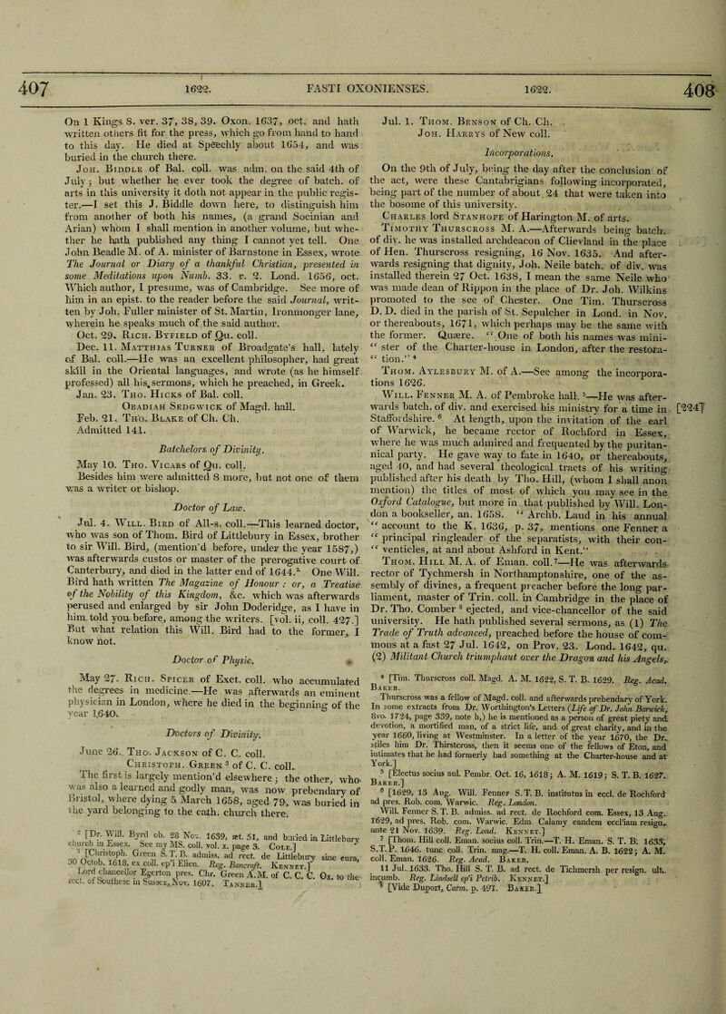 408 On 1 Kings S. ver. 37, 38, 39. Oxon. 1637, oct. and hath written others fit for the press, which go from hand to hand to this day. Fie died at Speedily about 1654, and was buried in the church there. Joh. Biddle of Bal. coll, was adm. on the said 4th of July; but whether he ever took the degree of batch, of arts in this university it doth not appear in the public regis¬ ter.—I set this J. Biddle down here, to distinguish him from another of both his names, (a grand Socinian and Arian) whom I shall mention in another volume, but whe¬ ther he hath published any thing I cannot yet tell. One John Beadle M. of A. minister of Barnstone in Essex, wrote The Journal or Diary of a thankful Christian, presented in some Meditations upon Numb. 33. v. 2. Lond. 1656, oct. Which author, I presume, was of Cambridge. See more of him in an epist. to the reader before the said Journal, writ¬ ten by Joh. Fuller minister of St. Martin, Ironmonger lane, wherein he speaks much of the said author. Oct. 29. Rich. Byfield of Qu. coll. Dec. 11. Matthias Turner of Broadgate’s hall, lately of Bal. coll.—He was an excellent philosopher, had great skill in the Oriental languages, and wrote (as he himself professed) all his.sermons, which he preached, in Greek. Jan. 23. Tho. Hicks of Bal. coll. Obadiah Sedgwick of Magd. hall. Feb. 21. Tub. Blake of Ch. Ch. Admitted 141. Batchelors, of Divinity. May 10. Tho. Vicars of jQu. colh Besides him were admitted 8 more, but not one of them was a writer or bishop. Doctor of Law. Jul. 4. Will. Bird of All-s. coll.—This learned doctor, who was son of Thom. Bird of Littlebury in Essex, brother to sir Will. Bird, (mention’d before, under the year 1587,) •was afterwards custos or master of the prerogative court of Canterbury, and died in the latter end of 1644A One Will. Bird hath written The Magazine of Honour : or, a Treatise of the Nubility of this Kingdom, &c. which was afterwards perused and enlarged by sir John Doderidge, as I have in him. told you before, among the writers, [vol. ii, coll. 427.] But what relation this Will. Bird had to the former, I know not. Doctor of Physic. * Jul. 1. Thom. Benson of Ch. Ch. Joh. Harry's of New coll. Incorporations. On the 9th of July, being the day after the conclusion of the act, were these Cantabrigians following incorporated, being part of the number of about. 24 that were taken into the bosome of this university. Charles lord Stanhope of Harington M. of arts. Timothy Thurscross M. A.—Afterwards being batch, of div. he was installed archdeacon of Clievland in the place of Hen. Thurscross resigning, 16 Nov. 1635. And after¬ wards resigning that dignity, Joh. Neile batch, of div. was installed therein 27 Oct. 1638, I mean the same Neile who was made dean of Rippon in the place of Dr. Joh. Wilkins promoted to the see of Chester. One Tim. Thurscross D.D. died in the parish of St. Sepulcher in Lond. in Nov. or thereabouts, 16/1, which perhaps may be the same with the former. Quaere. “.One of both his names was mini- “ ster of the Charter-house in London, after the restora- “ tion.” 4 Ihom. Aylesbury M. or A.—See among the incorpora¬ tions 1626. Will. Fenner M. A. of Pembroke hall.5—He was after¬ wards batch, of div. and exercised his ministry for a time in ['3247 Staffordshire. 6 At length, upon the invitation of the earl of Warwick, he became rector of Rockford in Essex, where he was much admired and frequented by the puritan- nical party. He gave way to fate in 1640, or thereabouts, aged 40, and had several theological tracts of his writing published after his death by Tho. Hill, (whom I shall anon mention) the titles of most of which you may see in the Oxford Catalogue, but more in. that published by Will. Lon¬ don a bookseller, an. 1658. “ Archb. Laud in his annual “account to the K. 1636, p. 37, mentions one Fenner a “principal ringleader of the separatists, with their con- “ venticles, at and about Ashford in Kent.” Thom. Hill M. A. of Eman. coll.7—He was afterwards rector of Tychmersh in Northamptonshire, one of the as¬ sembly of divines, a frequent preacher before the long par¬ liament, master of Trin. coll, in Cambridge in the place of Dr. Tho. Comber 8 ejected, and vice-chancellor of the said university. Fie hath published several sermons, as (l) The Trade of Truth advanced, preached before the house of com¬ mons at a fast 27 Jul. 1642, on Prov. 23. Lond. 1642, qu. (2) Militant Church triumphant over the Dragon and his Angels,. May 27. Rich. Spicer of Exet. coll, who accumulated t no degiees in medicine.—Fie was afterwards an eminent physician in London, where he died in the beginning of the year 1.640. Doctors of Divinity. June 26.. Tho-. Jackson of C. C. coll. Christoph. Green 3 of C. C. colL The first is lar gely mention’d elsewhere 3 the other, who- was also a learned and godly man, was now prebendary of Br istol, where dying 5 March 1658, aged 79, was buried in the yard belonging to the cath. church there. ,2 ^ ™ BVd ob‘ 28 Nov- 1639> and buried in Littlebai church in Essex. See my MS. coli. vol. x. page 3. Cot.e.] Grec“ S-T-B- admiss. ad rect. de Littlebury sine cur JO Octob. 1618, ex coll, ep i Elien. Reg. Bancroft. Rennet.] Lord chancellor Egerton pres. Chr. Green A.M. of C. C. C. Ox to it icct. of Southese in Sussex, Nov, 1607,. Tanner.] 4 [Tim. Thurscross coll. Magd, A. M. 1622, S. T. B. 1629. Reg. Acad. Baker. Thurscross was a fellow of Magd. coll, and afterwards prebendary of York. In some extracts from Itr. Worthington’s Letters (Life of Dr. John Barwick, 8vo. 1724, page 339, note h,) he is mentioned as a person of great piety and devotion, a mortified man, of a strict life, and of great charity, and in the year 1660, living at Westminster. In a letter of the year 1670, the Dr., stiles him Dr. Thirstcross, then it seems one of the fellows of Eton, and intimates that he had formerly had something at the Charter-house and at York.] 5 [Electus socius aul. Pembr. Oct. 16, 4618; A. M. 1619; S. T. B. 1627. Baker.] 6 [1629, 13 Aug. Will. Fenner S.T. B. institutus in eccl. de Rochford ad pres. Rob. com. Warwic. Reg- London. Will. Fenner S.T. B. admiss. ad rect. de Rochford com. Essex, 13 Aug. 1629, ad pres. Rob. com. Warwic. Edm. Calamy eandem eccl’iam resign., ante 21 Nov. 1639. Reg. Lond. Kennet.] 7 [Thom. Hill coll. Eman. socius coll. Trin.—T. H. Eman. S. T. B. 1633, S.T.P. 1646. tunc coll. Trin. mag.—T. H. coll. Eman. A. B. 1622; A. M. coll. Eman. 1626. Reg. Acad. Baker. 11 Jul.. 1633. Tho. Hill S. T. B. ad rect. de Tichmersh per resign, ult-,. incumb. Reg. Lindsell ep’i Petrib. Kennet.]