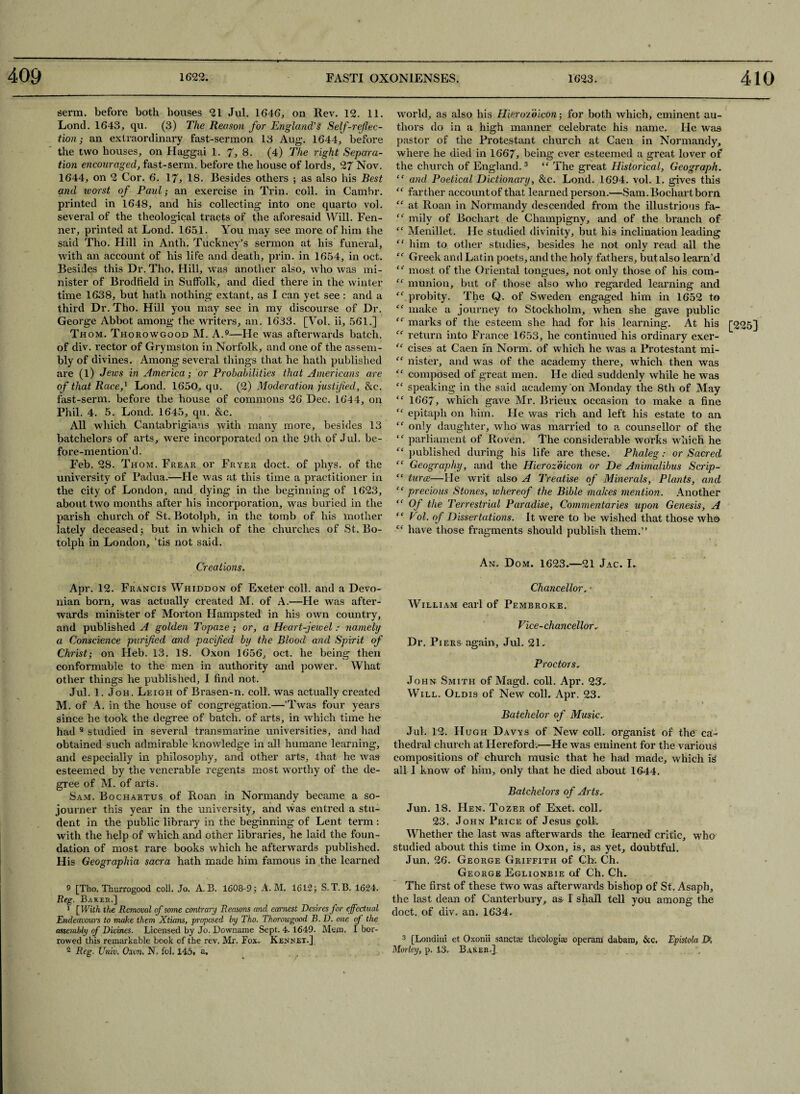 serm. before both houses 21 Jul. 1646, on Rev. 12. 11. Lond. 1643, qu. (3) The Reason for England's Self-reflec¬ tion; an extraordinary fast-sermon 13 Aug. 1644, before the two houses, on Haggai 1. 7, 8. (4) The right Separa¬ tion encouraged, fast-serm. before the house of lords, 27 Nov. 1644, on 2 Cor. 6. 17, 18. Besides others ; as also his Best and ivorst of Paul; an exercise in Trin. coll, in Cambr. printed in 1648, and his collecting into one quarto vol. several of the theological tracts of the aforesaid Will. Fen¬ ner, printed at Lond. 1651. You may see more of him the said Tho. Hill in Anth. Tuckney’s sermon at his funeral, with an account of his life and death, prin. in 1654, in oct. Besides this Dr. Tho. Hill, was another also, who was mi¬ nister of Brodfield in Suffolk, and died there in the winter time 1638, but hath nothing extant, as I can yet see : and a third Dr. Tho. Hill you may see in my discourse of Dr. George Abbot among the writers, an. 1633. [Vol. ii, 561.] Thom. Thorowgood M. A.9—He was afterwards batch, of div. rector of Grymston in Norfolk, and one of the assem¬ bly of divines. Among several things that he hath published are (l) Jews in America; or Probabilities that Americans are of that Raced Lond. 1650, qu. (2) Moderation justified, &c. fast-serm. before the house of commons 26 Dec. 1644, on Phil. 4. 5. Lond. 1645, qu. &c. All which Cantabrigians Avith many more, besides 13 batchelors of arts, were incorporated on the 9th of Jul. be¬ fore-mention’d. Feb. 28. Thom. Frear or Fryer doct. of phys. of the university of Padua.—He was at this time a practitioner in the city of London, and dying in the beginning of 1623, about tAVO months after his incorporation, was buried in the parish church of St. Botolph, in the tomb of his mother lately deceased; but in which of the churches of St. Bo¬ tolph in London, ’tis not said. Creations. Apr. 12. Francis Whiddon of Exeter coll, and a Devo¬ nian born, was actually created M. of A.—He Avas after¬ wards minister of Morton Hampsted in his OAvn country, and published A golden Topaze; or, a Heart-jewel: namely a Conscience purified and pacified by the Blood and Spirit of Christ; on Heb. 13. 18. Oxon 1656, oct. he being then conformable to the men in authority and power. What other things he published, I find not. Jul. 1. Joh. Leigh of Brasen-n. coll, was actually created M. of A. in the house of congregation.—’Twas four years since he took the degree of batch, of arts, in Avliich time he had 9 studied in several transmarine universities, and had obtained such admirable knoAvledge in all humane learning, and especially in philosophy, and other arts, that he Avas esteemed by the venerable regents most worthy of the de¬ gree of M. of arts. Sam. Bochartus of Roan in Normandy became a so¬ journer this year in the university, and was entred a stu¬ dent in the public library in the beginning of Lent term : with the help of which and other libraries, he laid the foun¬ dation of most rare books which he afterwards published. His Geographia sacra hath made him famous in the learned 9 [Tho. Thurrogood coll. Jo. A. B. 1608-9; A. M. 1612; S.T.B. 1624. Reg. Baked.] 1 [With the Removal of some contrary Reasons and earnest Desires for effectual Endeavours to make them Xtians, proposed by Tho. Thorowgood B. D. one of the assembly of Divines. Licensed by Jo. Downame Sept. 4. 1649. Mem. I bor¬ rowed this remarkable book of the rev. Mr. Fox. Kennet] 2 Reg. Univ, Oxon, N. fol. 145. a. world, as also his HieroToicon; for both Avhich, eminent au¬ thors do in a high manner celebrate his name. He was pastor of the Protestant church at Caen in Normandy, where he died in 1667, being ever esteemed a great lover of the church of England.3 “ The great Historical, Geograph. “ and Poetical Dictionary, &c. Lond. 1694. vol. 1. gives this “ farther account of that learned person.—Sam. Bochart born “ at Roan in Normandy descended from the illustrious fa- mily of Bochart de Champigny, and of the branch of “ Menillet. He studied divinity, but his inclination leading “ him to other studies, besides he not only read all the “ Greek and Latin poets, and the holy fathers, but also learn’d “ most of the Oriental tongues, not only those of his com- “ munion, but of those also who regarded learning and <f probity. The Q. of Sweden engaged him in 1652 to “ make a journey to Stockholm, when she gave public marks of the esteem she had for his learning. At his [225] “ return into France 1653, he continued his ordinary exer- “ cises at Caen in Norm, of which he was a Protestant mi- “ nister, and was of the academy there, which then was “ composed of great men. He died suddenly while he was “ speaking in the said academy on Monday the 8th of May £f 1667, which gave Mr. Brieux occasion to make a fine C£ epitaph on him. He was rich and left his estate to an “ only daughter, avIio Avas married to a counsellor of the “ parliament of Roven. The considerable works which he ££ published during his life are these. Phaleg: or Sacred “ Geography, and the Hierozdicon or De Animalibus Scrip- “ turns.—He writ also A Treatise of Minerals, Plants, and “ precious Stones, whereof the Bible makes mention. Another “ Of the Terrestrial Paradise, Commentaries upon Genesis, A “ Col. of Dissertations. It were to be wished that those Avho “ have those fragments should publish them.” An. Dom. 1623.—21 Jac. I. Chancellor. ■ Wieeiam earl of Pembroke. Vice-chancellor. Dr. Piers again, Jul. 21. Proctors, John Smith of Magd. coll. Apr. 23, Will. Oldis of New coll. Apr. 23. Batchelor of Music. Jul. 12. Hugh Davys of New coll, organist of the ca¬ thedral church at Hereford.—He was eminent for the various compositions of church music that he had made, which Is all 1 know of him, only that he died about 1644. Batchelors of Arts.- Jun. 18. Hen. Tozer of Exet. coll. 23. John Price of Jesus coll. Whether the last was afterwards the learned critic, who studied about this time in Oxon, is, as yet, doubtful. Jun. 26. George Griffith of Ch. Ch. George Eglionbie of Ch. Ch. The first of these two was afterwards bishop of St. Asaph, the last dean of Canterbury, as I shall tell you among the doct. of div. an. 1634, 3 [Londini et Oxonii sancte theologiae operam dabam, &c. Epistola T>, Morley, p. 13, Baker.]