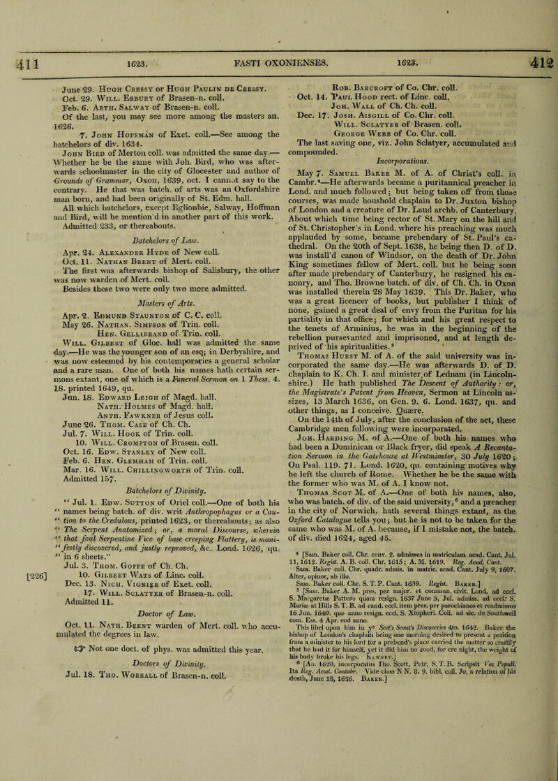 [226] June 29. Hugh Cressy or Hugh Paujlin de Cressy. Oct. 29. Will. Erbury of Brasen-n. coll. Feb. 6. Arth. Sal way of Brasen-n. coll. Of the last, you may see more among the masters an. 1626. 7. John Hoffman of Exet. coll.—See among the batchelors of div. 1634. John Bird of Merton coll, was admitted the same day.— Whether he be the same with Joh. Bird, who was after¬ wards schoolmaster in the city of Glocester and author of -Grounds of Grammar, Oxon, 1639, oct. I cannot say to the contrary. He that was batch, of arts was an Oxfordshire man born, and had been originally of St. Edm. hall. All which batchelors, except Eglionbie, Salway, Hoffman and Bird, will be mention’d in another part of this work. Admitted 233, or thereabouts. % Batchelors of Law. Apr. 24. Alexander Hyde of New coll. Oct. 11. Nathan Brent of Mert. coll. The first was afterwards bishop of Salisbury, the other was now warden of Mert. colL. Besides these two were only two more admitted. Masters of Arts. Apr. 2. Edmund Staunton of C. C. coll. May 26. Nathan. Simpson of Trin. coll. Hen. Gellibrand of Trin. coll. Will. Gilbert of Gloc. hall was admitted the same day.—He was the younger son of an esq; in Derbyshire, and was now esteemed by his contemporaries a general scholar and a rare man. One of both his names hath certain ser¬ mons extant, one of which is a Funeral Sermon on 1 Thess. 4. IS. printed 1649, qu. Jun. 18. Edward Eeigh of Magd. hall. Nath. Holmes of Magd. hall. Anth. Fawkner of Jesus coll. June 26. Thom. Case of Ch. Ch. Jul. 7. Will. Hook of Trin. coll. 10. Will. Crompton of Brasen. coll. Oct. 16. Edw. Stanley of New coll. Feb. 6. Hen. Glemham of Trin. coll. Mar. 16. Will. Chillingworth of Trin. coll. Admitted 157. Batchelors of Divinity. “ Jul. 1. Edw. Sutton of Oriel coll.—One of both his et names being batch, of div. writ Anthropophagus or a Cau- fC tion to the,Credulous, printed 1623, or thereabouts; as also ■“ The Serpent Anatomized; or, a moral Discourse, wherein iC that foul Serpentine Vice of hose creeping Flattery, is mani- ee festly discovered, and justly reproved, &c. Lond. 1626, qu. st in 6 sheets.” Jul. 3. Thom. Goffe of Ch. Ch. 10. Gilbert Wats of Line. coll. Dec. 13. Nich. Vignier of Exet. coll. 17- Will. Sclatyer of Brasen-n. coll. Admitted 11. Doctor of Law. Oct. 11. Nath. Brent warden of Mert. colL who accu¬ mulated the degrees in law. SCfe Not one doct. of phys. was admitted this year. Doctors of Divinity. Jul. 18. Tho. Worrall of Brasen-n. coll. Rob. Barcroft of Co. Chr. coll. Oct. 14. Taul Hood rect. of Line, coll, Joh. Wall of Ch. Ch. coll. Dec. 17. Josh. Aisgill of Co. Chr. coll. Will. Sclatyer of Brasen. coll. George Webb of Co. Chr. coll. The last saving one, viz. John Sclatyer, accumulated and compounded. Incorporations. May 7- Samuel Baker M. of A. of Christ’s coll, in Cambr.4—He afterwards became a puritannical preacher in Lond. and much followed; but being taken off from those courses, was made houshold chaplain to Dr. Juxton bishop of London and a creature of Dr. Laud archb. of Canterbury. About which time being rector of St. Mary on the hill and of St. Christopher’s in Lond. where his preaching was much applauded by some, became prebendary of St. Paul’s ca¬ thedral. On the 20th of Sept. 1638, he being then D. of D. was install’d canon of Windsor, on the death of Dr. John King sometimes fellow of Mert.. coll, but he being soon after made prebendary of Canterbury, he resigned his ca- nonry, and Tho. Browne batch, of div. of Ch. Ch. in Oxon was installed therein 28 May 1639. This Dr. Baker, who was a great licencer of books, but publisher I think of none, gained a great deal of envy from the Puritan for his partiality in that office; for which and his great respect to the tenets of Arminius, he was in the beginning of the rebellion pursevanted and imprisoned, and at length de¬ prived of his spiritualities.5 Thomas Hurst M. of A. of the said university was in¬ corporated the same day.—He was afterwards D. of D. chaplain to K. Ch. I. and minister of Lednam (in Lincoln¬ shire.) He hath published The Descent of Authority: or, the Magistrate's Patent from Heaven, Sermon at Lincoln as¬ sizes, 13 March 1636, on Gen. 9. 6. Lond. 1637, qu. and other things, as I conceive, Quaere. On the 14th of July, after the conclusion of the act, these Cambridge men following were incorporated. Joh. Harding M. of A.—One of both his names who had been a Dominican or Black fryer, did speak A Recanta¬ tion Sermon in the Gatehouse at Westminster, 30 July 1620 ; On Psal. 119. 71- Lond. 1620, qu. containing motives why he left the church of Rome. Whether he be the same with the former who was M. of A. I know not. Thomas Scot M. of A.—One of both his names, also, who was batch, of div. of the said university,6 and a preacher in the city of Norwich, hath several things extant, as the Oxford Catalogue tells you; but he is not to be taken for the same who was M. of A. because, if I mistake not, the batch, of div. died 1624, aged 45. 4 [Sain. Baker coll. Chr. conv. 2. admissus in matriculam acad. Cant Jul, 11,1612. Regist. A. B. coll. Chr. 1615 ; A. M. 1619. Reg. Acad. Cant. Sam. Baker coll. Chr. quadr. admis. in matric. acad. Cant. July 9, 1607. Alter, opinor, ab illo. Sam. Baker coll. Chr. S. T. P. Cant. 1639. Regist. Baker.] 5 [Sam. Baker A. M. pres, per major, et commun. civit. Lond. ad eccl. S. Margaret® Pattens quam resign. 1637 June 5, Jul. admiss. ad eccl.' S. Mari-ae at Hills S. T. B. ad eand. eccl. item pres, per parochianos et readmissus 16 Jun. 1640. quo anno resign, eccl. S. Xtopheri. Coll, ad vie. de Southwell com. Ess. 4 Apr. eod anno. This libel upon him in ye Scot’s Scout’s Discoveries 4to. 1642. Baker the bishop of London’s chaplain being one morning desired to present a petition from a minister to his lord for a prebend’s place carried the matter so craftily that he had it for himself, yet it did him no wood, for ere night, the weight of his body broke his legs. Rennet.] 6 [An. 1620, ineorporatus 1'ho. Scott, Petr. S. T. B. Scripsit Fox Populi. Ita Reg. Acad. Cantatrr. Vide class N N. 8. 9. bibl, coll, Jo. a relation of liis death, June 18,1626. Baker.]