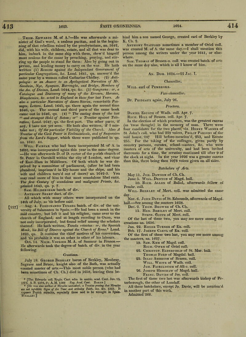 [227] Thom. Edwards M. of A.7 8—He was afterwards a mi¬ nister of God’s word, a zealous puritan, and in the begin¬ ning of that rebellion raised by the presbyterians, an. 1642, did, with his wife, children, estate, and all that was dear to him, imbark in the same ship with them, shew’d himself most zealous for the cause by preaching, praying, and stir¬ ring up the people to stand for them: Also by going out in person, and lending money to carry on the war. He hath written (l) Reasons against the Independant Government of particular Congregations, &c. Lond. 1641, qu. answer’d the same year by a woman called Catharine Chidley. (2) Anti- pologia: or an Answer to an Apologetical Narration of Mr. Goodwin, Nye, Sympson, Burroughs, and Bridge, Members of the Ass. of Divines, Lond. 1644, qu. &c. (3) Gangrcena : or, a Catalogue and Discovery of many of the Errours, Heresies, Blasphemies, &;c. acted in England in these four last Years. As also a particular Narration of divers Stories, remarkable Pas¬ sages, Letters, Lond. 1645, qu. there again the second time 1646, qu. The second and third parts of the same book came out in 1646, qu. (4) “ The casting down of the last “ and strongest Hold of Satan; or a Treatise against Tole¬ ration, Lond. 1647, qu. the first part. The other parts, if any, I have not yet seen. He hath also written, if I mis¬ take not; Of the particular Visibility of the Church. Also A Treatise of the Civil Power in Ecclesiusticals, and of Suspension from the Lord's Supper, which three were published in qu. an. 1642. 44. Will. Fairfax who had been incorporated M. of A. in 1622, was incorporated again this year in the same degree. —He was afterwards D. of D. rector of the parish church of St. Peter in Oornhill within the city of London, and vicar of East-Ham in Middlesex. Of both which he was de¬ prived by a committee of parliament, (after he had been plundred, imprison’d in Ely-house and the ships, and his wife and children turn’d out of doors) an. 1642-3. You may read more of him in that most scandalous libel entit. The first Century of scandalous and malignant Priests, &c. printed 1643, qu. p. 7- Sam. Hildersham batch, of div. Anthony Shert doct. of div. All which with many others were incorporated on the 14th of July, as ’tis before said. Aug. 4. Ferdinando Texeda batch, of div. of the uni¬ versity of Salamanca in Spain.—He had been a monk in the said country, but left it and his religion, came over to the church of England, and at length receding to Oxon, was not only incorporated, but found relief among the scholars thereof. He hath written, Texeda retextus: or, the Spanish Monk, his Bill of Divorce against the Church of Rome.9 Lond. 3623, qu. It contains the chief motives of his conversion, and ’tis probable it was an usher to other of his labours. Oct. 14. Nich. Vignier M. A. of Saumur in France.— He afterwards took the degree of batch, of div. in the year following. Creations. July 18. George Berkley baron of Berkley, Moubray, Segrave and Bruce, knight also of the Bath, was actually created master of arts.—This most noble person (who had been sometimes of Ch. Ch.) died in 1658, leaving then be¬ 7 [Tho. Edwards coll. Begin. Cant. adm. in matric. acad. Cant. Jun. 15, 1575. A. B. 1578, 9 ; A. M. 1582 Beg. Acad. Cant. Baker ] 8 [He was also author of Miracles unmasked; a Treatise proving that Miracles are not infallible Signs of the Time and orthodox Faith, &c. 4to. 1525. It exposes Popish miracles, especially those said to be wrought in Spain. Wh ALLEY.] hind him a son named George, created earl of Berkley by K. Ch. 2. Anthony Stafford sometimes a member of Oriel coll, was created M. of A. the same day.—I shall mention this person among the writers under the year 1641, or else¬ where. Sam. Thomas of Brasen-n. coll, was created batch, of arts on the same day also, which is all I know of him. An. Dom. 1624.—22 Jac. I. Chancellor. Will, earl of Pembroke. Vice-chancellor u Dr. Prideaux again, July 26. Proctors. Daniel Escote of Wadli. coll. Apr. 7- Ri ch. Hill of Brasen. coll. Apr. 7. In the election of which proctors, was the greatest canvas (as ’twas thought) in the memory of man. There were four candidates for the two places, viz. Henry Warner of St. John’s coll, who had 229 voices, Philip Parsons of the said house, 247 Hill before-mention’d, 253, and Escote 255. For the taking of the suffrages, given partly by country parsons, curates, school-masters, &c. who were masters of arts of the university, and had been invited thereunto for a time, the scrutiny continued till after 9 of the clock at night. In the year 1626 was a greater canvas than this, there being then 1078 voices given on all sides. Batchelors of Arts. May 11. Joh. Dawson of Ch. Ch. June 5. Will. Denton of Magd. hall. 10. Rich. Allen of Baliol, afterwards fellow of Pembr. coll. Will. Berkley of Mert. coll, was admitted the same day. ft Nov. 6. John Davis of St. Edmunds, afterwards of Magd. hall.—See among the masters 1628. Dec. 2. Thom. Browne of Ch. Ch. 15. Hen. Beesley of Mert. coll. Steph. Goffe of Mert. coll. Of the last of these two, you may see more among the creations an. 1636. Jan. 22. Roger Turner of Ex. coll. Feb. 17- Joseph Caryl of Ex. coll. Of the first of these two last, you may see more among the masters, an. 1627° 19. Sam. Kem of Magd. coll. Rich. Owen of Oriel coll. 22. Christop. Elderfield of St. Mar. hall. Thomas Ford of Magdal. hall. 25. Isaac Ambrose of Brasen. coll. Will. White of Wadh. coll. Joh. Fairclough of All-s. coll. 26. Joseph Hens haw of Magd. hall,- Franc. Davies of Jes. coll. The first of these two last was afterwards bishop of Pe¬ terborough, the other of Landaff. All these batchelors, except Jo. Davis, will be mention’d in another part of this work. Admitted 268,