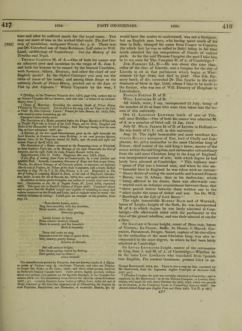 time and after he suffered much for the royal cause. You may see more of him in the wicked libel entit. The first Cen- [229] tury of scandulous, malignant Priests, &c. p. 8. There was one Dr. Cotesford son of Amie Robinson, half sister to Will. Laud, archbishop of Canterbury. See the History of his Troubles and Tryal. Thomas Campion M. of A.—One of both his names was an admired poet and musician in the reign of K. Jam. I. and hath the honour to be named by the learned Cambden, with Spencer, Sidney, Drayton, and other the chief of our English poets.9 In the Oxford Catalogue you may see the titles of some of his books, and among them Songs on the untimely Death of Prince Henry, pricked out to the Lute or Viol by Joh. Coprario.1 Which Coprario by the way, I 9 [Phillips, in his Thestrum Poetarum 8vo. 1675, page 174, notices this as an honour Campion did not deserve, and calls him * a writer of no extraor¬ dinary fame.’] 1 [5'ongs of Mourning: Bewailing the mtimely Death of Prince Henry. Warded by Tho. Campion. And set forth to bee sung with one Voyce to the Lute or Violl: By John Coprario. London: Printed for John Browne, 8c c. 1613, folio, with musical notes, containing pp. 20. Campion’s other works weie: The Description of a Maske, presented before the Kinges Maiestie at White-hall, on Twelfth Night last, in honour of the Lord Hayes, and his Bride, Daughter and Heire to the Honourable the Lord Dennye; their Mairiage hauing been the same Day at Court solemnized. 1607, 4to. A Relation of the late rovall Entertainment given by the right honorable the Lord Knowles, at Cawsome house neere Redding: to our most gracious Queene, Queene Anne, in her Progresse toward the Bathe, vpon the seuen and eight and twentie Dayes of Aprill, 1613, 4to. The Description of a Maske: presented in the Banqueting-roome at Whitehall, on Saint Stephen's Night last, at the Mariage of the right Honourable the Earl of Somerset, and the right Noble the Lady Frances Howard. 1614, 4to. Epigrammatum Libri II. Vmbra. Elegiarum liber mus. 1619, 12mo. A new Way of making foure Parts in Counter-point, by a most familiar and infallible Ride, Secondly, a necessary Discourse of Keyes and their proper Closes. Thirdly, the allowed Passages of all Cmicoi-ds perfect, or impeifect, are declared. Also by way of Preface, the Nature of the Scale is expressed, with a brief e Method teaching to sing. Pr. by T. S. for John Browne, n. d. oct. Reprinted as The Art of setting or composing Musick in Parts, at the end of Playford’s Introduc¬ tion, 1660: as also the Art of Descant, & c. 1674, 8vo. and again without date. In addition to these pieces Campion was author of a small tract now very rare. Observations in the Art of English Poesie, 8°. Lond. 1602, reprinted 1815. This gave rise to Daniel’s Defence of Rhyme 1603. Campion’s object was to prove that the English tongue was capable of admitting as many and various measures as the Greek and Latin, and to explode what he terms * the childish titilatiou of riming.’ I shall give an example of his practice, from page 31. ‘ Rose-cheekt Lawra, come; Sing thou smoothly with thy beawties, , Silent musick, either other Sweet ely gracing. Lovely formes do 11 owe From concent deuinely framed, Hau’n is musick, and thy beawtie’s Birth is heauenly. V . These dull notes we sing, Discords neede for helps to grace them, Only beawly, purely louing, Knowes no discord; But still mooues delight. Like cleare springs renu’d by flowing, Euer perfet, euer in them— selues eternall.’ The miscellaneous poems by Campion, that are known, consist of A Hymne in praise of Neptune sung by Amphitryte Thamesis, and other sea Nimphes in Grayes Inn Maske, at the Court, 1594; and three other poems, inserted in Davison’s Poetical Rapsodie 1602. three pieces, highly poetical, written about that period, first printed by Sir Egerton Brydges, in tiie Lxceipta Tu- doricma 1814. oct. Commendatory verses before the Ayres by Alfonso Ferrabosco 1609 ; oct. Larnaby Barnes’s Foure Bookes of Offices, Lend. lo06, lol. and A Briefe Discourse of the true (but neglected) vse of Charact'ring the Degrees by their Perfection, Imperfection, and Diminution, in measurable Musicke, Ac. by would have the reader to understand, was not a foreigner, but an English man born, who having spent much of his time in Italy, changed his name from Cooper to Coprario (by which last he was so called in Italy) being in his time much admired for his composition of Fancies of various parts. As for the said Thomas Campion the poet I take him to be too soon for Tho. Campion M. of A. of Cambridge.2 Joh. Farmery LL. D.—He was about this time Chan¬ cellor of the dioc. of Lincoln, was a burgess for the city of Lincoln to sit in that parliament which began at West¬ minster 13 Apr. 1640, and died in 1647. One Joh. Far¬ mery batch, of div. succeeded Dr. Tho. Sparke in the arch¬ deaconry of Stow in Apr. 15S2, whom I take to be'uncle to the former, who was son of Will. Farmery of Ileapham in Lincolnshire. Francis Foxton D. of D. Will. Lincolne D. of D. All which, were, I say, incorporated 13 July, being of the number of 35 at least who were then taken into the bo¬ som of this university. Oct. 11. Lancelot Lowther batch, of arts of Trin. coll, near Dublin.—One of both his names was admitted M. of A. as a member of Oriel coll. 21 Jan. 1616. July 27- Mich. Jermin D. of D. of Leyden in Holland.— He was lately of C. C. coll, in this university. Aug. 25. The right honourable and most excellent An- tonius Rus^sus marquess of Fiat, lord of Chelly and Lon- gimeau, &c. privy counsellor to the most Christian king of France, chief master of the said king’s horse, master of the mines within the said kingdom, and ambassador extraordinary from the said most Christian king to the king of England, was incorporated master of arts; with which degree he had lately been adorned at Cambridge. “ This Anthony mar- “ quess of Fiat was a learned man, and when he was am- ” bassador here in England he was taken with an extraor- “ dinary desire of seeing the most noble and learned Francis Bacon, vise. St. Albans, then in his declension; which “ being effected to his desire, there was afterwards con- tracted such an intimate acquaintance between them, that “ there passed letters between them written one to the other under the name of father and son. See Dr. Will. “ Ilawleigh in the Life of Lord Bacon. The right honourable Robert Rich earl of Warwick, baron of Leighs, knight of the Bath, &c. was incorporated M. of A. to which degree he was lately admitted at Cam¬ bridge.—He afterwards sided with the parliament in the time of the grand rebellion, and was their admiral at sea for a time. Sir Gasfard d’Algre knight, count of Beau-voir, baron of Vivroux, La Croste, Baffle, St. Desire, S. Marcel, Cor- nusset, Parnassout, Bruges, Sauset, captain of 50 chevaliers by the ordination of the most Christian king, was also in¬ corporated in the same degree, to which he had been lately admitted at Cambridge. Sir Lewes Lewk.nore knight, master of the ceremonies to king Jam. 1. and M. of A. of Cambridge.—Whether he be the same Lew. Lewknore who translated from Spanish into English, The resolved Gentleman, printed 1594 in qu. Thomas Ravenscroft, 1614, 4to. There is also a song by him, reprinted by Mr. Haslevvood, from the Logonomia Anglica Ccnscripta ab Alexandro Gill. 1621. qto.] 2 [Thomas C inpion the poet was certainly educated at Cambridge; and is supposed, by Mr. Haslewood, ‘ to be the Thomas Campion, ot London, Gen¬ tleman, who made his will, dated October the 29th, 1621, which was proved on his decease, in the Consistory Court of Canterbury January 1623.’ See Ancient critical Essays upon English Poets and Poesy. 1815. Vol. II. p xiii 1 2£*