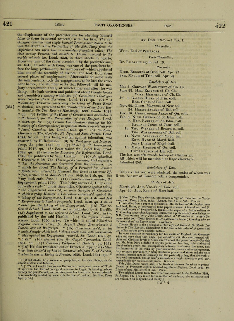 421 [231] the displeasure of the presbyterians for shewing himself false to them in several respects) with this title. The un¬ changed, constant, and single-hearted Peace-maker drawn forth into the World: Or a Vindication of Mr. Joh. Dury from the Aspersions cast upon him in a nameless Pamphlet called, The time serving Proteus, and ambidexter Divine, uncased to the world-, wherein &c. Lond. 1650, in three sheets in quarto. Upon the turn of the times occasion’d by the presbyterians, an. 1641, he sided with them, was one of the preachers be¬ fore the long parliament, the members of which appointed him one of the assembly of divines, and took from them several places of employment. Afterwards he sided with the independents, took the engagement, as he had the cove¬ nant before, and all other oaths that followed, till his ma¬ jesty’s restoration 1660; at which time, and after, he was living. He hath written and published about twenty books and pamphlets ; among which are (l) Consultatio Theologica super Negotio Pads Ecclesiast. Lond. 1641. qu. (2) “ A “ summary Discourse concerning the Work of Peace Eccle- “ siastical, &c. presented to the Consideration of my Lord Em- “ bassador -Sir Tho. Row at Hamburgh, 1639. Cambr. 1641. “ T1* (3) Petition of the House of Commons now assembled in “ Parliament, for the Preservation of true Religion, Lond. “ 1642. qu. &c. (4) Certain Considerations shewing the Ne- “ cessity of a Correspondency in spiritual Matters betwixt allpro- “fessed Churches, &c. Lond. 1642. qu.” (5) Epistolary Discourse to Tho. Goodwin, Ph. Nye, and Sam. Hartlib. Lond. 1644, &c. qu. This being written against toleration, was answer’d by H. Robinson. (6) Of Presbytery and Indepen¬ dency, &c. print. 1646. qu. (7) Model of Ch. Government, print. 1647. qu. (8) Peace-maker the Gospel Way. print. 1648. qu. (9) Seasonable Discourse for Reformation, Lond. 1649. qu. published by Sam. Hartlib. “ (10) An epistolical “ Discourse to Mr. Tho. Thorowgood concerning his Conjecture, “ that the Americans are descended from the Israelites. To “ which he added The History of a Portugal Jew, Antonie “ Monterinos, attested by Manasseh Ben-Israel to the same Ef- “ feet, written at St. James's 27 Jan. 1649. in 2 sh. qu. See “ my book entit. Jews.9 (11) Considerations concerning the Engagement, print. 1650. This being answer’d, Dury came out with a reply “ under these titles. Objections against taking “ the Engagement answer'd, or some Scruples of Conscience “ which a godly Minister in Lancashire entertain'd against the “ taking of the Engagement. Lond. 1640. qu. 4 sh. and Just “ Re-proposals to humble Proposals. Lond. 1640. qu. 4 sh. in “ order for the taking of the Engagement. (12) The re¬ formed School. Lond. 1650. in tw. published by S. Hartlib. (13) Supplement to the reformed School. Lond. 1651, in tw. published by the said Hartlib. (14) The reform. Library Keeper. Lond. 1650. in tw. To which is added Bibliotheca Augusta sereniss. Princ. D. Augusti Ducis Brunovicensis 8< Lunceb. quee est Wolferbyti. “ (15) Conscience eas'd, or the “ main Scruple which hath hitherto stuck most with conscionable “ Men against the Engagement, remov’d, &c. Lond. 1651. qu. “ 5 sh.” (16) Earnest Plea for Gospel Communion. Lond. 1654. qu. (17) Summary Platform of Divinity, pr. 1654. “ (18) He also translated out of French A Copy of a Petition “ as ’twas tender'd by him to Gustavus Adolphus K. of Sweden, “ when he was at Elbing in Prussia, 1628. Lond. 1641. qu.” 10 9 [Wood alludes to a volume of pamphlets, in his own library, on the subject of Jews and Judaism.] 10 [1677, at Cassell Germ.—was Dureus our countryman; a man of 77 yrs of age, who had learned in a good measure to forget his learning, school- divinity and priest’s-craft, and for his approaches towards an inward principle is reproachfully saluted by some with the title of quakcr. See Wm. Penn’s Life, p. 64,] An. Dom. 1625.—1 Car, I. Chancellor. Will. Etui of Pembroke. Vice-Chancellor. Dr. Prideaux again Jul. 19. Proctors. Nich. Brookes of Oriel coll. Apr. 27. Sam. March of Trin. coll. Apr. 27. Batchelors of Arts. May 5. Gervase Warmstrey of Ch. Ch. June 22. Hen. Elsynge of Ch. Cli. Will. Hemmings of Ch. Ch. Jul. 6. Gasper Hicks of Trin. coll. Rob. Cross of Line. coll. Nov. 22. Thom. Masters of New coll. 24. Henry Savage of Bal. coll. Dec. 16. Christopher Airay of Qu. coll. Feb. 6. Nich. Gibbon of St. Edm. hall. 9. Hen. Parker of St. Edm. hall. Richard Jones of Jesus coll. 13. Tho. Wynell of Brasen-n. coll. Tho. Washbourne of Bal. coll. 14. Nath. Stephens of Magd. hall. Edw. Hyde of Magd. hall. John L’isle of Magd. hall. 15. Mich. Hudson of Qu. coll. Guy Carlton of Qu. coll. The last was afterwards bishop of Chichester. All which will be mention’d at large elsewhere. Admitted 256. Batchelors of Law. Only six this year were admitted, the senior of whom was Rich. Basset of Lincoln coll, a compounder. Masters of Arts. March 28. Joh. Vicars of Line. coll. Apr. 29. Joh. Ellis of Hart hall. Quidam JotTes Dury clericus, presentatus a rege ad rectoriam de North- lowe, dioc. Exon. 6 Febr. 1633. Rymer, tom. 19. p. 542. Baker. I transcribed from a paper in the hands of Mr. Richards of Mattingiey, near Leckfield, Hants, ye possessor of some papers of chanc. Clarendon’s, and Sr vv'm Backhouse’s of Swallowfield, Berks—The copie of a Letter written to M1 Gunning concerning Anastasius Commenus a pretended Greeke bishop.— N B. Twas written by y* John Durie, dated at ‘ Westminster the 26th Ja¬ nuary 1659-60.’—Twas directed to Dr. (afterwards bishop) Gunning (for so ’tis wrote there) at Exeter-house. Loveday. Thomas Hayne in the dedication of The Life and Death of Dr. Martin Lu¬ ther to Sr 1 ho. Roe knt. chancellour of the most noble order of ye garter and one of his ma’ties privy council!, saith— In your embassie extraordinary for his ma’tie of England into Germany 1628 and once since that time,—-you consulted w t h other most learned reli¬ gious and Christian lovers of God’s church about the peace thereof—For this end Mr. John Dury a divine of singular pietie and learning, truly studious of the churche’s peace, and incomparably sedulous to advance the same, and first interested in the work by your honourable means and encouragement, hath so much prevailed w'h many illustrious princes and states and the most eminent learned men in Germany and the parts adjoyning, that the work is very well promoted, and an hearty inclination wrought towards a good cor¬ respondence for ecclesiasticall peace. Kennet. 1 his John Durie wrote also; The Heads or Reasons for which a general Council of Protestants ought to be called together in England. Lond. 1641- 4°. I have several MS. letters of his. Peck. Two original Letters from this writer are preserved in the Bodleian. MSS. St. Amand, 11. They relate to the method of analysing the scriptures and are written with judgment and ability.] 2 E* 2