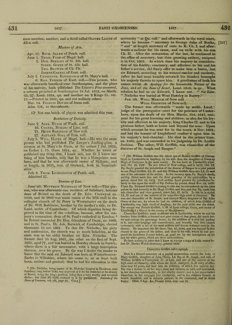 university “ at (Qu. coll.” and afterwards in the royal court, where he became “ secretary to George duke of Bucks, [237] “ and” at length secretary of state to K. Ch. I. and after¬ wards a sufferer for his cause, and an exile with his son Ch. II. After the restoration of the last, he continued in the office of secretary, but then growing antient, resigned it in Oct. 1662. At which time his majesty in considera¬ tion of his fidelity, constancy, and affection to his and his father’s service, did freely offer to make him a baron, hut sir Edward, according to his wonted candor and modesty, (after he had most humbly return’d his thanks) besought his majesty therein to spare him. A gentleman of both his names wrote An Apology for the honourable Nation of the Jews, and all the Sons of Israel, Lond. 1648, in qu. What relation he had to sir Edward, I know not. “ Sir Edw. “ Nicholas was buried at West Horsley in Surrey.” Jun. ult. Will. Merick of New coll. Will. Griffith of New coll. The former was afterwards “ made by archb. Laud,” judge of the prerogative court for the province of Canter¬ bury, upon the death of sir Hen. Martin, Oct. 1641, emi¬ nent for his great learning and abilities, as also for his loy¬ alty and affection to his majesty, king Charles II. and to his glorious father, both at home and beyond the seas. Upon which account he was sent for to the court, 8 Nov. 1661, and had the honour of knighthood conferr’d upon him in his majesty’s bed-chamber. He died in the winter time, an. 1668, and was succeeded in his judgeship by Dr. Leolin Jenkins. The other. Will. Griffith, was chancellor of the dioceses of St. Asaph and Bangor.7 anon mention, another, and a third called Oliver Lloyd of All-s. coll. Masters of Arts. Apr. 17- Rich. Allen of Pemb. coll. June 1. Thom. Ford of Magd. hall. 2. Hen. Beesley of St. Alb. hall. Steph. Goffe of St. Alb. hall. Tho. Browne of Ch. Ch. Joseph Caryll of Exet. coll. July 2. Christoph. Elderfield of St. Mary’s hall. 6. Rog. Turner of Exet. coll.—This person, who was afterwards benefked near Southampton, and the place of his nativity, hath published The Usurer's Plea answered, a sermon preached at Southampton 18 Jul. 1633, on Matth. 25. 27. Lond. 1634, qu. and another on 2 Kings 11. ver. 12.—Printed in 1661, qu. and not unlikely others. Mar. 14. Francis Davies of Jesus coll. Adm. 131, or thereabouts. Not one batch, of physic was admitted this year. Batchelors of Divinity. June 2. Alex. Huish of Wadh. coll, 16. Cornel. Burges of Line. coll. 21. Hugh Robinson of New coll. 27- Alexand. Gill of Trin. coll. July 5. Will. Hayes of Magd. hall.—He was the same person who had published The Lawyer's Looking-glass, a sermon at St. Mary's in Oxon, at the assizes 7 Jul. 1624, on Esther 1. 15. Oxon 1624, qu. Whether he wrote or published any thing else, I know not, nor do I know any thing of him besides, only that he was a Hampshire man born, and that he was afterwards rector of Skilgate, and at length, in 1635, rect. of Orchard, both in Somerset¬ shire. July 6. Thom. Lushington of Pemb. coll. Admitted 27- Doctors of Law. June ult. Matthew Nicholas of New coll.-—This per¬ son, who was afterwards can. resident, of Salisbury, became dean of Bristol on the death of Dr. Edw. Chetwynd an. 1639, and in 1642 was made canon ot the fifth stall in the eollegiat church of St. Peter in Westminster on the death of Dr. Will. Robinson, brother by the mother’s side, to Dr. Laud, archb. of Canterbury. Of which dignities being de¬ prived in the time of the 1 ebellion, became, after his ma¬ jesty’s restoration, dean of St. Paul’s cathedral in London. 6 In Bristol succeeded Dr. Hen. Glemham of Oxon, an. 1660, and in St. Paul’s, Dr. Joh. Barwiek of Cambridge, elected thereunto 15 oct,. 1661. To this Dr. Nicholas, his piety and moderation, the church was as much beholden, as the state was to his elder brother sir Edw. Nicholas. The former died 15 Aug. 1661, the other on the first of Sept. 1669, aged 77, and was buried in Horsley church in Surrey, where there is a fair monument, with a large inscription thereon, over his grave. By the way I desire the reader to know that the said sir Edward was born at Winterbourne- Earles in Wiltshire, where his name is, or at least hath been, antient and genteel, that he had his education in this 6 [Dr. Nicholas, being master of St. Nicholas’ hospital in Hernham, near Salisbury, long before 1645, was deprived of it for his residence at his deanry of Bristol, being the king’s garrison, being then a very worthy and reverend divine: but June 20, 1660, restored to it by parliament. Journals if the 7 [Dr. William Griffith was the eldest son of Robert Griffith of Carveg- lwyd, in Llanfaethln in Anglisey, by his wife Ann, the daughter of Owenap Hugh of Guenynoe in the same county. He was born at Llanfaethln afore said, Oct. 28, 1597. He was fellow of New college, and in 1629, Oct. 13, Bp. Bayly granted the jurisdiction of the diocese of Bangor in a joint patent to one Hugh Griffith, LL. D. and this Wiliiam Griffith then also LL. D. and one of the advocates of the arches. In the vacancy upon Bp. Bayly’s death, archbp. Abbot made him and the dean guardian of the spiritualities, by a patent, dated Oct. 16, 1631. And archbp. Laud granted the jurisdiction in- tirely to him upon the death of Bp. Dolben by patent, dated Nov. 28, 1633. U’pon Bp. Edmund Griffith’s coming to this see, he surrendered up the joint patent he had formerly to Dr. Hugh Griffith and him, and that Bp. made him sole chancellor and vicar general, dated July 27, 1635. In this he is styled LL. D. and one of the masters of his majesties high court of chancery. He was also chancellor of St. Asaph, and marryd Mary, daughter of Bp. John Owen of that see, by whom he had six children, of which John Griffith of Llanfaethln, esq; high sherif of Anglisey, for the year 1690, was the eldest. The second was Francis Griffith, A.M. of Jesus college, Oxon, and rector of Llanfihengel y Gnynt in the county of Montgomery. Chancellor Griffith’s usual residence was at Lanfaethln, where he and his brother John Griffith, a learned and good rector of that place, did much bet¬ ter and enlarge the parsonage house, by the addition of a very fair parlour to it, and other lodgings and conveniences, and beautify that little church extreemely with a set of the most uniform and decent wainscot seats in the diocese. He departed ihis life there, Oct. 17, 1648, and was buryed in that church in the grave of his father, and close to his wife, where he had pre¬ pared his dormitory 3 years before, as you'l see by the inscriptions on his and his wife’s graves, which are these underwritten'. He hath nothing in print that 1 know of, except a copy of Latin verses be¬ fore Dr. Davies Welch dictionary, printed 1632. Chancellor Griffith wife’s epitaph. Here is a blessed assurance of a joyfull resurrection, restetn the body of Mary Griffith, daughter of John Owen, Ld. Bp. of St, Asaph, and wife of William Griffith of Carreyluid, D1. of Law, and one of the masters of the high court of chancery, with whom she lived, marryed, in all vnity of affec¬ tions near 13 years, and bare him six children, of which five survive her. She was a woman in all her ways pious and virtuous, in faith well instructed, in her devotion indefatigable, in her charity sincere, and in her conversation blameless, in her conjugal love exemplary, and in her children blessed, in health thankfull, and in sickness patient, in life contented, and in death