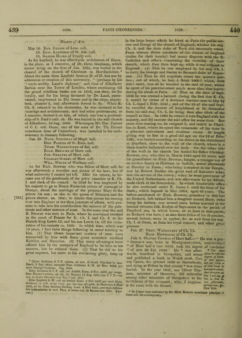 3/asters of Arts. May 10. Rob. Ckosse of Line. eoll. 13. Edw. Latfibld of St. Joh. coll. 15. Gasper Hicks of Trinity coll. As for Layfield, he was afterwards archdeacon of Essex, in the place, as 1 conceive, of Dr. Geor. Goulman, which doctor dying on the first of Jan. 1633, was buried in the chancel of the church of Cheshunt in Hertfordshire.3 About the same time Layfield became D. of D. but not by admission or creation of this university, “ (perhaps by his “ uncle archbp. Laud's diploma)” and vicar of Allhallows Barkin near the Tower of London, where continuing till the grand rebellion broke out in 1642, was then, for his loyalty, and for his being favoured by Dr. Laud, purse- vanted, imprisoned in Ely house and in the ships, seques- tred, plunder'd, and afterwards forced to fiy. When K. Ch. 2. return'd to his dominions, he was restored to his vicaridge and archdeaconry, and had other preferments, as 1 conceive, bestow'd on him, of which one was a prebend- skip of S. Paul's c-ath. ch. He was buried in the said church of Allhallows, 10 Aug. 16S0. Whereupon Zvfr. Tho. Turner of C. C. coll. Oxon, one of the sons of Dr. Th. Turner sometimes dean of Canterbury, was installed in his arch¬ deaconry in January following. Jun. 25. Nath. Stefhens of Magd. hall. Hen. Parker of St. Edm. hall. Thom. Washbocrne of Bal. coll. Rich. Browne of Mert, coll. Joh. Greaves of Mert. coll. Charles Gibees of Mert. coll. Will. White of Wadham coll. As for Rich. Browne who was fellow of Mert. coll, ha was afterwards a traveller and doctor of the laws, but of what university I cannot yet tell. After his return, he be¬ came one of the gentlemen of the privy chamber to K. Ch. I. and clerk of the council. In 1640 he was emploved by his majesty to go to Henry Frederick prince of Aurange or Orange, about the marriage of the princess Marv to the prince his son ; as also to the queen of Bohemia and the [241J prince elector, an. 1641, to hinder that prince his eominsr oa er into England at the then juncture of affairs, with pro¬ mise to take into his consideration the concern of the pala¬ tinate and other matters of state. In the same vear the said R. Browne was sent to Paris, where he continued resident in the court of France for K. Ch. I. and Ch. 2 to the French king Lewis 13, and his son Lewis 14, till the resto¬ ration of his majesty an. 1660. In which time, which was 19 years, I find these things following to occur relation to him. (1) That divers important matters of state were transacted by him with tho-e great ministers cardinal Richlieu and Mazarine. (2) That many advantages were offered him by the usurpers of England* to be false to bis masters, but he resisted them. (3) That he did to his great expence, hut more to his everlasting glorr, keep up ! [Geor. Goldman S.T.P. admiss. ad rect. de South Okendon in com iLssei. 7 Jam 1611, success! Fran. Goldman A. M. 26 Mar. 1634. nS mort. Georgii Goulman. Re®-. Abbot. ’ Geor. GUdman S.T. P. coll, ad Arcbid. E-sex, 8 Nov. 1609, per resign bam. He.rsnen aduu,s. ad vie. de Stepney 12 Aug. 1605 rune S. T. B._at rect. de South Okendon com Ess. 7 Jan. 1611. „ La.vfield A M. colL ad Arehtd Essex 5 Feb. 1633 per mort. Geor OoWman ex coil, arepi Cant, pro bac vice, ad preb. de Harlestou 2 Mai 1052, ad v,c. Omn. betorom Barking Lond. 4 Maii 1625, post regis reditun nut resdentianus in eccl. Paul, et rector eccl. de Barnes com, Snrr. Kin in the large house w hich he hired at Paris the public ser¬ vice and liturgy of the church of England, whither his mat. Ch. 2. and the then duke of York did constantly resoxi. From whence divers ministers of the church of imeland (exiles far their loyalty had many disputes with the R. Catholics and others conceminiT the visibility of their church, which they then kept up, while it was eclipsed in England. (3) That he was employed by his maj.^Ch. 1. to carry the George and Garter to Bernard duke of Esper- lion. v5) That he did negotiate about the queen's por¬ tion ; out of which, he had, 1 think 10O0 L which, with 200/. more, was all he touched in the said 19 Tear, whilst he spent of his paternal estate much more than that yearly, duriug his abode at Paris. (6) That on the first of Sept. 1649 he was created a baronet (beins: tbe first that K. Ch, 2. made) by virtue of a dormant warrant sent to him by Ch. 1. dated 1 Febr. 1643 ; and on the 19 of the said Sept, he received the honour of knighthood at St. Germains from his said maj. Ch. 2. he being then also clerk of the council to him. In 1660 he return'd into England with his majesty, and did execute the said office for some time. But years then coming on, he resigned it, and retir'd to Charl¬ ton in Kent, where he spent the remainder of his time in a pleasant retiredness and studious recess. At lene-th giving way to fate in a good old age on the 12 of Febr. 1681, was buried according 4:o his desire in the churchyard at Deptford, close to the wall of the church, where is a black marble ballastred over his body. On the other side of the wad in the church lies buried his father Christop. Browne, esq; who died in March 1645 asred 70 vears. and his grandfather sir Rich. Browne, knight, a vouns-er son of an ancient family at Hitcham in Suffolk, seated afterwards at Horsley in Essex ; who being a student in tbe Temple, was by Robert Dudley the great earl of Leicester taken into the service of the crown ; when he went trovemour of the United Netherlands, and was afterwards by qn. Elizab. made clerk of the Greencloth. In w hich honourable office he also continued under K. James I. until the time cf his death; which hapned in May 1604, aged 65 vears. The before-mentioned sir Rich. Browne, grandson to this last sir Richard, left behind him a daughter named 2d ary. .'who being his heiress, was several years before married to the learned virtuoso Joh. Evelyn of Says-court in the parish of Deptford, esq; in which house, or at least in that parish, sir Richard was bom:) as also three folios of his ci-natches, several letters, some in cypher, &c. as well from Lis man Ch. I. at Oxon, as from his royal consort, and other srcLz persons. Jun. 27- Gekv. Waemsteet of Ch. Ch. Rich. Hemmings of Ch Ch. July S. Oliver Thomas of Hart hall.— He was a sren- “ tlemans son, bom in Montgomery shire, matriculate I “ Hart hall 8 Nov. 1616, took the degree of batehelor  of arts 28 Jul. 1620.” He * was after- * Ffee Cr-.f wards, benefited in Shropshire, and wrote **** he txftK'- and published a book in Welsh entit. Car- wry Cymru, &c. printed 1630 or thereabouts, «*, ^ and dying at Felton in that countv 4 was there *f bouse 3 buried. In the year 1647, one Oliver Tho- mas, minister of Oswestry, did subscribe ifrll a ■*t “U among other ministers of bhropshne to the him a. tfmt U lawfulness of the covenant; w ho, I suppose, ««« aftenuo^s, is the same with the former. fe. first Eak. 1 Sol have been informed by Dr. Mich. Roberts Jtmethae* principal cf Jesus colL his contemporary. * r i—