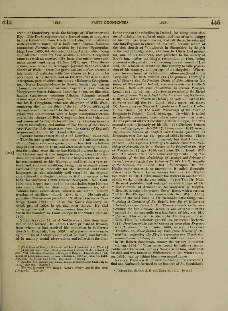 [244] archb. of Canterbury, with the bishops of Winchester and Ely. This Dr. Creyghton was a learned man, as it appears by his translation from Greek into Latin, and illustration with excellent notes, of a book entit. Concilii FLorentini exactissima Narratio, &c. written by Sylvest. Sguropulus. Hag. Com. 1660, fol. dedicated to king Ch. 2, which being animadverted upon by Leo Allatius a Jesuit, Creyghton came out with an answer. He hath also one or more ser¬ mons extant, and dying 21 Nov. 1672, aged 79 or there¬ abouts, was buried in a chappel joyning to the cathedral church of Wells. Over his grave was soon after erected a fair tomb of alabaster with his effigies at length, in his pontificalia, lying thereon, and on the wall over it, is a large inscription, part of which runs thus ; ‘ Robertus Creyghton, &c. Natus Dunecaledoniee in Boreali Scotia, per patrem Thomam ex antiquis Ruvenia? Toparchis : per matrem Margaretam Stuart Johannis Jacobidae filiam, ex illustriss. familia Stuartorum comitum Atholise, Johannis secundi Scotiae regis a, fratre pronepos,’ &c. Frances the widow of this Dr. R. Creyghton, who was daughter of Will. Wald- rond, esq; died on the third of the kal. of Nov. 1683, aged 68, and w as buried near to the said tomb : Over whose grave was a monument, with a large inscription thereon, put at the charge of Rob. Creyghton her son,4 chauntor and canon of Wells, doctor of divinity, chaplain in ordi¬ nary to his majesty, and author of The Vanity of the Dissen¬ ters Plea for their Separation from the Church of England, sermon on 1 Cor, 1. 10. Lond. 1682, qu. Robert Sheringham M. of A. of Gonvil and Caius coll. «—This learned gentleman, who was, if I mistake not, a Cambr.5 * man born, was ejected, or at least left his fellow¬ ship of that house in 1643, and afterwards retiring to Lon¬ don for a time, went thence into Holland; where he taught the Hebrew and Arabic tongues to young men at Rotter¬ dam, and in other places. After the king’s return in 1660, he was restored to his fellowship, and lived in a very re¬ tired and studious condition, being then esteemed a most excellent linguist, especially for the Oriental and Gothic languages, as also admirably well versed in the original antiquities of the English nation, as it fully appears in his book De Anglorum Gentis Qrigine Disceptatio, &c. Cant. 1670, in a large octavo, and in his translation from Hebrew into Latin, with an illustration by commentaries, of a Talmud book called Joma, wherein are several matters treating of sacrifices.—Lond. 1648, in qu. He hath also published Two Sermons preached at S. Mary's Church in Cam¬ bridge, Lond. 1647, qu. Also The King's Supremacy as¬ serted, printed 1660, in qu. and other things. He died of an apoplecticai fit, which caused him to fall on the fire in his chamber in Caius college in the winter time an, 1677- Nich. Bernard M. of A.®—He was at this time chap¬ from whom he had received his ordination in S. Peter’s church in Drogheda,7 an. 1626. Afterwards he was made by him dean of Ardagh (some say of Kilmore) and intrust¬ ed in making useful observations and1 collections for him. 4 [First fellow of Trinity coll. Cambr. and Greek professor there. Watts.] b [A Norfolk man. Rob. Sheringham Alius Gulielmi S. de Gestwick in com. Norf. educalus Nordovici sub magistro Briggs. Anno rEtatis 16 ad- missus est pensionarius minor in com. scholarium (coll. Caii) Mar. 15, 1618. Reg. ibid. A. B. coll. Caii 1622. Reg. Acad. Baker.] [Quidam Nic. Barnard coll. Eman. admiss. in matric. acad. Cant. July 5, 1617. Reg. ibid. Baker.] 7 [He was intrusted w*h archpb. Usher’s library then in that town (Drogheda.) Tanner.] In the time of the rebellion in Ireland, he being then doc¬ tor of divinity, he suffered much, and was often in danger of his life. At length having lost all there, he returned safe into England to attend on his lord, became rector of the rich church of Whitchurch in Shropshire, by the gift of the earl of Bridgewater, chaplain to Oliver lord protec¬ tor, one of his almoners, and preacher to the society of Grey’s inn. After the king’s restoration in 1660, being possessed with just doubts concerning the settlement of Ire¬ land, he refused to return to that country to take posses¬ sion of his deanery, and perhaps of a bishoprick. Where¬ upon he continued at Whitchurch before-mentioned to his dying day. He hath written (1) The penitent Death of a woful Sinner: Or, the Penitent Death of John Atherton late Bishop of Waterford in Ireland, who was executed at Dublin 5 Decemb. 1640, with some Annotations on several Passages. Lond. 1641, qu. 42, oct. (2) Sermon preached at the Burial of John Atherton the next Night after his Execution, 5 Decemb. 1640, in S. John's Church in Dublin ; on Acts 26. part of the 17 verse and all the 18. Lond. 1641, quart. 42, octav. (3) Letter from the Siege of Drogheda to a Friend in Dublin, 7 Jan. 1641. (4) The whole Proceedings of the Siege of Drogheda in Ireland. Lond. 1642, qu. To which is added an Appendix concerning other Occurrences fallen out since. He was present all the time during the said siege, and was several times in jeopardy of his life. (5) Dialogue between Paul and Agrippci, on Acts 26. 17* IS.—printed 1642, in oct. (6) Farewel Sermon of Comfort and Concord preached at Drogheda, on 2 Cor. 13. 11.—printed 1651, in octav. There was another farewel sermon preached, but that I have not yet seen. (7) Life and Death of Dr. James Usher late Arch¬ bishop of Armagh, fyc. in a Sermon at his Funeral at the Abby at Westminster, 17 Apr. 1656, on 1 Sam. 25. 1. Lond. 1656. oct. To which are added some enlargements. (8) The Judgment of the late Archbishop of Armagh and Primate of Ireland, concerning, first the Extent of Christ’s Death, secondly of the Sabbath, &c. Lond. 1657. Whereupon Dr. Pet. Heylin came out with an answer to it called Respondet Petrus. (9) Several Letters between him and Dr. Heylin.. See metre in Dr. Heylin among the writers in another vol. of this work, under the year 1662. “ (10) This Dr. Nich. “ Bernard published and enlarged several things of Dr. “ Usher archb. of Armagh, as Ilis Judgment of Babylon, “ Rev. 18. 4. being the present See of Rome, with a sermon “ of bp. Bedell’s upon the same words, &c. 1659. At the end of the said book is Dr. Bernard’s little thing, con- “ taining A Character of Bp Bedell, late Bp of Kilmore in (i Ireland; and an Answer to Mr. Thomas Pierce’s Letter con- “ cerning the late Primate, which is one of those 5 letters “ printed in the appendix to a late book of his, viz. Mr. {e Pierce. This collect, is dedic. by Dr. Bernard to sir “ Will. Ellis B. solicitor general to protector Richard. “ with 7 Administ. &c. printed 1660, in oct. (12) Clavi “ Trabates: or, Nails fastned by some great Masters of As- “ semblies, confirming the King’s Supremacy and Church Go- “ vernment under Bishops, &c. Lond. 1661. qu. See more “ in Dr. Robert Sanderson, among the writers in another “ vol. an. 1662.” What other books he hath written or published I know not, nor any thing else of him, only that he died and was buried at Whitchurch in the winter time, an. 1661, leaving behind him a son named James. Nathan. Bernard M. of arts.8—Among my searches I find one Nathaniel Bernard to be lecturer of St. Sepulchre’s 8 [Quidam Nat, Barnard A. B. coll. Eman. an. 1618. Baker.] /