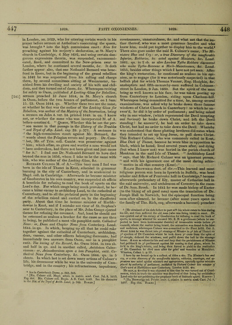 in London, an. 1629, who for uttering certain words in his prayer before sermon at Antholine’s concerning the queen, was brought 9 into the high commission court: Also for preaching against his majesty’s declaration, at St. Mary’s church in Cambridge, 6 May 1632, and using certain dan¬ gerous expressions therein, was suspended, excommuni¬ cated, fined, and committed to the New-prison near to London, where he continued several months, &c. It doth farther appear also, that one Nathaniel Bernard was bene- ficed in Essex, but in the beginning of the grand rebellion in 1642 he was sequestred from his calling and charge there, by several committees sitting at Westminster, ba¬ nished from his dwelling and society of his wife and chil¬ dren, and they turned out of doors, &e. Whereupon retiring for safety to Oxon, published A Loolcing-Glass for Rebellion, [245] sermon preached 16 June 1644, in St. Mary’s church in Oxon, before the two houses of parliament, on 1 Sam. 15. 23. Oxon 1644. qu. Whether these two are the same, or whether he that was the author of the Looking Glass for Rebellion, was author of the Mystery of the. Incarnation, being a sermon on John 4. ver. 14. printed 1648. in qu. I know not, or whether the same who was incorporated M. of A. before-mention’d. “ Quaere, Whether this be not the per- “ son meant in that passage in the History of the Troubles “ and Tryal of Abp. Laud. cap. 39. p. 371. A sentence in “ the high-commission court against Mr. Bernard, for “ words about the Pelagian errors and popery. Dr. Com- ‘f ber. Air. of Trin. coll. Cambr. was prosecutor against ” him; which office, so grave and worthy a man would not have undertaken, had there not been great and just cause “ for it.” I find one Dr. Nathaniel Bernard to have died beyond the seas in 1656, whom I take to be the same with him, who was author of the Looking-Glass, &c. Richard Culmer M. of A.1—This busy man I find was born in the isle of Thanet in Kent, educated in grammar learning in the city of Canterbury, and in academical in Magd. coll, in Cambridge. Afterwards he became minister of Goodneston in his own country, -was suspended ab officio & beneficio for refusing to read the book of sports on the Lord’s day. For which usage being much provoked, he be¬ came a bitter enemy to archbishop Laud, to the cathedral at Canterbury, and to all the prelatieal party in the beginning of the rebellion raised and carried on by the disaffected party. About that time he became minister of Harble- dowme in Kent, and if I mistake not vicar of St. Stephen’s near to Canterbury, in the place of Air. John Gouge ejected thence for refusing the covenant. And, least he should not be esteemed as zealous a brother for the cause as any then in being, he published a most vile pamphlet entit. Cathedral News: or, Dean and Chapter News from Canterbury. Lond. 1644. in qu. In which, heaping up all that he could rake together against the cathedral of Canterbury, archbishop, dean, canons, and other officers belonging thereunto, had immediately two answers from Oxon, one in a pamphlet entit. The razing of the Record, &c. Oxon 1644. in two sli. and half in qu. and in another called, Antidotum Culme- rianum: or, Animadversions upon a late Pamphlet, entit. Ca¬ thedral News from Canterbury, &c. Oxon 1644. qu. in 5 sheets.. In which last is set down many actions of Culmer’s life, his demeanour while he was in the university of Cam¬ bridge, and in the country ; his refractoriness, impudence, 9 See in Canterbury's Doome, p. 362, 363. 1 [Ric. Calmer coll. Magd. admis. in matric. acad. Cant. JuL 8, 1613. Reg. ibid. Ric. Culmer coll. Regin. A. B. Cant. 1649. See his character in the Hist, of the Tryal of Archb. Laud, p. 344. Baker.] covetousness, unnaturalness, &c. and what not that the au¬ thor thereof, who was a most generous loyalist and who knew him, could put together to display him to the world.* There also goes under the said R. Culmer’s name. The Mi¬ nisters Hue and Cry: or, a true Discovery of the insufferable Injuries, Robberies, &c. acted against Ministers, &c. Lond. 1661. qu. in 2 sh. as also Lawless Tythe Robbers discovered who make Tythe-Revenue a Mock-Maintenance, &c. Lond. 1655, besides other things which I have not yet seen. After the king’s restoration, he continued so zealous in his opi¬ nion, as to engage (for it was notoriously suspected) in that hellish plot for which Thomas Venner, Rog. Hodgkin, &c. anabaptists and fifth-monarchy-men suffered in Coleman- street in London, 9 Jan. 1660. But the spirit of the man being as well known as his face, he was taken posting up from Canterbury to London, riding upon Chatham-hill. Whereupon being committed for a time, he, among several examinations, was asked why he brake down those famous windows of Christ Church in Canterbury ? to which he an¬ swer’d, he did it by order of parliament; and being asked why in one window, (which represented the Devil tempting our Saviour) he brake down Christ, and left the Devil standing? he answer’d, he had an order to take down Christ, but had no order to take down the Devil. Whereby was understood that those plotting brethren did mean when they intended to set up king Jesus, to pull down Christ. This Richard Culmer, who was commonly called in Kent, Blue Dick of Thanet, because he wore blue in opposition to black, which he hated, lived several years after, and dying (but when I know not) was buried in the parish church of Monkton in the said Isle of Thanet. “ Archbishop Laud “ says, that Air. Richard Culmer was an ignorant person, “ and with his ignorance one of the most daring schis- “ matics in all that country (Kent).” Ralph Brownrig doct. of div.—This learned and most religious person was born in Ipswich in Suffolk, was bred scholar and fellow of Pembroke hall in Cambridge,3 became afterwards prebendary of Ely, master of Catharine hall in the said university, and archdeacon of Coventry in the room of Dr. Sam. Brook. In 1641 he was made bishop of Exeter (to the liking of all good men) upon the translation of Dr. Joseph Hall to Norwich, but the episcopal function being soon after silenced, he became (after some years spent in the family of Tho. Rich, esq; afterwards a baronet) preacher 2 [He obtained of bis rich father to part wfh bis whole estate to him during his life, and then suffered the old man (who was living 1644) to want. He was ejected out of his curacy of Goodneston for refusing to read the book of sports, in revenge whereof he accused Mr. E. B. a gentleman (whom he sus¬ pected to have been instrumental therein) of treasonable words before ye councill, where the matter being beard, the accusation was found to be false and malicious, whereupon Culmer was committed to the Fleet 1635. Oct 9. About 1644 he was thrust into ye vicarage of Minster in ye isle of Thanet on ye ejection of Dr. Casaubon where he took down ye cross from the spire of ye steeple, defaced the windows, and pull’d down the hall in the vicarage house. A man so odious for his zeal and fury that the parishioners of Minstre had petition’d to ye parliament against his coming to that place, where he liv’d to the king’s return, and being then forced to yield to the restitution of Dr. Casaubon he died soon after for grief and vexation at Monckton. Wharton, Collect, i. p. 77. I have by me bound up in a collect, of titles a 4to. The Minister's hue and cry, or a true discovery of the unsvfferable injuries, robberies, cozeninges, and op¬ pressions nmo acted against ministers and appropriators, especially against ministers placed by atithority of parliament, published by Richard Culmer late minister if God’s word at Harbledoun near Canterbury. London 1651. 4to. He says, p. 8—that it was objected to him that be was turned out of Good¬ neston, when in truth the minister was deprived of that living by archbishop Laud only for not publishing the prophane book of Sabbath sports. K ennet.] 3 [Ra. Brownrigg aul. rembr. conv. 2, admiss. in matric. acad. Cant. Jui. 9, 1607. Reg. ibid. Baker.]