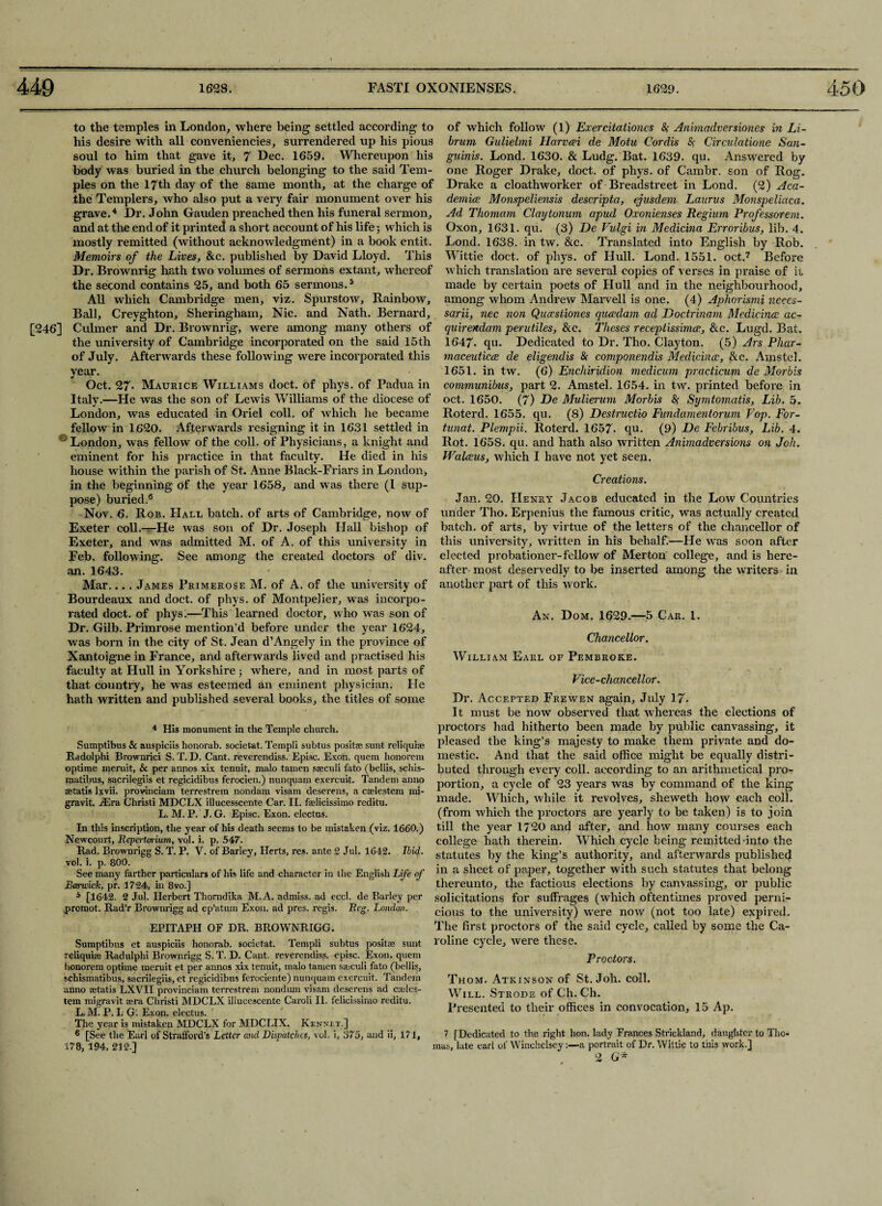 to the temples in London, where being settled according to his desire with all conveniences, surrendered up his pious soul to him that gave it, 7 Dec. 1659. Whereupon his body was buried in the church belonging to the said Tem¬ ples on the 17th day of the same month, at the charge of the Templers, who also put a very fair monument over his grave.4 5 Dr. John Gauden preached then his funeral sermon, and at the end of it printed a short account of his life 3 which is mostly remitted (without acknowledgment) in a book entit. Memoirs of the Lives, &c. published by David Lloyd. This Dr. Brownrig hath two volumes of sermons extant, whereof the second contains 25, and both 65 sermons.s All which Cambridge men, viz. Spurstow, Rainbow, Ball, Creyghton, Sheringham, Nic. and Nath. Bernard, [246] Culmer and Dr. Brownrig, were among many others of the university of Cambridge incorporated on the said 15th of July. Afterwards these following were incorporated this vear. Oct. 27* Maurice Williams doct. of phys. of Padua in Italy.—He was the son of Lewis Williams of the diocese of London, was educated in Oriel coll, of which he became fellow in 1620. Afterwards resigning it in 1631 settled in ' London, was fellow of the coll, of Physicians, a knight and eminent for his practice in that faculty. He died in his house within the parish of St. Anne Black-Friars in London, in the beginning of the year 1658, and was there (I sup¬ pose) buried.6 Nov. 6. Rob. PIall batch, of arts of Cambridge, now of Exeter coll.—He was son of Dr. Joseph Hall bishop of Exeter, and was admitted M. of A. of this university in Feb. following. See among the created doctors of div. an. 1643. Mar.... James Primerose M. of A. of the university of Bourdeaux and doct. of phys. of Montpelier, wras incorpo¬ rated doct. of phys.—This learned doctor, who was son of Dr. Gilb. Primrose mention’d before under the year 1624, was born in the city of St. Jean d’Angely in the province of Xantoigne in France, and afterwards lived and practised his faculty at Hull in Yorkshire 3 where, and in most parts of that country, he was esteemed an eminent physician. He hath written and published several books, the titles of some 4 His monument in the Temple church. Sumptibus & auspiciis honorab. societat. Templi subtus posit® sunt reliquiae Radolphi Brownrici S. T. I). Cant, reverendiss. Episc. Exon, quern honorem optime meruit, & per annos xix tenuit, malo tamen sreculi fato (bellis, schis- matibus, sacrilegiis et regicidibus ferocien.) nunquam exercuit. Tandem anno ffitatis lxvii. provinciam terrestrem nondam visam deserens, a cselestem mi- gravit. i£ra Christi MDCLX illucesscente Car. II. faeiicissimo reditu. L. M. P. J. G. Episc. Exon, electus. In this inscription, the year of his death seems to be mistaken (viz. 1660.) Newcourt, Repertoriurn, vol. i. p. 547. Rad. Brownrigg S. T. P. V. of Barley, Herts, res. ante 2 Jul. 1642. Ibid. vol. i. p, 800. See many farther particulars of his life and character in the English Life of Barwick, pr. 1724, in 8vo.] 5 [1642. 2 Jul. Herbert Thomdika M.A. admiss. ad eccl. de Barley per .promot. Rad’r Brownrigg ad ep’atum Exon, ad pres, regis. Reg. London. EPITAPH OF DR. BROWNRIGG. Sumptibus et auspiciis honorab. societat. Templi subtus posit® sunt reliquiee Radulphi Brownrigg S. T. D. Cant, reverendiss. episc. Exon, quern honorem optime meruit et per annos xix tenuit, malo tamen sreculi fato (bellis, schismatibus, sacrilegiis, et regicidibus ferociente) nunquam exercuit. Tandem anno retails LXVII provinciam terrestrem nondum visam deserens ad creles- tem migravit sera Christi MDCLX illucescente Caroli II. felicissimo reditu. L. M. P. I. G. Exon, electus. The year is mistaken MDCLX for MDCLIX. Rennet.] 6 [See the Earl of Strafford's Letter and Dispatches, vol. i, 375, and ii, 171, 178, 194, 212.] of which follow (l) Exercitationcs <S>- Animadversiones in Li- brum Gulielmi Harvcei de Motu Cordis & Circulations San¬ guinis. Lond. 1630. & Ludg. Bat. 1639. qu. Answered by one Roger Drake, doct. of phys. of Cambr. son of Rog. Drake a cloathworker of Breadstreet in Lond. (2) Aca¬ demics Monspeliensis descripta, ejusdem Laurus Monspeliaca. Ad Thomam Claytonum apud Oxonienses Regiurn Professorem. Oxon, 1631. qu. (3) De Vulgi in Medicina Erroribus, lib. 4. Lond. 1638. in tw. &c. Translated into English by Rob. Wittie doct. of phys. of Hull. Lond. 1551. oct.7 Before wRich translation are several copies of verses in praise of it made by certain poets of Hull and in the neighbourhood, among whom Andrew Marvell is one. (4) Aphorismi neces- sarii, nec non Quccstiones queedam ad Doctrinam Medicines ac- quirendam perutiles, &c. Theses receptissimcp, &e. Lugd. Bat. 1647- qu. Dedicated to Dr. Tho. Clayton. (5) Ars Phar¬ maceutics de eligendis & componendis Medicines, &c. Amstel. 1651. in tw. (6) Enchiridion medicum practicum de Morbis communibus, part 2. Amstel. 1654. in tw. printed before in oct. 1650. (7) De Mulierum Morbis &; Symtomatis, Lib. 5. Roterd. 1655. qu. (8) Destructio Fundamentorum Fop. For- tunat. Plempii. Roterd. 1657. qu. (9) De Febribus, Lib. 4. Rot. 1658. qu. and hath also written Animadversions on Joh. Walesus, which I have not yet seen. Creations. Jan. 20. Henry Jacob educated in the Low Countries under Tho. Erpenius the famous critic, was actually created batch, of arts, by virtue of the letters of the chancellor of this university, written in his behalf.—Pie was soon after elected probationer-fellow of Merton college, and is here¬ after most deservedly to be inserted among the writers in another part of this work. An. Dom. 1629.—5 Car. 1. Chancellor. William Earl of Pembroke. F'ice-chancellor. Dr. Accepted Frewen again, July 17. It must be notv observed that whereas the elections of proctors had hitherto been made by public canvassing, it pleased the king’s majesty to make them private and do¬ mestic. And that the said office might be equally distri¬ buted through every coll, according to an arithmetical pro¬ portion, a cycle of 23 years was by command of the king made. Which, while it revolves, sheweth how each coll, (from which the proctors are yearly to be taken) is to join till the year 1720 and after, and how many courses each college hath therein. Which cycle being remitted-into the statutes by the king’s authority, and afterwards published in a sheet of paper, together with such statutes that belong thereunto, the factious elections by canvassing, or public solicitations for suffrages (which oftentimes proved perni¬ cious to the university) were now (not too late) expired. The first proctors of the said cycle, called by some the Ca¬ roline cycle, were these. Proctors. Thom. Atkinson of St. Joh. coll. Will. Strode of Ch. Ch. Presented to their offices in convocation, 15 Ap. 7 [Dedicated to the right hon. lady Frances Strickland, daughter to Tho¬ mas, late earl of Winchelsey:—a portrait of Dr. Wittie to this work.]