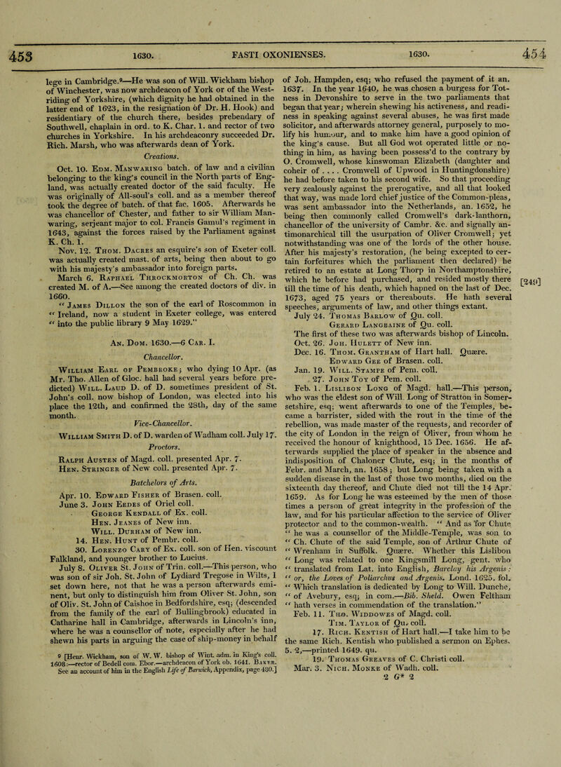 lege in Cambridge.9—He was son of Will. Wickham bishop of Winchester, was now archdeacon of York or of the West¬ riding of Yorkshire, (which dignity he had obtained in the latter end of 16*23, in the resignation of Dr. H. Hook) and residentiary of the church there, besides prebendary of Southwell, chaplain in ord. to K. Char. 1. and rector of two churches in Yorkshire. In his archdeaconry succeeded Dr. Rich. Marsh, who was afterwards dean of York. Creations. Oct. 10. Edm. Manwaring batch, of law and a civilian belonging to the king’s council in the North parts of Eng¬ land, was actually created doctor of the said faculty. He was originally of All-soul’s coll, and as a member thereof took the degree of batch, of that fac. 1605. Afterwards he was chancellor of Chester, and father to sir William Man- waring, serjeant major to col. Francis Gamul’s regiment in 1643, against the forces raised by the Parliament against K. Ch. 1. Nov. 12. Thom. Dacres an esquire’s son of Exeter coll, was actually created mast, of arts, being then about to go with his majesty’s ambassador into foreign parts. March 6. Raphael Throckmorton of Ch. Ch. was created M. of A.—See among the created doctors of div. in 1660. “ James Dillon the son of the earl of Roscommon in <f Ireland, now a student in Exeter college, was entered *< into the public library 9 May 1629.” An. Dom. 1630.—6 Car. I. Chancellor. William Earl of Pembroke ; who dying 10 Apr. (as Mr. Tho. Allen of Gloc. hall had several years before pre¬ dicted) Will. Laud D. of D. sometimes president of St. John’s coll, now bishop of London, was elected into his place the 12th, and confirmed the 28th, day of the same month. Vice-Chancellor. William Smith D. of D. warden of Wadham coll. July 17- Proctors. Ralph Austen of Magd. coll, presented Apr. 7- Hen. Stringer of New coll, presented Apr. 7- Batchelors of Arts. Apr. 10. Edward Fisher of Brasen. coll. June 3. John Eedes of Oriel coll. George Kendall of Ex. coll. Hen. Jeanes of New inn. Will. Durham of New inn. 14. Hen. Hunt of Pembr. coll. 30. Lorenzo Cary of Ex. coll, son of Ken. viscount Falkland, and younger brother to Lucius. July 8. Oliver St. John of Trin. coll.—This person, who was son of sir Joh. St. John of Lydiard Tregose in Wilts, I set down here, not that he was a person afterwards emi¬ nent, but only to distinguish him from Oliver St. John, son of Oliv. St. John of Caishoe in Bedfordshire, esq; (descended from the family of the earl of Bullingbrook) educated in Catharine hall in Cambridge, afterwards in Lincoln’s inn, where he was a counsellor of note, especially after he had shewn his parts in arguing the case of ship-money in behalf 9 [Henr. Wickham, son of W. W. bishop of Wint adm. in King’s col], 1608:—rector of Bedell com. Ebor.—archdeacon of York ob. 1641. Baker. See an account of him in the English Life of Bancick, Appendix, page 480.] of Joh. Hampden, esq; who refused the payment of it an. 163f. In the year 1640, he was chosen a burgess for Tot- ness in Devonshire to serve in the two parliaments that began that year; wherein shewing his activeness, and readi¬ ness in speaking against several abuses, he was first made solicitor, and afterwards attorney general, purposely to mo- lify his humour, and to make him have a good opinion of the king’s cause. But all God wot operated little or no¬ thing in him, as having been possess’d to the contrary by O. Cromwell, whose kinswoman Elizabeth (daughter and coheir of ... . Cromwell of Up wood in Huntingdonshire) he had before taken to his second wife. So that proceeding very zealously against the prerogative, and all that looked that wray, was made lord chief justice of the Common-pleas, was sent ambassador into the Netherlands, an. 1652, he being then commonly called Cromwell’s dark-lanthorn, chancellor of the university of Cambr. &c, and signally an- timonarchical till the usurpation of Oliver Cromwell; yet notwithstanding was one of the lords of the other house. After his majesty’s restoration, (he being excepted to cer¬ tain forfeitures which the parliament then declared) he retired to an estate at Long Thorp in Northamptonshire, which he before had purchased, and resided mostly there [249] till the time of his death, which hapned on the last of Dec. 1673, aged 75 years or thereabouts. He hath several speeches, arguments of law, and other things extant. July 24. Thomas Barlow of jQu. coll. Gerard Langbaine of jQu. coll. The first of these two was afterwards bishop of Lincoln. Oct. 26. Joh. Hulett of New inn. Dec. 16. Thom. Grantham of Hart hall. jQuaere. Edward Gee of Brasen. coll. Jan. 19. Will. Stampe of Pem. coll. 27- John Toy of Pem. coll. Feb. 1. Lislibon Long of Magd. hall.—This person, who was the eldest son of Will. Long of Stratton in Somer¬ setshire, esq; went afterwards to one of the Temples, be¬ came a barrister, sided with the rout in the time of the rebellion, was made master of the requests, and recorder of the city of London in the reign of Oliver, from whom he received the honour of knighthood, 15 Dec. 1656. He af¬ terwards supplied the place of speaker in the absence and indisposition of Chaloner Chute, esq; in the months of Febr. and March, an. 1658; but Long being taken with a sudden disease in the last of those two months, died on the sixteenth day thereof, and Chute died not till the 14 Apr. 1659. As for Long he was esteemed by the men of those times a person of great integrity in the profession of the law, and for his particular affection to the service of Oliver protector and to the common-wealth. “ And as 'for Chute “ he was a counsellor of the Middle-Temple, was son to “ Ch. Chute of the said Temple, son of Arthur Chute of “ Wrenliam in Suffolk. jQuaere. Whether this Lislibon “ Long was related to one Kingsmill Long, gent, who “ translated from Lat. into English, Barclay his Argents “ or, the Loves of Poliarchits and Argenis. Lond. 1625. fol. “ Which translation is dedicated by Long to Will. Dunche, “ of Avebury, esq; in com.—Bib. Sheld. Owen Feltham “ hath verses in commendation of the translation.” Feb. 11. Tho. Widdowes of Magd. coll. Tim. Taylor of jQu- coll. 17. Rich. Kentish of Hart hall.—I take him to be the same Rich. Kentish who published a sermon on Ephes. 5. 2,—printed 1649. qu. 19. Thomas Greaves of C. Christi coll. Mar. 3. Nich. Monke of Wadh. coll. 2 G* 2