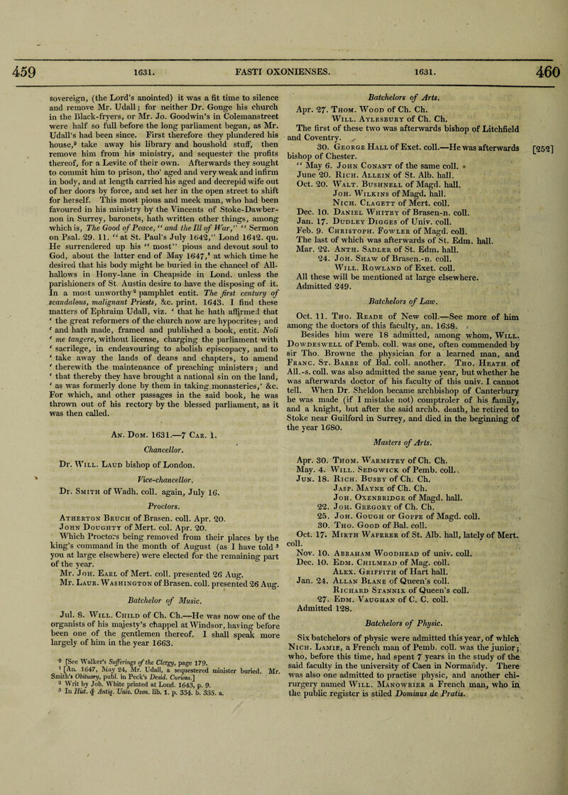 sovereign, (the Lord’s anointed) it was a fit time to silence and remove Mr. Udall; for neither Dr. Gouge his church in the Black-fryers, or Mr. Jo. Goodwin’s in Colemanstreet were half so full before the long parliament began, as Mr. Udall’s had been since. First therefore they plundered his house,9 take away his library and houshold stuff, then remove him from his ministry, and sequester the profits thereof, for a Levite of their own. Afterwards they sought to commit him to prison, tho’ aged and very weak and infirm in body, and at length carried his aged and decrepid wife out of her doors by force, and set her in the open street to shift for herself. This most pious and meek man, who had been favoured in his ministry by the Vincents of Stoke-Dawber- non in Surrey, baronets, hath written other things, among which is, The Good of Peace, “ and the III of War, “ Sermon on Psal. 29. 11. “at St. Paul’s July 1642,” Lond 1642. qu. He surrendered up his “ most” pious and devout soul to God, about the latter end of May 1647,1 at which time he desired that his body might be buried in the chancel of All¬ hallows in Hony-lane in Cheapside in Lond. unless the parishioners of St Austin desire to have the disposing of it. In a most unworthy2 pamphlet entit. The first century of matters of Ephraim Udall, viz. ‘ that he hath affirmed that f the great reformers of the church now are hypocrites; and ‘ and hath made, framed and published a book, entit. Noli ‘ me tang ere, without license, charging the parliament with f sacrilege, in endeavouring to abolish episcopacy, and to ‘ take away the lands of deans and chapters, to amend c therewith the maintenance of preaching ministers; and ‘ that thereby they have brought a national sin on the land, f as was formerly done by them in taking monasteries,’ &c. For which, and other passages in the said book, he was thrown out of his rectory by the blessed parliament, as it was then called. An. Dom. 1631.—7 Car. 1. Chancellor. Dr. Will. Laud bishop of London. Vice-chancellor. Dr. Smith of Wadh. coll, again, July 16. Proctors. Atherton Bruch of Brasen. coll. Apr. 20. John Doughty of Mert. col. Apr. 20. Which Proctors being removed from their places by the king’s command in the month of August (as I have told 3 you at large elsewhere) were elected for the remaining part of the year. Mr. Joh. Earl of Mert. coll, presented 26 Aug. Mr. Laur. Washington of Brasen. coll, presented 26 Aug. Batchelor of Music. Jul. 8. Will, Child of Ch. Ch.—He was now one of the prganists of his majesty’s chappel at Windsor, having before been one of the gentlemen thereof. I shall speak more largely of him in the year 1663. 9 [See Walker’s Sufferings of the Clergy, page 179. 1 [An. 1647, May 24, Mr. Udall, a sequestered minister buried. Mr. Smith’s Obituary, publ. in Peck’s Desid. Curiosa.] 2 Writ by Joh. White printed at Lond. 1643, p. 9. 3 In Hist. <f- Antiq. Univ. Ox-on. lib. 1. p. 334. b. 335. a. Batchelors of Arts. Apr. 27- Thom. Wood of Ch. Ch. Will. Aylesbury of Ch. Ch. The first of these two was afterwards bishop of Litchfield and Coventry. 30. George Hall of Exet. coll.—He was afterwards bishop of Chester. “ May 6. John Conant of the same coll. ♦ June 20. Rich. Allein of St. Alb. hall. Oct. 20. Walt. Bushnell of Magd. hall. Joh. Wilkins of Magd. hall. Nich. Clagett of Mert. coll. Dec. 10. Daniel W'hitby of Brasen-n. coll. Jan. 17. Dudley Digges of Univ. coll. Feb. 9. Christoph. Fowler of Magd. coll. The last of which was afterwards of St. Edm. hall. Mar. 22. Anth. Sadler of St. Edm. hall. 24. Joh. Shaw of Brasen.-n. coll. Will. Rowland of Exet. coll. All these will be mentioned at large elsewhere. Admitted 249. among the doctors of this faculty, an. 1638. Besides him were 18 admitted, among whom. Will. Dowdeswell of Pemb. coll, was one, often commended by sir Tho. Browne the physician for a learned man, and Franc. St. Barbe of Bal. coll, another. Tho. Heath of All.-s. coll, was also admitted the same year, but whether he was afterwards doctor of his faculty of this univ. I cannot tell. When Dr. Sheldon became archbishop of Canterbury he was made (if I mistake not) comptroler of his family, and a knight, but after the said archb. death, he retired to Stoke near Guilford in Surrey, and died in the beginning of the year 1680. Masters of Arts. Apr. 30. Thom. Warmstey ofCh. Ch. May. 4. Will. Sedgwick of Pemb. coll., Jun. 18. Rich. Busby of Ch. Ch. Jasp. Mayne of Ch. Ch. Joh. Oxenbridge of Magd. hall. 22. Joh. Gregory of Ch. Ch. 25. Joh. Gough or Goffe of Magd. coll. 30. Tho. Good of Bal. coll. Oct. 17. Mirth Waferer of St. Alb. hall, lately of Mert. coll. Nov. 10. Abraham Woodhead of univ. coll. Dec. 10. Edm. Chilmead of Mag. coll. Alex. Griffith of Hart hall. Jan. 24. Allan Blane of Queen’s coll. Richard Stannix of Queen’s coll. 27- Edm. Vaughan of C. C. coll. Admitted 128. Batchelors of Physic. Six batchelors of physic were admitted this year, of which Nich. Lamie, a French man of Pemb. coll, was the junior; who, before this time, had spent 7 years in the study of the said faculty in the university of Caen in Normandy. There was also one admitted to practise physic, and another chi- rurgery named Will. Manowrier a French man, who in. the public register is stiled Dominus de Pratis. [252]