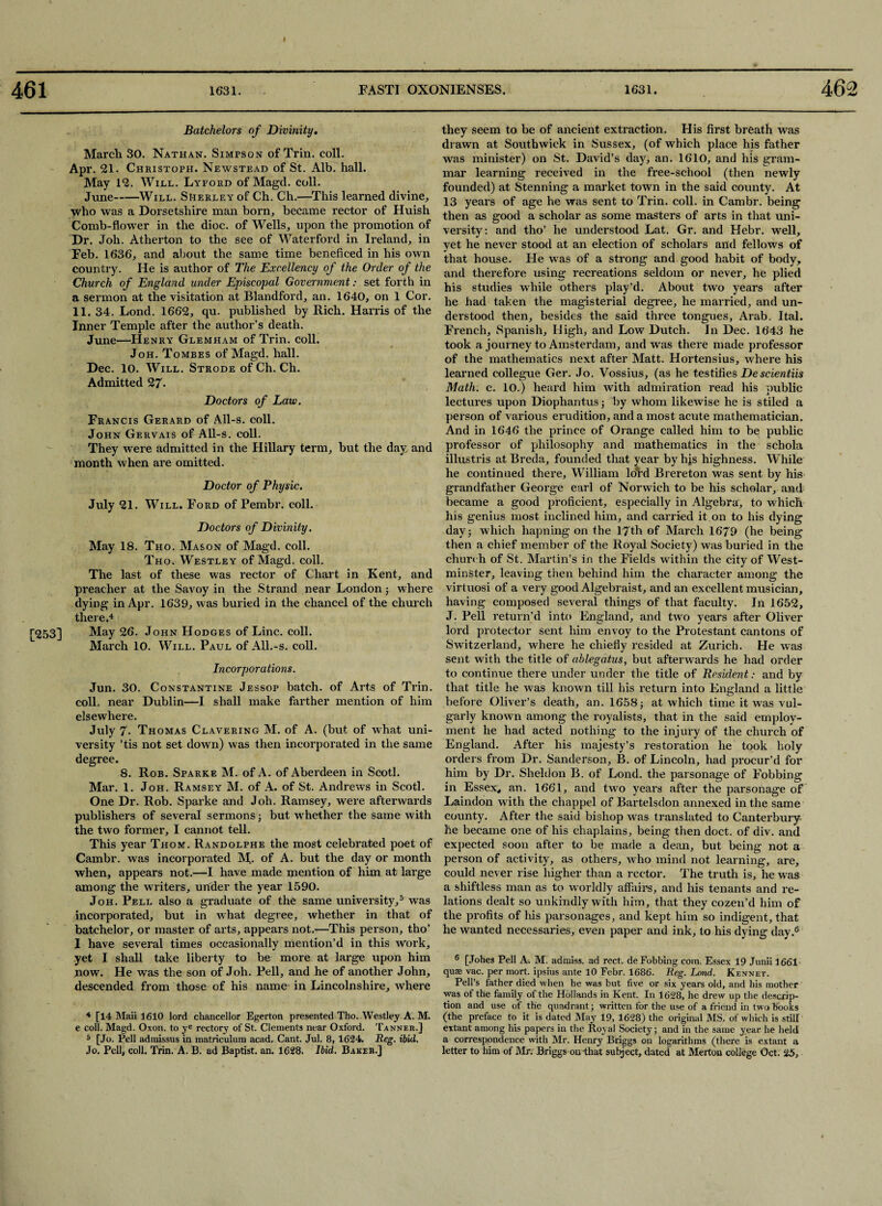 [253] Batchelors of Divinity. March 30. Nathan. Simpson of Trin. coll. Apr. 21. Christoph. Newstead of St. Alb. hall. May 12. Will. Lyford of Magd. coll. June-Will. Shekley of Ch. Ch.—This learned divine, who was a Dorsetshire man horn, became rector of Huish Comb-flower in the dioc. of Wells, upon the promotion of Dr. Joh. Atherton to the see of Waterford in Ireland, in Feb. 1636, and about the same time beneficed in his own country. He is author of The Excellency of the Order of the Church of England under Episcopal Government: set forth in a sermon at the visitation at Blandford, an. 1640, on 1 Cor. 11. 34. Lond. 1662, qu. published by Rich. Harris of the Inner Temple after the author’s death. June—Henry Glemham of Trin. coll. Joh. Tombes of Magd. hall. Dec. 10. Will. Strode of Ch. Ch. Admitted 27- Doctors of Law. Francis Gerard of All-s. coll. John Gervais of All-s. coll. They were admitted in the Hillary term, but the day and month when are omitted. Doctor of Physic. July 21. Will. Ford of Pembr. coll. Doctors of Divinity. May 18. Tho. Mason of Magd. coll. Tho. Westley of Magd. coll. The last of these was rector of Chart in Kent, and preacher at the Savoy in the Strand near London; where dying in Apr. 1639, was buried in the chancel of the church there.4 May 26. John Hodges of Line. coll. March 10. Will. Paul of All.-s. coll. Incorporations. Jun. 30. Constantine Jessop batch, of Arts of Trin. coll, near Dublin—I shall make farther mention of him elsewhere. July 7. Thomas Clavering M. of A. (but of what uni¬ versity ’tis not set down) was then incorporated in the same degree. 8. Rob. Sparke M. of A. of Aberdeen in Scotl. Mar. 1. Joh. Ramsey M. of A. of St. Andrews in Scotl. One Dr. Rob. Sparke and Joh. Ramsey, were afterwards publishers of several sermons ; but whether the same with the two former, I cannot tell. This year Thom. Randolphe the most celebrated poet of Cambr. was incorporated M. of A. but the day or month when, appears not.—I have made mention of him at large among the writers, under the year 1590. Joh. Pell also a graduate of the same university,5 was incorporated, but in what degree, whether in that of batchelor, or master of arts, appears not.—This person, tho’ I have several times occasionally mention’d in this work, yet I shall take liberty to be more at large upon him now. He was the son of Joh. Pell, and he of another John, descended from those of his name in Lincolnshire, where 4 [14 Maii 1610 lord chancellor Egerton presented Tho. Westley A. M. e coll. Magd. Oxon. to ye rectory of St. Clements near Oxford. Tanner.] 5 [Jo. Pell admissus in matriculum acad. Cant. Jul. 8,1624. Reg. ibid. Jo. Pell, coll. Trin. A. B. ad Baptist, an. 1628. Ibid. Baker.] they seem to be of ancient extraction. His first breath was drawn at Southwick in Sussex, (of which place his father was minister) on St. David’s day, an. 1610, and his gram¬ mar learning received in the free-school (then newly founded) at Stenning a market town in the said county. At 13 years of age he was sent to Trin. coll, in Cambr. being then as good a scholar as some masters of arts in that uni¬ versity: and tho’ he understood Lat. Gr. and Hebr. well, yet he never stood at an election of scholars and fellows of that house. He was of a strong and good habit of body, and therefore using recreations seldom or never, he plied his studies while others play’d. About two years after he had taken the magisterial degree, he married, and un¬ derstood then, besides the said three tongues, Arab. Ital. French, Spanish, High, and Low Dutch. In Dec. 1643 he took a journey to Amsterdam, and was there made professor of the mathematics next after Matt. Hortensius, where his learned collegue Ger. Jo. Vossius, (as he testifies Descientiis Math. c. 10.) heard him with admiration read his public lectures upon Diophantus j by whom likewise he is stiled a person of various erudition, and a most acute mathematician. And in 1646 the prince of Orange called him to be public professor of philosophy and mathematics in the schola illustris at Breda, founded that year by his highness. While he continued there, William lord Brereton was sent by his grandfather George earl of Norwich to be his scholar, and became a good proficient, especially in Algebra, to which his genius most inclined him, and carried it on to his dying day 3 which hapning on the 17th of March 1679 (he being- then a chief member of the Royal Society) was buried in the church of St. Martin’s in the Fields within the city of West¬ minster, leaving then behind him the character among the virtuosi of a very good Algebraist, and an excellent musician, having composed several things of that faculty. In 1652, J. Pell return’d into England, and two years after Oliver lord protector sent him envoy to the Protestant cantons of Switzerland, where he chiefly resided at Zurich. He was sent with the title of ablegatus, but afterwards he had order to continue there under under the title of Resident: and by that title he was known till his return into England a little before Oliver’s death, an. 1658 3 at which time it was vul¬ garly known among the royalists, that in the said employ¬ ment he had acted nothing to the injury of the church of England. After his majesty’s restoration he took holy orders from Dr. Sanderson, B. of Lincoln, had procur’d for him by Dr. Sheldon B. of Lond. the parsonage of Fobbing in Essex, an. 1661, and two years after the parsonage of Laindon with the chappel of Bartelsdon annexed in the same county. After the said bishop was translated to Canterbury he became one of his chaplains, being then doct. of div. and expected soon after to be made a dean, but being not a person of activity, as others, who mind not learning, are, could never rise higher than a rector. The truth is, he was a shiftless man as to worldly affairs, and his tenants and re¬ lations dealt so unkindly with him, that they cozen’d him of the profits of his parsonages, and kept him so indigent, that he wanted necessaries, even paper and ink, to his dying day.6 6 [Johes Pell A. M. admiss. ad rect. de Fobbing com. Essex 19 Junii 1661 quae vac. per mort. ipsius ante 10 Febr. 1686. Reg. Lond. Kennet. Pell’s father died when he was but five or six years old, and his mother was of the family of the Hollands in Kent. In 1628, he drew up the descrip¬ tion and use of the quadrant; written for the use of a friend in two books (the preface to it is dated May 19, 1628) the original MS, of which is still extant among his papers in the Royal Society; and in the same year he held a correspondence with Mr. Henry Briggs on logarithms (there is extant a letter to him of Mr. Briggs-on-that subject, dated at Merton college Oct. 25,