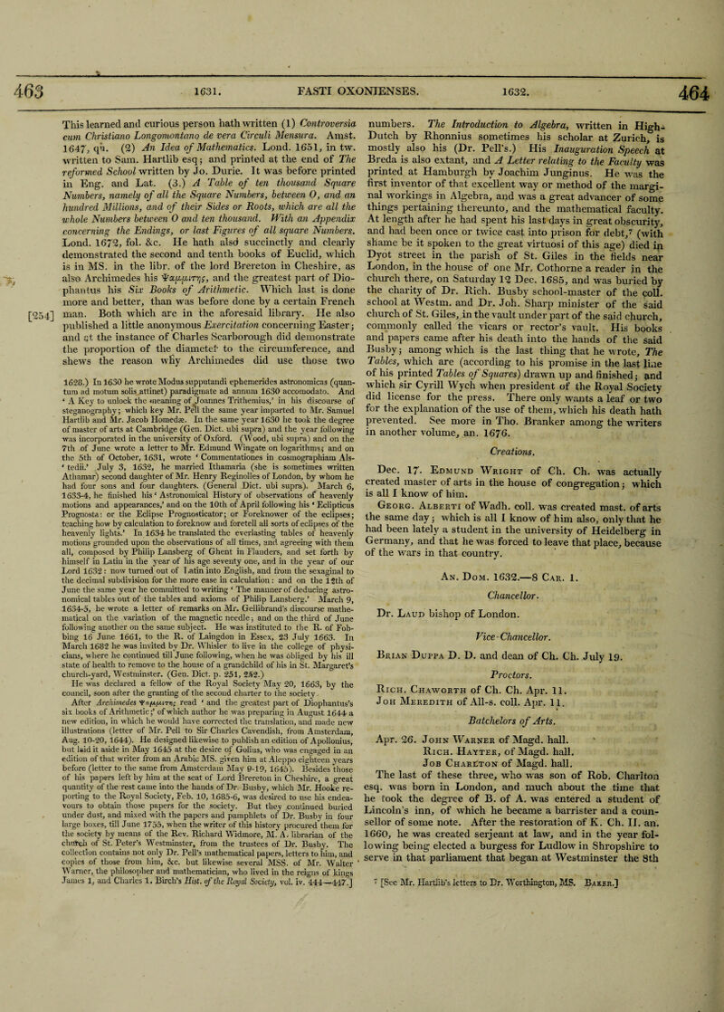 This learned and curious person hath written (1) Controversial cum Christiano Longomontcmo de vera Circuit Mensura. Amst. 1647, qu. (2) An Idea of Mathematics. Lond. 1651, in tw. written to Sam. Hartlib esq; and printed at the end of The reformed School written by Jo. Durie. It was before printed in Eng. and Lat. (3.) A Table of ten thousand Square Numbers, namely of all the Square Numbers, between O, and an hundred Millions, and of their Sides or Roots, which are all the whole Numbers between 0 and ten thousand. With an Appendix concerning the Endings, or last Figures of all square Numbers. Lond. 1672, fol. &c. He hath alsd succinctly and clearly demonstrated the second and tenth books of Euclid, which is in MS. in the libr. of the lord Brereton in Cheshire, as also. Archimedes his Alaaiurr^, and the greatest part of Dio- phanius his Six Books of Arithmetic. Which last is done more and better, than was before done by a certain French [254] man. Both which are in the aforesaid library. He also published a little anonymous Exercitation concerning Easter; and qt the instance of Charles Scarborough did demonstrate the proportion of the diametel’ to the circumference, and shews the reason why Archimedes did use those two 1628.) In 1630 he wrote Modus supputandi epheinerides astronomicas (quan¬ tum ad motum solis attinet) paradigmate ad annum 1630 accomodato. And ‘ A Key to unlock the meaning of Joannes Trithemius,’ in his discourse of steganography; which key Mr. Pell the same year imparted to Mr. Samuel Hartlib and Mr. Jacob Ilomedfe. In the same year 1630 he took the degree of master of arts at Cambridge (Gen. Diet, ubi supra) and the year following was incorporated in the university of Oxford. (Wood, ubi supra) and on the 7th of June wrote a letter to Mr. Edmund Wingate on logarithms; and on the 5th of October, 1631, wrote ‘ Commentationes in cosmographiam AIs- ‘ tedii.’ July 3, 1632, he married Ithamaria (she is sometimes written Athamar) second daughter of Mr. Henry Reginolles of London, by whom he had four sons and four daughters. (General Diet, ubi supra). March 6, 1633- 4, he finished his ‘ Astronomical History of observations of heavenly motions and appearances,’ and on the 10th of April following his ' Eclipticus Prognosta: or the Eclipse Prognosticator; or Foreknower of the eclipses; teaching how by calculation to foreknow and foretell all sorts of eclipses of the heavenly lights.’ In 1634 he translated the everlasting tables of heavenly motions grounded upon the observations of all times, and agreeing with them all, composed by Philip Lansberg of Ghent in Flanders, and set forth by himself in Latin in the year of his age seventy one, and in the year of our Lord 1632 : now turned out of T.atin into English, and from the sexaginal to the decimal subdivision for the more ease in calculation: and on the 12th of June the same year he committed to writing ‘ The manner of deducing astro¬ nomical tables out of the tables and axioms of Philip Lansberg.’ March 9, 1634- 5, he wrote a letter of remarks on Mr. Gellibrand's discourse mathe¬ matical on the variation of the magnetic needle; and on the third of June following another on the same subject. He was instituted to the R. of Fob¬ bing 16 June 1661, to the R. of Laingdon in Essex, §3 July 1663. In March 1682 he was invited by Dr. Whisler to live in the college of physi¬ cians, where he continued till June following, when he was obliged by his ill state of health to remove to the house of a grandchild of his in St. Margaret’s church-yard, Westminster. (Gen. Diet. p. 251, 252.) He was declared a fellow of the Royal Society May 20, 1663, by the council, soon after the granting of the second charter to the society. After Archimedes yappiread ‘ and the greatest part of Diophantus’s six books of Arithmetic;’ of which author he was preparing in August 1644 a new edition, in which he would have corrected the translation, and made new illustrations (letter of Mr. Pell to Sir Charles Cavendish, from Amsterdam, Aug. 10-20, 1644). He designed likewise to publish an edition of Apollonius, but laid it aside in May 1645 at the desire of Golius, who was engaged in an edition of that writer from an Arabic MS. given him at Aleppo eighteen years before (letter to the same from Amsterdam May 9-19, 1645). Besides those of his papers left by him at the seat of Lord Brereton in Cheshire, a great quantity of the rest came into the hands of Dr. Busby, which Mr. Hooke re¬ porting to the Royal Society, Feb. 10, 1685-6, was desired to use his endea¬ vours to obtain those papers for the society. But they continued buried under dust, and mixed with the papers and pamphlets of Dr. Busby in four large boxes, till June 1755, when the writer of this history procured'them for the society by means of the Rev. Richard Widmore, M. A.- librarian of the chutch of St. Peter’s Westminster, from the trustees of Dr. Busby. The collection contains not only Dr. Pell’s mathematical papers, letters to him, and copies of those from him, &c. but likewise several MSS. of Mr. Walter ' Warner, the philosopher and mathematician, who lived in the reigns of kiners James 1, and Charles 1. Birch’s Hist, of the Royal Society, vol. iv. 444—447!’] numbers. The Introduction to Algebra, written in High- Dutch by Rhonnius sometimes his scholar at Zurich, is mostly also his (Dr. Pell’s.) His Inauguration Speech at Breda is also extant, and A Letter relating to the Faculty was printed at Hamburgh by Joachim Junginus. He was the first inventor of that excellent way or method of the margi¬ nal workings in Algebra, and was a great advancer of some things pertaining thereunto, and the mathematical faculty. At length after he had spent his last days in great obscurity, and had been once or twice cast into prison for debt,7 (with shame be it spoken to the great virtuosi of this age) died in Dyot street in the parish of St. Giles in the fields near London, in the house of one Mr, Cothorne a reader in the church there, on Saturday 12 Dec. 1685, and was buried by the charity of Dr. Rich. Busby school-master of the coll, school at Westm. and Dr. Joh. Sharp minister of the said church of St. Giles, in the vault under part of the said church, commonly called the vicars or rector’s vault. His books and papers came after his death into the hands of the said Busby; among which is the last thing that he wrote. The Tables, which are (according to his promise in the last line of his printed Tables of Squares) drawn up and finished; and which sir Cyrill Wych when president of the Royal Society did license for the press. There only wants a leaf or two for the explanation of the use of them, which his death hath prevented. See more in Tho. Branker among the writers in another volume, an. 1676. Creations. Dec. 17. Edmund Wright of Ch. Ch. was actually created master of arts in the house of congregation; which is all I know of him. Georg. Alberti of Wadh. coll, was created mast, of arts the same day; which is all I know’ of him also, only that he had been lately a student in the university of Heidelberg in Germany, and that he was forced to leave that place, because of the wars in that countrv. J An. Dom. 1632.—8 Car. 1. Chancellor. Dr. Laud bishop of London. Vice-Chancellor. Brian Duppa D. D. and dean of Ch. Ch. July 19. Proctors. Rich. Chaworth of Ch. Ch. Apr. 11. Joh Meredith of All-s. coll. Apr. 11. Batchelors of Arts. Apr. 26. John Warner of Magd. hall. Rich. Hayter, of Magd. hall. Job Charlton of Magd. hall. The last of these three, who was son of Rob. Charlton esq. was born in London, and much about the time that he took the degree of B. of A. w’as entered a student of Lincoln’s inn, of which he became a barrister and a coun¬ sellor of some note. After the restoration of K. Ch. II. an. 1660, he was created serjeant at law, and in the year fol¬ lowing being elected a burgess for Ludlow in Shropshire to serve in that parliament that began at Westminster the 8th 7 [See Mr. Hartlib’s letters to Dr. Worthington, MS. Baker.]