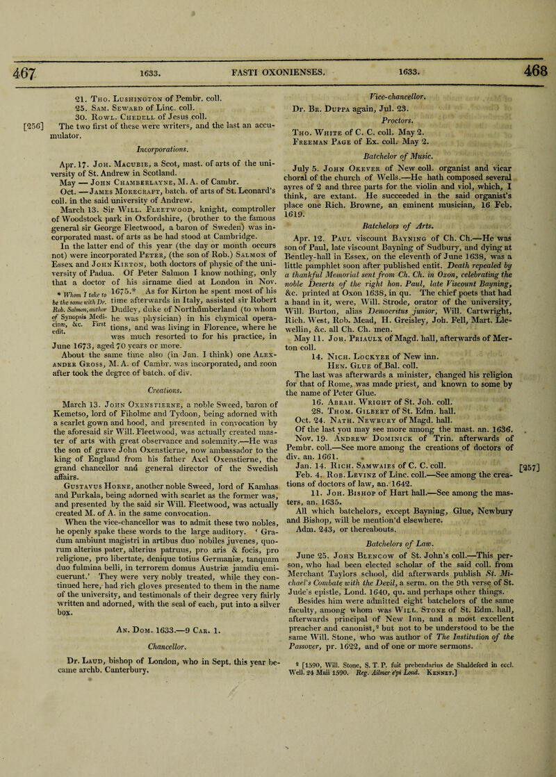 468 21. Tho. Lushington of Pembr. coll. 25. Sam. Seward of Line. coll. 30. Rowl. Chedell of Jesus coll. [256] The two first of these were writers, and the last an accu¬ mulator. Incorporations. Apr. 17. Joh. Macubie, a Scot, mast, of arts of the uni¬ versity of St. Andrew in Scotland. May — John Chamberlayne, M. A. of Cambr. Oct. —James Morecraft, batch, of arts of St. Leonai'd’s coll, in the said university of Andrew. March 13. Sir Will. Fleetwood, knight, comptroller of Woodstock park in Oxfordshire, (brother to the famous general sir George Fleetwood, a baron of Sweden) was in¬ corporated mast, of arts as he had stood at Cambridge. In the latter end of this year (the day or month occurs not) were incorporated Peter, (the son of Rob.) Salmon of Essex and JoknKirton, both doctors of physic of the uni¬ versity of Padua. Of Peter Salmon I know nothing, only that a doctor of his sirname died at London in Nov. * Whom I take to 16~5* As for Kirton he spent most of his be the same with Dr. time afterwards in Italy, assisted sir Robert Rob. Salmon, author Dudley, duke of Northumberland (to whom of Synopsis Medi- }ie was physician) in his cliymical opera- &C Fl St fi°ns> and was living in Florence, where he was much resorted to for his practice, in June 1673, aged 70 years or more. About the same time also (in Jan. I think) one Alex¬ ander Gross, M. A. of Cambr. was incorporated, and soon after took the degree of batch, of div. Creations. March 13. John Gxenstierne, a noble Sweed, baron of Kemetso, lord of Fiholme and Tydoon, being adorned with a scarlet gown and hood, and presented in convocation by the aforesaid sir Will. Fleetwood, was actually created mas¬ ter of arts with great observance and solemnity.—He was the son of grave John Oxenstierne, now ambassador to the king of England from his father Axel Oxenstierne, the grand chancellor and general director of the Swedish affairs. Gustavus Horne, another noble Sweed, lord of Ivamhas and Purkala, being adorned with scarlet as the former was, and presented by the said sir Will. Fleetwood, was actually created M. of A. in the same convocation. 'When the vice-chancellor was to admit these two nobles, he openly spake these words to the large auditory. ‘ Gra- dum ambiunt magistri in artibus duo nobiles juvenes, quo¬ rum alterius pater, alterius patruus, pro aris & focis, pro religione, pro libertate, denique totius Germanise, tanquam duo fulmina belli, in terrorem domus Austrise jamdiu emi- cuerunt.’ They were very nobly treated, while they con¬ tinued here, had rich gloves presented to them in the name of the university, and testimonals of their degree very fairly written and adorned, with the seal of each, put into a silver box. An. Dom. 1633.—9 Car. 1. Chancellor. Dr. Laud, bishop of London, who in Sept, this year be¬ came archb. Canterbury. Vice-chancellor. Dr. Br. Duppa again, Jul. 23. Proctors. Tho. White of C. C. coll. May 2. Freeman Page of Ex. coll. May 2. Batchelor of Music. July 5. John Okever of New coll, organist and vicar choral of the church of Wells.—He hath composed several ayres of 2 and three parts for the violin and viol, which, I think, are extant. He succeeded in the said organist’s place one Rich. Browne, an eminent musician, 16 Feb. 1619. Batchelors of Arts. Apr. 12. Paul viscount Bayning of Ch. Ch.—He was son of Paul, late viscount Bayning of Sudbury, and dying at Bentley-hall in Essex, on the eleventh of June 1638, was a little pamphlet soon after published entit. Death repealed by a thankful Memorial sent from Ch. Ch. in Oxon, celebrating the noble Deserts of the right hon. Paul, late Viscount Bayning, &c. printed at Oxon 1638, in qu. The chief poets that had a hand in it, were. Will. Strode, orator of the university. Will. Burton, alias Democritus junior. Will. Cartwright, Rich. West, Rob. Mead, H. Greisley, Joh. Fell, Mart. Lle- wellin, &c. all Ch. Ch. men. May 11. Joh. Priaulx of Magd. hall, afterwards of Mer¬ ton coll. 14. Nich. Lockyer of New inn. Hen. Glue of Bal. coll. The last was afterwards a minister, changed his religion for that of Rome, was made priest, and known to some by the name of Peter Glue. 16. Abrah. Wright of St. Joh. coll. 28. Thom. Gilbert of St. Edm. hall. Oct. 24. Nath. Newbury of Magd. hall. Of the last you may see more among the mast. an. 1636. Nov. 19. Andrew Dominick of Trin. afterwards of Pembr. coll.—See more among the creations^of doctors of div. an. 1661. Jan. 14. Rich. Samwaies of C. C. coll. Feb. 4. Rob. Levinz of Line. coll.—See among the crea¬ tions of doctors of law, an. 1642. ters, an. 1635. All which batchelors, except Bayning, Glue, Newbury and Bishop, will be mention’d elsewhere. Adm. 243, or thereabouts. Batchelors of Law. June 25. John Blencow of St. John’s coll.—This per¬ son, who had been elected scholar of the said coll, from Merchant Taylors school, did afterwards publish St. Mi¬ chael's Combate with the Devil, a serm. on the 9th verse of St. Jude’s epistle, Lond. 1640, qu. and perhaps other things. Besides him were admitted eight batchelors of the same faculty, among whom was Will. Stone of St. Edm. hall, afterwards principal of New Inn, and a most excellent preacher and canonist,2 but not to be understood to be the same Will. Stone, who was author of The Institution of the Passover, pr. 1622, and of one or more sermons. 2 [1590, Will. Stone, S. T. P. fuit prebendarius de Shaldeford in eccl. Well. 24 Maii 1590. Reg. Ailmer e’pi Lond. Kennet.] [257]