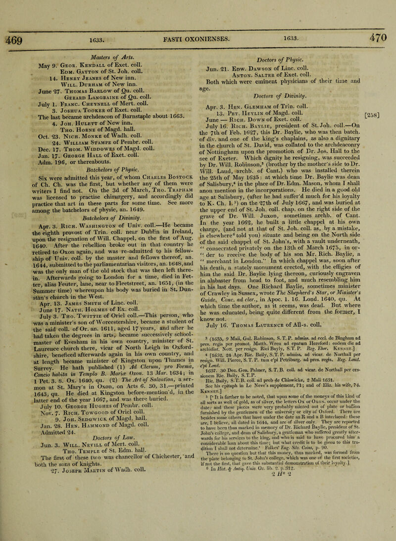 469 470 Masters of Arts. May 9. Geor. Kendall of Exet. coll. Edm. Gayton of St. Joh. coll. 14. Henry Jeanes of New inn. Will. Durham of New inn. June 27- Thomas Barlow of Qu. coll. Gerard Langbaine of Qu. coll. July 1. Franc. Cheynell of Mert. coll. 3. Joshua Tooker of Exet. coll. The last became archdeacon of Barnstaple about 1663. 4. Joh. Hulett of New inn. Tho. Horne of Magd. hall. Oct. 23. Nich. Monke of Wadh. coll. 24. William Stampe of Pembr. coll. Dec. 17. Thom. Widdowes of Magd. coll. Jan. 17. George Hall of Exet. coll. Adm. 196, or thereabouts. Batchelors of Physic. Six were admitted this year, of whom Charles Bo stock of Ch. Ch. was the first, but whether any of them were writers I find not. On the 3d of March, Tho. Trapham was licensed to practise chirurgery, and accordingly did practice that art in these parts for some time. See more among the batchelors of physic, an. 1649. Batchelors of Divinity. Apr. 3. Rich. Washington of Univ. coll.—He became the eighth provost of Trin. coll, near Dublin in Ireland, upon the resignation of Will. Chappel, on the first of Aug. 1640. After the rebellion broke out in that country he retired to Oxon again, and was re-admitted to his fellow¬ ship of Univ. coll, by the master and fellows thereof, an. 1644, submitted to the parliamentarian visitors, an. 1648,and was the only man of the old stock that was then left there¬ in. Afterwards going to London for a time, died in Fet¬ ter, alias Feuter, lane, near to Fleetstreet, an. 1651, (in the Summer time) whereupon his body was buried in St. Dun- stan's church in the West. Apr. 13. James Smith of Line. coll. June 17. Nath. Holmes of Ex. coll. July 3. Tho. Twittie of Oriel coll.—This person, who was a minister’s son of Worcestershire, became a student of the said coll, of Or. an. 1611, aged 17 years, and after he had taken the degrees in arts, became successively school¬ master of Evesham in his own country, minister of St. Laurence church there, vicar of North Leigh in Oxford¬ shire, heneficed afterwards again in his own country, and at length became minister of Kingston upon Thames in Surrey. He hath published (l) Ad Clerum, pro Forma, Condo habita in Templo B. Maria; Oxon. 13 Mar. 1634; in 1 Pet. 3. 8. Ox. 1640, qu. (2) The Art of Salvation, a ser¬ mon at St. Mary’s in Oxon, on Acts 6. 30, 31.—printed 1643, qu. He died at Kingston before-mention’d, in the latter end of the year 1667, and was there buried. July 10. George Hughes of Pembr. coll. Nov. 7. Rich. Towgood of Oriel coll. 9. Joh. Sedgwick of Magd. hall. Jan. 28. Hen. Hammond of Magd. coll. Admitted 24. Doctors of Law. Jun. 3. Will. Nevill of Mert. coll. Tho. Temple of St. Edm. hall. The first of these two was chancellor of Chichester,‘and both the sons of knights. 27. Joseph Martin of Wadh. coll. Doctors of Physic. Jun. 21. Edw. Dawson of Line. coll. Anton. Salter of Exet. coll. Both which were eminent physicians of their time and age. Doctors of Divinity. Apr. 3. Hen. Glemham of Trin. coll. 13. Pet. IIeylin of Magd. coll. the ?th of Feb. 1627, this Dr. Baylie, who was then batch, of div. and one of the king’s chaplains, as also a dignitary in the church of St. David, was collated to the archdeaconry of Nottingham upon the promotion of Dr. Jos. Hall to the see of Exeter. Which dignity he resigning, was succeeded by Dr. Will. Robinson,5 (brother by the mother’s side to Dr. Will. Laud, archb. of Cant.) who was installed therein the 25th of May 1635: at which time Dr. Baylie was dean of Salisbury,4 in the place of Dr. Edm. Mason, w hom I shall anon mention in the incorporations. He died in a good old age at Salisbury, (after he had suffer’d much for his loyalty to K. Ch. 1.5) on the 27th of July 1667, and was buried at the upper end of St. Joh. coll. chap, on the right side of the grave of Dr. Will. Juxon, sometimes archb. of Cant. In the year 1662, he built a little chappel at his own charge, (and not at that of St. Joh. coll, as, by a mistake, is elsewhere6 told you) situate and being on the North side of the said chappel of St. John’s, with a vault underneath, “ consecrated privately on the 13th of March 1675, in or- “ der to receive the body of his son Mr. Rich. Baylie, a “ merchant in London.” In which chappel was, soon after his death, a stately monument erected, with the effigies of him the said Dr. Baylie lying thereon, curiously engraven in alabaster from head to foot, and much resembling him in his last days. One Richard Baylie, sometimes minister of Crawley in Sussex, wrote The Shepherd's Star, or Minister's Guide. Cone, ad cler., in Apoc. 1. 16. Lond. 1640, qu. At which time the author, as it seems, was dead. But where he was educated, being quite different from the former, I know not. July 16. Thomas Laurence of All-s. coll. pres, regis per promot. Mattli. Wren ad epatum Hereford: eodem die ad archidiat. Nott. per resign. RiciBayly, S.T. P. Reg. Ebor. Rennet.] 4 [1632, 24 Apr. Ric. Baily, S.T.P. admiss. ad vicar, de Northall per resign. Will. Pierce, S.T. P. turn e’pi Petriburg. ad pres, regis. Reg. Laud, e'pi Lond. 1637. 30 Dec. Geo. Palmer, S. T. B. coll, ad vicar, de Northall per ces- sionem Ric. Baily, S.T.P. Ric. Baily, S.T..B. coll, ad preb de Chiswicke, 2 Maii 1631. See his epitaph in Le Neve’s supplement, 71; and of Eliz. his wife, 74. Rennet.] 5 [‘ It is farther to be noted, that upon some of the moneys of this kind of all sorts as well of gold, as of silver, the letters Ox or Oxon. occur under the date: and these pieces were very probably minted out of plate or bullion furnished by the gentlemen of the university or city of Oxford. There are besides some others that have under the date an R and a B interlaced: these are, I believe, all dated in 1644, and are of silver only. They are reported to have been thus marked in memory of Dr. Richard Baylie, president of St. John’s college, and dean of Salisbury, a gentleman who suffered greatly after¬ wards for his services to the king, and who is said to have procured him a considerable loan about this time; but what credit is to be given to this tra¬ dition I shall not determine.’ Folkes’ Eng. Silo. Coins, p. 90. There is no question but that this money, thus marked, was formed from the plate belonging to St. John’s college, which was one of the first societies, if not the first, that gave this substantial demonstration of their loyalty.] 6 In Hist. Antiq. Univ. Ox. lib. 2. p. 312. 2 H* 2 [258]