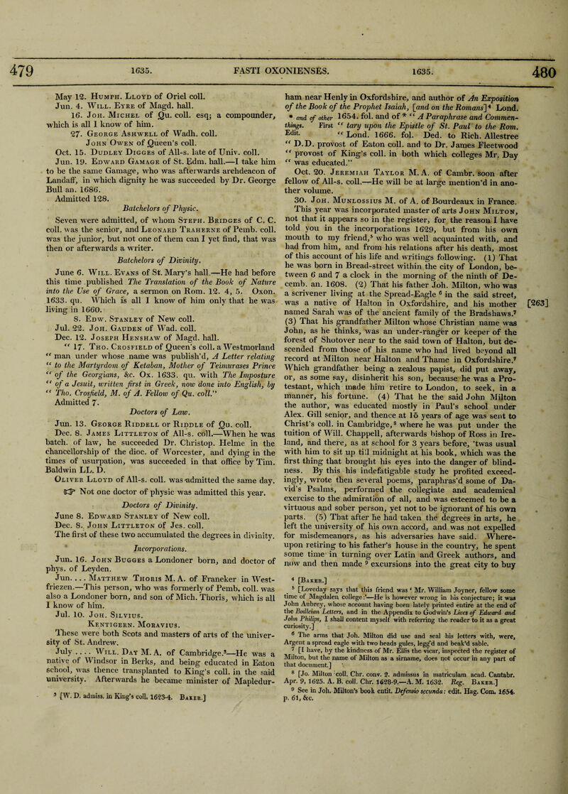 May 12. Humph. Lloyd of Oriel coll. Jun. 4. Will. Eyre of Magd. hall. 16. Joh. Michel of Qu. coll, esq; a compounder, which is all 1 know of him. 27- George Ashwell of Wadh. coll. John Owen of Queen’s coll. Oct. 15. Dudley Digges of All-s. late of Univ. coll. Jun. 19. Edward Gamage of St. Edm. hall.—I take him to be the same Gamage, who was afterwards archdeacon of Landaff, in which dignity he was succeeded by Dr. George Bull an. 1686. Admitted 128. Batchelors of Physic. Seven were admitted, of whom Steph. Bridges of C. C. coll, was the senior, and Leonard Traherne of Pemb. coll, was the junior, but not one of them can I yet find, that was then or afterwards a writer. Batchelors of Divinity. June 6. Will. Evans of St. Mary’s hall—He had before this time published The Translation of the Book of Nature into the Use of Grace, a sermon on Rom. 12. 4, 5. Oxon. 1633. qu. Which is all I know of him only that he was living in 1660. 8. Edw. Stanley of New coll. Jul. 22. Joh. Gauden of Wad. coll. Dec. 12. Joseph Henshaw of Magd. hall. 17. Tho. Crosfield of Queen’s coll, a Westmorland “ man under whose name was publish’d, A Letter relating “ to the Martyrdom of Ketaban, Mother of Teimurases Prince “ of the Georgians, &;c. Ox. 1633. qu. with The Imposture “ of a Jesuit, written first in Greek, now done into English, by “ Tho. Crosfield, M. of A. Fellow of Qu. coll. Admitted 7- Doctors of Law. Jim. 13. George Riddell or Riddle of Qu. coll. Dec. 8. James Littleton of All-s. coll.—When he was chancellorship of the dioc. of Worcester, and dying in the times of usurpation, was succeeded in that office by Tim. Baldwin LL. D. Oliver Lloyd of All-s. coll, was •admitted the same day. {Cf* Not one doctor of physic was admitted this year. Doctors of Divinity. June 8. Edward Stanley of New coll. Dec. 8.. John Littleton of Jes. coll. The first of these two accumulated the degrees in divinity. Incorporations. Jun. 16. John Bugges a Londoner born, and doctor of phys. of Leyden. Jun-Matthew Thoris M. A. of Franeker in West- friezen.—This person, who was formerly of Pemb. coll, was also a Londoner born, and son of Mich. Thoris, which is all I know of him. Jul. 10. Joh. Silvius. Kentigern. Moravius. Ihese were both Scots and masters of arts of the univer¬ sity of St. Andrew. July .... Will. Day M. A. of Cambridge.3—He was a native of Windsor in Berks, and being educated in Eaton school, was thence transplanted to King’s coll, in the said university. Afterwards he became minister of Mapledur- 3 [W. D. adiniss. in King’s coll. 1623-4. Baker.] ham near Henly in Oxfordshire, and author of An Exposition of the Book of the Prophet Isaiah, [and on the Romans] 4 Lond. * and of other 1654. fol. and of * “A Paraphrase and Commen- things. First tary upon the Epistle of St. Paul to the Rom. “ Lond. 1666. fol. Ded. to Rich. Allestree <f D.D. provost of Eaton coll, and to Dr. James Fleetwood “ provost of King’s coll, in both which colleges Mr. Day “ was educated.” Oct. 20. Jeremiah Taylor M. A. of Cambr. soon after fellow of All-s. coll.—He will be at large mention’d in ano¬ ther volume. 30. Joh. Munlossius M. of A, of Bourdeaux in France. This year was incorporated master of arts John Milton, not that it appears so in the register, for the reason I have told you in the incorporations 1629, but from his own mouth to my friend,5 who was well acquainted with, and had from him, and from his relations after his death, most of this account of his life and writings following. (1) That he was born in Bread-street within the city of London, be¬ tween 6 and 7 a clock in the morning of the ninth of De- cemb. an. 1608. (2) That his father Joh. Milton, who was a scrivener living at the Spread-Eagle 6 in the said street, was a native of Halton in Oxfordshire, and his mother named Sarah was of the ancient family of the Bradshaws.7 (3) That his grandfather Milton whose Christian name was John, as he thinks, was an under-rangier or keeper of the forest of Shotover near to the said town of Halton, but de¬ scended from those of his name who had lived beyond all record at Milton near Halton and Thame in Oxfordshire.7 Which grandfather being a zealous papist, did put away, or, as some say, disinherit his son, because he was a Pro¬ testant, which made him retire to London, to seek, in a manner, his fortune. (4) That he the said John Milton the author, was educated mostly in Paul’s school under Alex. Gill senior, and thence at lb years of age was sent to Christ’s coll, in Cambridge,8 where he was put under the tuition of Will. Chappell, afterwards bishop of Ross in Ire¬ with him to sit up till midnight at his book, which was the first thing that brought his eyes into the danger of blind¬ ness. By this his indefatigable study he profited exceed- ingly, wrote then several poems, paraphras’d some of Da¬ vid’s Psalms, performed the collegiate and academical exercise to the admiration of all, and was esteemed to be a virtuous and sober person, yet not to be ignorant of his own parts. (5) That after he had taken the degrees in arts, he left the university of his own accord, and was not expelled for misdemeanors, as his adversaries have said. Where¬ upon retiring to his father’s house in the country, he spent some time in turning over Latin and Greek authors, and now and then made 9 excursions into the great city to buy 4 [Baker.] 5 [Loveday says that this friend was ‘ Mr. William Joyner, fellow some time of Magdalen college:’—He is however wrong in his conjecture; it was John Aubrey, whose account having been lately printed entire at the end of the Bodleian Letters, and in the Appendix to Godwin’s Lives of Edward and John Philips, X shall content myself with referring tlie reader to it as a great curiosity.] 6 The arms that Joh. Milton did use and seal his letters with, were, Argent a spread eagle with two heads gules, leggd and beak’d sable. 7 [I have, by the kindness of Mr. Ellis the vicar, inspected the register of Milton, but the name of Milton as a sirname, does not occur in any part of that document.] 8 [Jo. Milton coll. Chr. conv. 2. admissus in matriculam acad. Cantabr. Apr. 9, 1625. A. B. coll. Chr. 1628-9.—A. M. 1632. Reg. Baker.] 9 See in Job. Milton’s book entit. Defensio sccunda: edit. Hag. Com, 1654. p. 61, &c. [263]