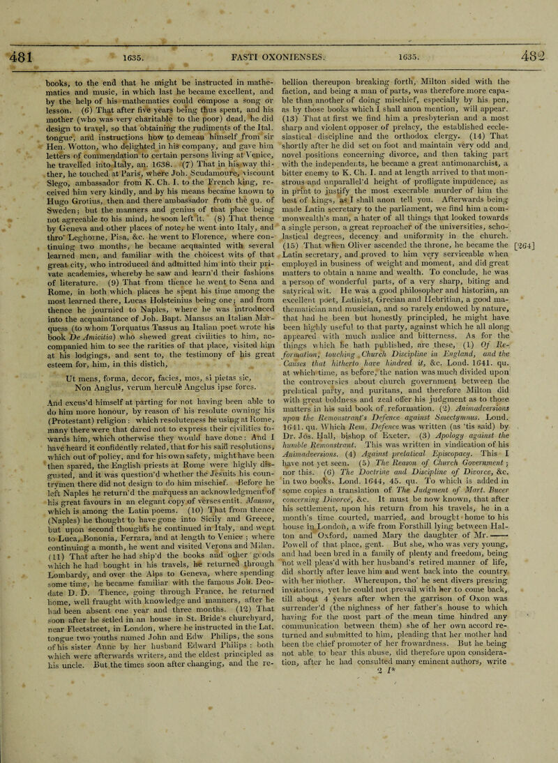 books, to the end that he might be instructed in mathe¬ matics and music, in which last he became excellent, and by the help of his mathematics could compose a song or lesson. (6) That after five years being thus spent, and his mother (who was very charitable to the poor) dead, he did design to travel, so that obtaining the rudiments of the Ital. tongue, and instructions how to demean himself from sir Hen. Wotton, who delighted in his company, and gave him letters of commendation to certain persons living at Venice, he travelled into Italy, an. 1638. (7) That in his way thi¬ ther, he touched at Paris, where Job. Scudamoure, viscount Slego, ambassador from K. Ch. I. to the French king, re¬ ceived him very kindly, and by his means became known to Hugo Grotius, then and there ambassador from the qu. of Sweden 5 but the manners and genius of that place being not agreeable to his mind, he soon left it. (8) That thence by Geneva and other places of note, he went into Italy, and thro’ Leghorne, Pisa, &c. he went to Florence, where con¬ tinuing two months, he became acquainted with several learned men, and familiar with the choicest wits of that great city, who introduced and admitted him into their pri¬ vate academies, whereby he saw and learn’d their fashions of literature. (9) That from thence he went to Sena and Rome, in both which places he spent his time among the most learned there, Lucas Holsteinius being one y and from thence he journied to Naples, where he was introduced into the acquaintance of Joh. Bapt. Mansus an Italian Mar¬ quess (to whom Torquatus Tassus an Italian poet wrote his book De Amicitia) who shewed great civilities to him, ac¬ companied him to see the rarities of that place, visited him at his lodgings, and sent to, the testimony of his great esteem for, him, in this distich, Ut mens, forma, decor, facies, mos, si pietas sic. Non Anglus, verum hercuR Angelas ipse fores. And excus’d himself at parting for not having been able to do him more honour, by reason of his resolute owning his (Protestant) religion : which resoluteness he using at Rome, many there were that dared not to express their civilities to¬ wards him, which otherwise they would have done: And I have heard it confidently related, that for his said resolutions, which out of policy, and for his own safety, might have been then spared, the English priests at Rome were highly dis¬ gusted, and it was question’d whether the Jesuits his coun¬ trymen there did not design to do him mischief. Before he left Naples he return’d the marquess an acknowledgment of his great favours in an elegant copy of verses entit. Mansus, which is among the Latin poems. (10) That from thence (Naples) he thought to have gone into Sicily and Greece, but upon second thoughts he continued in Italy, and went to Luca, Bononia, Ferrara, and at length to Venice 5 where continuing a month, he went and visited Verona and Milan. (11) That after he had ship’d the books and other goods which he had bought in his travels, he returned through Lombardy, and over the Alps to Geneva, where spending- some time, he became familiar with the famous Joh. Deo- date D. D. Thence, going through France, he returned home, well fraught with knowledge and manners, after he had been absent one year and three months. (12) That soon after he setled in an house in St. Bride’s churchyard, near Fleetstreet, in London, where he instructed in the Lat. tongue two youths named John and Edw Philips, the sons of his sister Anne by her husband Edward Philips : both w hich were afterwards writers, and the eldest principled as his uncle. But the times soon after changing, and the re¬ bellion thereupon breaking forth, Milton sided with the faction, and being a man of parts, was therefore more capa¬ ble than another of doing mischief, especially by his pen, as by those books which I shall anon mention, will appear. (13) Tliat at first we find him a presbyterian and a most sharp and violent opposer of prelacy, the established eccle¬ siastical discipline and the orthodox clergy. (14) That shortly after he did set on foot and maintain very odd and novel positions concerning divorce, and then taking part with the independents, he became a great antimonarchist, a bitter enemy to K. Ch. I. and at length arrived to that mon¬ strous and unparallel’d height of profligate impudence, as in print to justify the most execrable murder of him the best of kings, as I shall anon tell you. Afterwards being made Latin secretary to the parliament, we find him a com¬ monwealth’s man, a hater of all things that looked towards a single person, a great reproacher of the universities, scho- lastical degrees, decency and uniformity in the church. (15) That when Oliver ascended the throne, he became the [264] Latin secretary, and proved to him very serviceable when employed in business of weight and moment, and did great matters to obtain a name and wealth. To conclude, he was a person of wonderful parts, of a very sharp, biting and satyrical wit. He wras a good philosopher and historian, an excellent poet, Latinist, Grecian and Hebritian, a good ma¬ thematician and musician, and so rarely endowed by nature, that had he been but honestly principled, he might have been highly useful to that party, against which he all along appeared with much malice and bitterness. As for the things which he hath published, are these, (1) Of Re¬ formation, touching Church Discipline in England, and the Causes that hitherto have kindred it, &c. Lond. 1641. qu. at which time, as before, the nation wras much divided upon the controversies about church government between the prelatical party, and puritans, and therefore Milton did with gi’eat boldness and zeal offer his judgment as to those matters in his said book of reformation. (2) Animadversions upon the Remonstrant's Defence against Smectymnus. Lond. 1641. qu. Which Rem. Defence was written (as ’tis said) by Dr. Jos. Hall, bishop of Exeter. (3) Apology against the humble Remonstrant. This was written in vindication of his Animadversions. (4) Against prelatical Episcopacy. This I have not yet seen. (5) The Reason of Church Government; nor this. (6) The Doctrine and Discipline of Divorce, &c. in two books. Lond. 1644, 45. qu. To which is added in some copies a translation of The Judgment of Mart. Bucer concerning Divorce, &c. It must be now known, that after his settlement, upon his return from his travels, he in a month’s time courted, married, and brought home to his house in London, a wife from Forsthill lying between Hal- ton and Oxford, named Mary the daughter of Air. -—— Powell of that place, gent. But she, who was very young, and had been bred in a family of plenty and freedom, being not well pleas’d Avith her husband’s retired manner of life, did shortly after leave him and went back into the country with her mother. Whereupon, tho’ he sent divers pressing- invitations, yet he could not prevail with her to come back, till about 4 years after when the garrison of Oxon was surrender’d (the nighness of her father’s house to which having for the most part of the mean time hindred any communication between them) she of her own accord re¬ turned and submitted to him, pleading that her mother had been the chief promoter of her frowardness. But he being not able to bear this abuse, did therefore upon considera¬ tion, after he had consulted many eminent authors, write 2 I*