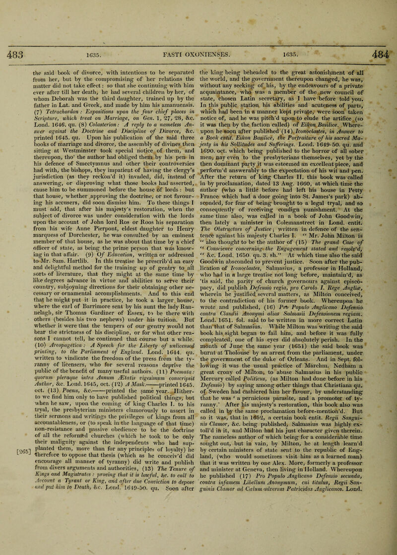 the said book of divorce, with intentions to be separated from her, but by the compromising of her relations the matter did not take effect: so that she continuing with him ever after till her death, he had several children by her, of whom Deborah was the third daughter, trained up by the father in Lat. and Greek, and made by him his amanuensis. (7) Tetrachordon : Expositions upon the four chief places in Scripture, which treat on Marriage, on Gen. 1, 27, 28, &c. Lond. 1646. qu. (8) Colasterion: A reply to a nameless An¬ swer against the Doctrine and Discipline of Divorce, &c. printed 1645. qu. Upon his publication of the said three books of marriage and divorce, the assembly of divines then sitting at Westminster took special notice of them, and thereupon, tho’ the author had obliged them by his pen in hi3 defence of Smectymnus and other their controversies had with, the bishops, they impatient of having the clergy’s jurisdiction (as they reckon’d it) invaded, did, instead of answering, or disproving what those books had asserted, cause him to be summoned before the house of lords : but that house, whether approving the doctrine, or not favour¬ ing his accusers, did soon dismiss him. To these things I must add, that after his majesty’s restoration, when the subject of divorce was under consideration with the lords upon the account of John lord Ros or Roos his separation from his wife Anne Pierpont, eldest daughter to Henry marquess of Dorchester, he was consulted by an eminent member of that house, as he was about that time by a chief officer of state, as being the prime person that was know¬ ing in that affair. (9) Of Education, written or addressed to Mr. Sam. Hartlib. In this treatise he prescrib’d an easy and delightful method for the training up of gentry to all sorts of literature, that they might at the same time by like degrees advance in virtue and abilities to serve their country, subjoyning directions for their obtaining other ne¬ cessary or ornamental accomplishments. And to this end that he might put it in practice, he took a larger house, where the earl of Barrimore sent by his aunt the lady Ran- nelagh, sir Thomas Gardiner of Essex, to be there with others (besides his two nephews) under his tuition. But whether it were that the tempers of our gentry would not bear the strictness of his discipline, or for what other rea¬ sons I cannot tell, he continued that course but a while. (10) Areopagetica : A Speech for the Liberty of unlicensed printing, to the Parliament of England. Lond. 1644. qu. written to vindicate the freedom of the press from the ty¬ ranny of licensers, who for several reasons deprive the public of the benefit of many useful authors. (11) Poemata: quorum pleraque intra Annum AEtatis vigesbnum conscripsit Author, &c. Lond. 1645, oct. (12) A Mask.-printed 1645. oct. (13) Poems, &c.-printed the same year. Hither¬ to we find him only to have published political things, but when he saw, upon the coming of king Charles I. to his tryal, the presbyterian ministers clamorously to assert in their sermons and writings the privileges of kings from all accountableness, or (to speak in the language of that time) non-resistance and passive obedience to be the doctrine of all the reformed churches (which he took to be only their malignity against the independents who had sup- r°65l P^ante^ thenb more than for any principles of loyalty) he J therefore to oppose that thesis (which as he conceiv’d did encourage all manner of tyranny) did write and publish from divers arguments and authorities, (13) The Tenure of Kings and Magistrates : proving that it is lawful, ftc. to call to Account a Tyrant or King, and after due Conviction to depose and put him to Death, &c. Lond, 1649-50. qu. Soon after the king being beheaded to the great astonishment of all the world, and the government thereupon changed, he was, without any seeking of his, by the endeavour’s of a private acquaintance, who was a member of the new council of state, chosen Latin secretary, as I have before told you. In this public station his abilities and acuteness of parts, which had been in a manner kept private, were soon taken notice of, and he was pitch’d upon to elude the artifice (so it was then by the faction called) of Eikon Basilice. Where¬ upon he soon after published (14) Iconoclastes, in Answer to a Book entit. Eikon Basilice, the Portraiture of his sacred Ma¬ jesty in his Sollitudes and Sufferings. Lond. 1649-50. qu. and 1690. oct. which being published to the horror of all sober men, nay even to the presbyterians themselves, yet by the then dominant party it was esteemed an excellent piece, and perform’d answerably to the expectation of his wit and pen. After the return of king Charles II. this book was called in by proclamation, dated 13 Aug. 1660, at which time the author (who a little before had left his house in Petty France which had a door going into St. James’s park) ab¬ sconded, for fear of being brought to a legal tryal, and so consequently of receiving condign punishment. At the same time also, was called in a book of John Goodwin, then lately a minister in Colemanstreet in Lond. entit. The Obstructors of Justice ■ written in defence of the sen¬ tence against his majesty Charles I. “ Air. John Milton is “ also thought to be the author of (15) The grand Case of “ Conscience concerning the Engagement stated and resolv'd, tc &c. Lond. 1650. qu. 3. sh.” At which time also the said Goodwin absconded to prevent justice. Soon after the pub¬ lication of Iconoclastes, Salmasius, a professor in Holland, who had in a large treatise not long before, maintain’d, as ’tis said, the parity of church governours against episco¬ pacy, did publish Defensio regia, pro Carolo I. Rege Anglice, wherein he justified several matters, as Milton conceived, to the contradiction of his former book. Whereupon he wrote and published, (16) Prt> Populo Anglicano Defensio contra Claudii Anomjmi alias Salmasii Defensionem regiam. Lond. 1651. fob said to be written in more correct Latin than that of Salmasius. While Milton was writing the said book his sight began to fail him, and before it was fully eompleated, one of his eyes did absolutely perish. In the month of June the same year (1651) the said book was burnt at Tholouse by an arrest from the parliament, under the government of the duke of Orleans. And in Sept, fol¬ lowing it was the usual practice of Marchm. Nedham a great crony of Milton, to abuse Salmasius in his public Mercury called Politicus, (as Milton had done before in his Defensio) by saying among other things that Christiana qu. of Sweden had cashiered him her favour, by understanding that he was f a pernicious parasite, and a promoter of ty¬ ranny.’ After his majesty’s restoration, this book also was called in by the same proclamation before-mention’d. But so it was, that in 1652, a certain book entit. Regii Sangui¬ nis Clamor, &c. being published, Salmasius was highly ex- toll’d in it, and Milton had his just character given therein. The nameless author of which being for a considerable time sought out, but in vain, by Milton, he at length learn’d by certain ministers of state sent to the republic of Eng¬ land, (who would sometimes visit him as a learned man) that it was written by one Alex. More, formerly a professor and minister at Geneva, then living in Holland. Whereupon he published (17) Pro Populo Anglicano Defensio secunda, contra infamem Libellum Anomjmum, cui titulus, Regii San¬ guinis Clamor ad Ccclum aclversus Patricidas Anglicanos. Lond.