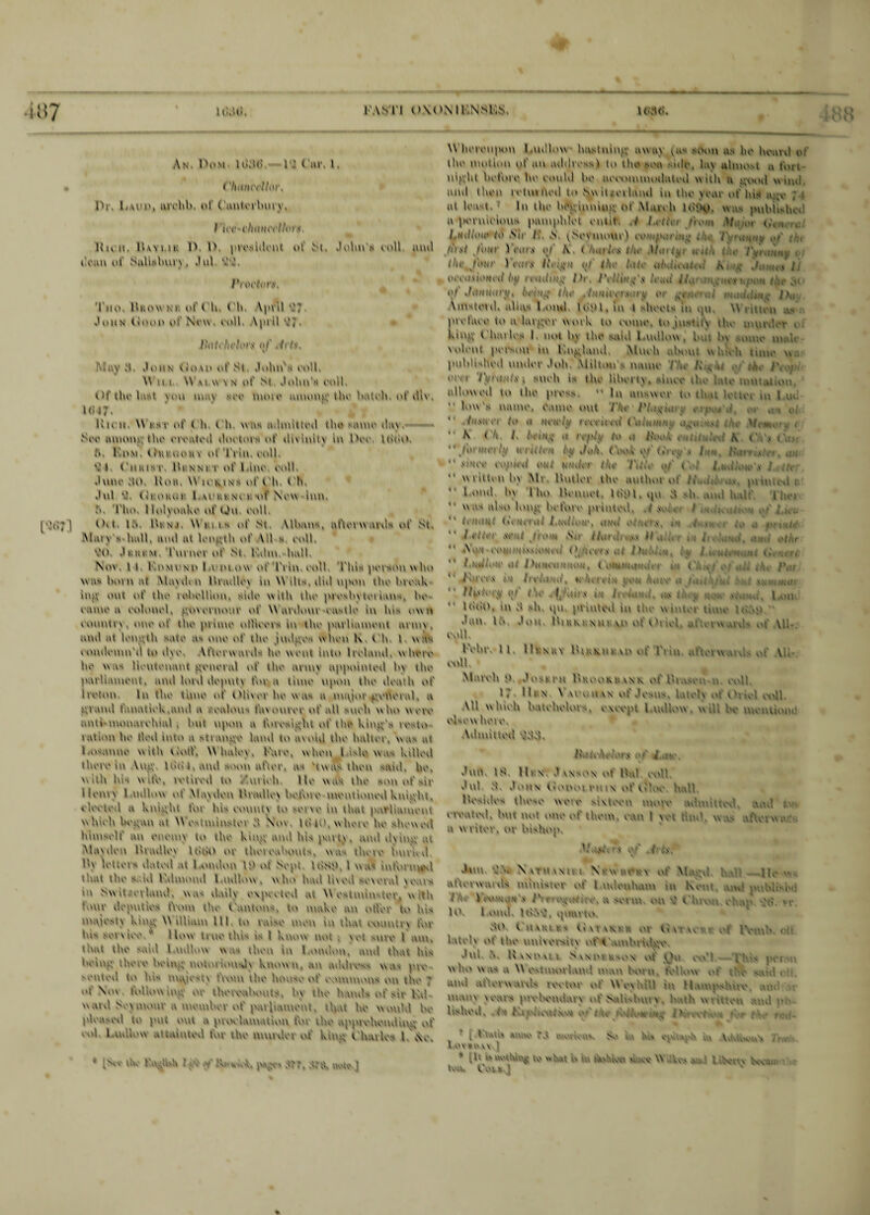 An Pom ltkid td ( nr, i, < 'Hmwllor, Pr, Imho, tuvhh, of ('nnterliurv. I 'U't'i'haHctifora liu ii, Hoi u IV IV president of St, John's coll, tend cotin of SulUlmry. Jnl. 'W. Pwvtor$t Too. Hkovx M of ('U. (Mi. V|>nl John (loon of Now coll. April di HaU'Irthm <»/' Jits, May 3. John (loan of Si John's coll. Win \V vt xx v n of St John's coll. Of the last \on may see mote tioutup; tile hatch, of tllv, Ki'17. liu 11 Mim' ofOh eh was admitted the same dax » Sec moon.' the rivaled doctors of divinity in Pee Iddo Ik Mom. Hut notix of Ti in. coll ‘M. ('uuisr, Hunni r of l.lno coll June ,'!t>. lion. Wicmnh of ('h. (h. Jnl (,'i.oto.i I.achi nv 1 of New inn. ,V Tho, llolyotcko of tju coll (V t l;Y l‘*» n.i Metis of St V limns, nftorvx .ml-, of St Man's hull, nod til length of Ml s coll. do. Jet hum. Turner of Sc. Kthn. hull, Nov. it. Iomcno Lent o\\ ot I'rin. txdl This person w ho was horn at Maxdin Hradley in W ills, did upon the break inc, out of the lohellion. sule w ith the proshy tot tans, he cunie 11 colonel, ymvernoor of W ardour cu-tlo in lus own country . one of the prime oUlcers in the parliament army . soul at length sate a-, one of the jml^o?- when K eh l was .oiulemn'il to il\c Afterwarils he went into Ireland, where he was lieutenant jtvneral of the arun appointed h\ the parliament, and lord deputy fora time upon the death of Ireton. In the tune of Olivov ho was a im^oi'^vnornl, a nrand fanatick.and a , onions favourer of all such who were anti-numarchml , hut upon a foresight of the kind's res to i at ion he tied into a -t ratify land to avoid the halter, was at l.osanne with vlotf. Whaley, l-aro, when l isle was killed there In Mivn UhU, and soon after, as 'twas then -aid. he, with his wife, retired to Veerioh. He was the son of sir Henry 1 m’.low of May den Urndloy holme mentioned knight. * leoied a knight for his county to sei ye in that parhament w hich he^an at Wc-tnunster d Nov lt> KV where he shevy oil himself an enemy to the hup;' and his party, and d\ up; eu Mavden Uradlev IdoO or thereabouts. was there iunud l*y letty'i- dated at 1 ondou IP of Sept. IdSP, 1 wa* informed that the s. id Kdinond l callow, who had liyed several u\u> in Switzerland, was daily expected ai M ost minster, w ith tour deputies from the i'antons, to make an otter to his maicsty kiin; William III to raise men in that country for lus service '' How true this is l know not , vet -ore l am, that the said l,callow was then in l otuion, and that his Iw'loj? there heiep; notoriously known, an address was pro seated to hi- majesty fewm the house of vonumms on the ; of Nov, toliow iin; or thereabouts, by the hands of sir IP watvl Sey nuyur a member y'f parliament, that he would he pleased to pm out a jnwlancatiotc for the apprehending of .ol l u.'.'.ew .0. wonted for the nunxier of hup; Ch.ules l ,\e * ,\, dv famish . v Y(,*. eh YY, A'Ck Me] M hereupon l.mlhny lin.-tuim; away soon as he heard c- the motion yd an addressi to the sou side, lav nlmo.-t a fort uiyf’ht hefore he could he uccvmuuodiited with a j;\hhI yy uul and then returned to Switzerland in the year of his* u.'vv ; 1 tit lea-.t. In the hcv.uuuuyv of M.ueh lo'PvV was publisher a pernicious pamphlet cntit ./ letter /rew» M LhiIUhi' to Sir /' N pSevmour) ce' 0,0 01- Y.v 7V*,;/;/<y ,»f •••;, >:>st /OfV 1 cats 0/ A ( :-;rlrs (Ur J/.im'^.- }..-<* 1 1 IV,us lo the lole aMceulcd Kin# Am** IJ ooetwioNCif t>f/ i'huHk# th\ lead in. : .sevi y n «>/',/<CMMttry, the W .\| V'C. nr.eUitnt ] >,; \mstetd. alias l ond. ItijH, in t sheets ill ,pi M niton as preface to u lurjxer work (y* eemee, tv» justify 11 v• murder 1 kuiyv (diaries I. m>t hy the said 1 ctdlovv . lua In ,-ome limit 'olent person m Kurland, Much aUmt w i-.-eh tune yy.: jaddished under Jolt, Milton s niunc / .. 17 * o .*• V - Otvi l'</r,t/<l,v; such is the Uhcrt y. »lmv the kstc mm,at ion idl.'w e,l to 1 he pies-. •• In CUV oxto t  low's name. Came met Tkt l*lilywo ernes ,1. ,*» 5 »•/  l/(,v«'<T lo a trn'tjf f'CtYcmi ('a. ;e- '/.v,. -.. ( “ N (7c. 1. Mu# a reply <0 a l>\v’, \ (‘ >• jWuM'lti H'ri<trn ly t/aA, ('00A pV (wi'Ys im. /fin,,.,-. ,:,t  sj'uv copcetl owl WNtle*' th* Tkti* ( 1 *' written hy Mr Ihctiei the author of • i. ; . pume.l : l acted hy l ho Heccuet. I dpi. tpe A -h ami h.-.l:' IV.ei wtw ai-,> Uucji IcctVuo piiccted. I '  (, *ix»H< <*,•'< mil 1 .\tlieeo, awtl e aw, rt  « > S M ailer c c Irelaccd, mmt *tb \. CxC; tCS.'.V'iiC ' . t*< ' - . ’ . 1 f.aloec uf HtCNtWNtCtwc, (\xt**.UMa'er e l\u *' . J’hlWct c-c /cvltWtl, M'hoeil i. c,\ ‘uhy a Jsi. , , • flirt cry e/' Tie .l(;atrs 4*4 hviaxd, i f.ou lddt>. in sh, vpi printed ice the winter lure levp.. ' •’an Ii- Jon IhccNKNcu ve> of Oriel c\dl, la'l’i l l Hi NUV 1'ius.iit ii' ri k-.u .-.f-.ei w.i: V;, cull, * Mavvli j). Josrru 1»Hv'onci ink t»t Im.,.-cu a. t\'U i; Uc \ \ vcan VN of Jesus, kuely oi v'-. e'. ,v.U Ml vy hiclc hntcheUus, ewvpt l.udloyv. w id l-e memume elsevy here. Admitted \idd. l'. ;eA, .\‘rs ef‘ 1..:;. JuO IS Hv n J vnson t'f led tvll Jnl S. Joun Cxot'oie*. in of V.tk*e hall Ihvsides these were sixteen more admitted, and Civattsl, hut not one of them, even I vet tiinl. was afterw a- . <c w l iter, or hislu'p, v pf' 1 Jtm NvrnvNcm N»wcct ' Hall._Hewns atverwaials minister of l tedeuham in ken-, and p-totisi><: a serm, on M t'htwn. vvhap lv'. I yvmT, tdN\}, tpnvrHK SO I'lUKita dvttMas or hvi'irv of IV-a-.V lately of the university oft uohriil^v Jui - Uvxt'vtv Svxt'SKsON X'i Jr xX'M r--s pe: who was a M estnu'rlaml man bum. fel'.ovv of V e sa-,J. <-. ami at orwards cxvtvvc' ot Nt ev'veil in Ha-ops ute. and mai-.y yours prehendarv of Sahshutv. hath w*uten and o lished, .O Kcylhxclkv** vy 1 i^reeftw* • lAdHth .V.i-ae TA «vj ,e;w Jk* ux W> ee ;ai>tv e.y Vre.-eaX , I ex *1' v\ | * ll1 w wcd«K$ ve kvt w iu vbshkm v w W I *v \v„, tea, CvwxJ v