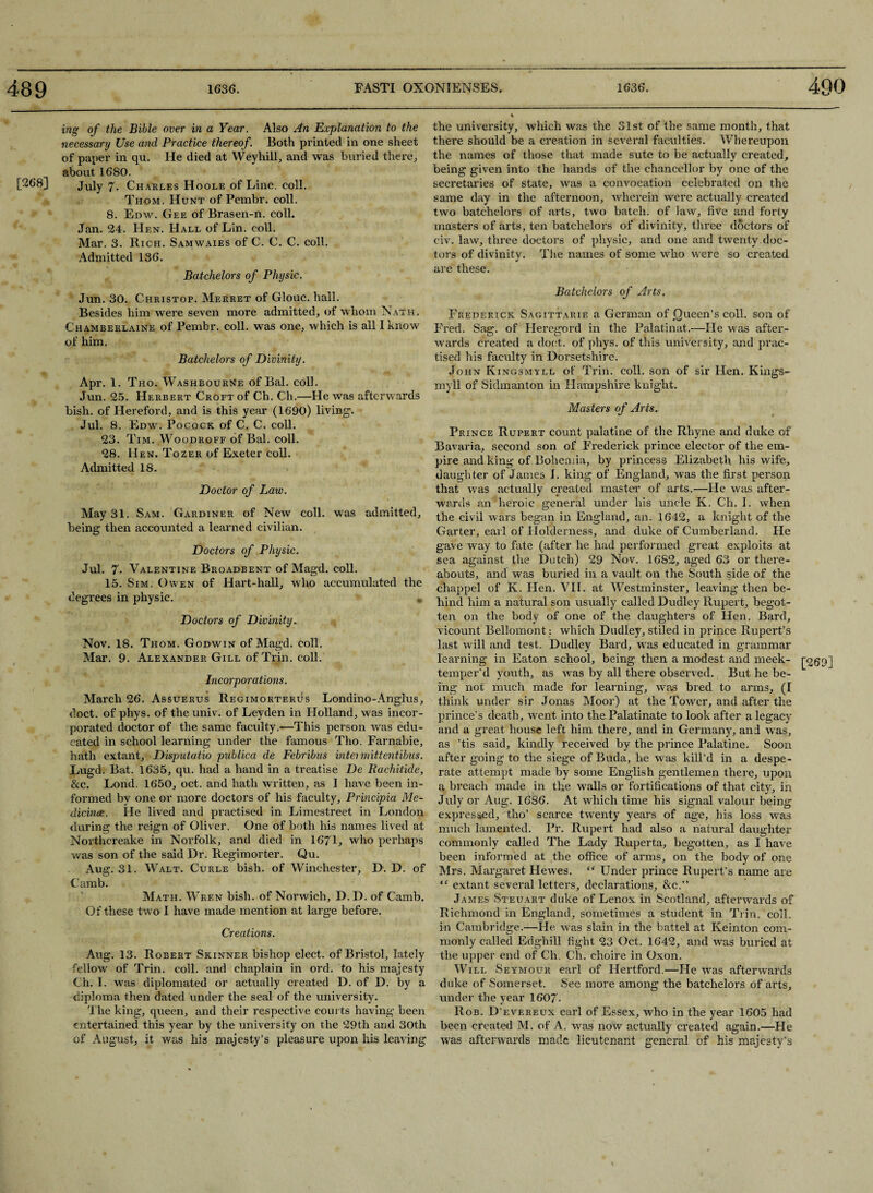 ing of the Bible over in a Year. Also An Explanation to the necessary Use and Practice thereof. Both printed in one sheet of paper in qu. He died at Weyhill, and was buried there., about 1680. [268] July 7- Ch arles Hoole of Line. coll. Thom. Hunt of Pembr. coll. 8. Edw. Gee of Brasen-n. coll. Jan. 24. Hen. Hall of Lin. coll. Mar. 3. Rich. Samwaies of C. C. C. coll, Admitted 136. Batchelors of Physic. Jun. 30. Christop. Merret of Glouc. hall. Besides him were seven more admitted, of whom Natk. Chamberlains of Pembr. coll, was one, which is all I know of him. Batchelors of Divinity. Apr. 1. Tho. Washbourne of Bal. coll. Jun. 25. Herbert Croft of Ch. Ch.—He was afterwards bish. of Hereford, and is this year (1690) living. Jul. 8. Edw. Pocock of C. C. coll. 23. Tim. Woodroff of Bal. coll. 28. Hen. Tozer of Exeter coll. Admitted 18. Doctor of Law. May 31. Sam. Gardiner of New coll, was admitted, being then accounted a learned civilian. Doctors of Physic. Jul. 7- Valentine Broadbent of Magd. coll. 15. Sim. Owen of Hart-hall, who accumulated the degrees in physic. Doctors of Divinity.. * Nov. 18. Thom. Godwin of Magd. coll. Mar. 9. Alexander Gill of Trin. coll. Incorporations. March 26. Assuerus Regimorterus Londino-Anglus, doct. of phys. of the univ. of Leyden in Holland, was incor¬ porated doctor of the same faculty.—This person was edu¬ cated in school learning under the famous Tho. Farnabie, hath extant, Disputatio publica de Febribus intermittentibus. Lugd. Bat. 1635, qu. had a hand in a treatise De Rachitide, &c. Lond. 1650, oct. and hath written, as I have been in¬ formed by one or more doctors of his faculty, Principia Me¬ dicine. He lived and practised in Limestreet in London during the reign of Oliver. One of both his names lived at Northcreake in Norfolk, and died in 1671, who perhaps was son of the said Dr. Regimorter. Qu. Aug. 31. Walt. Curle bish. of Winchester, D. D. of Camb. Math. Wren bish. of Norwich, D. D. of Camb, Of these two I have made mention at large before. Creations. Aug. 13. Robert Skinner bishop elect, of Bristol, lately fellow of Trin. coll, and chaplain in ord. to his majesty Ch. 1. was diplomated or actually created D. of D. by a diploma then dated under the seal of the university. The king, queen, and their respective courts having been entertained this year by the university on the 29th and 30th of August, it was his majesty’s pleasure upon his leaving the university, which was the Slst of the same month, that there should be a creation in several faculties. Whereupon the names of those that made sute to be actually created, being given into the hands of the chancellor by one of the secretaries of state, was a convocation celebrated on the same day in the afternoon, wherein were actually created two batchelors of arts, two batch, of law, five and forty masters of arts, ten batchelors of divinity, three doctors of civ. law, three doctors of physic, and one and twenty doc¬ tors of divinity. The names of some who were so created y are these. Batchelors of Arts. Frederick Sagittarie a German of Queen’s coll, son of Fred. Sag. of Heregord in the Palatinat.—He was after¬ wards created a doct. of phys. of this university, and prac¬ tised his faculty in Dorsetshire. John Kingsmyll of Trin. coll, son of sir Hen. Kings- myll of Sidmanton in Hampshire knight. Masters of Arts. Prince Rupert count palatine of the Rhyne and duke of Bavaria, second son of Frederick prince elector of the em¬ pire and king of Bohemia, by princess Elizabeth his wife, daughter of James I. king of England, was the first person that was actually created master of arts.—He was after¬ wards an heroic general under his uncle K. Ch. I. when the civil wars began in England, an. 1642, a knight of the Garter, earl of Holderness, and duke of Cumberland. He gave way to fate (after he had performed great exploits at sea against the Dutch) 29 Nov. 1682, aged 63 or there¬ abouts, and was buried in a vault on the South side of the chappel of K. Hen. VII. at Westminster, leaving then be¬ hind him a natural son usually called Dudley Rupert, begot¬ ten on the body of one of the daughters of Hen. Bard, vicount Bellomont : which Dudley, stiled in prince Rupert’s last will and test. Dudley Bard, was educated in grammar learning in Eaton school, being then a modest and meek- p69] temper’d youth, as was by all there observed. But he be¬ ing not much made for learning, was bred to arms, (I think under sir Jonas Moor) at the Tower, and after the prince’s death, went into the Palatinate to look after a legacy and a great house left him there, and in Germany, and was, as ’tis said, kindly received by the prince Palatine. Soon after going to the siege of Buda, he was kill’d in a despe¬ rate attempt made by some English gentlemen there, upon a breach made in the walls or fortifications of that city, in July or Aug. 1686. At which time his signal valour being expressed, tho’ scarce twenty years of age, his loss was much lamented. Pr. Rupert had also a natural daughter commonly called The Lady Ruperta, begotten, as I have been informed at the office of arms, on the body of one Mrs. Margaret Hewes. “ Under prince Rupert’s name are “ extant several letters, declarations, &c.” James Steuart duke of Lenox in Scotland, afterwards of Richmond in England, sometimes a student in Trim coll, in Cambridge.—He was slain in the battel at Keinton com¬ monly called Edghill fight 23 Oct. 1642, and was buried at the upper end of Ch. Ch. choire in Oxon. Will Seymour earl of Hertford.—He was afterwards duke of Somerset. See more among the batchelors of arts, under the year 1607- Rob. D’evereux earl of Essex, who in the year 1605 had been created M. of A. was now actually created again.—He was afterwards made lieutenant general of his majesty's