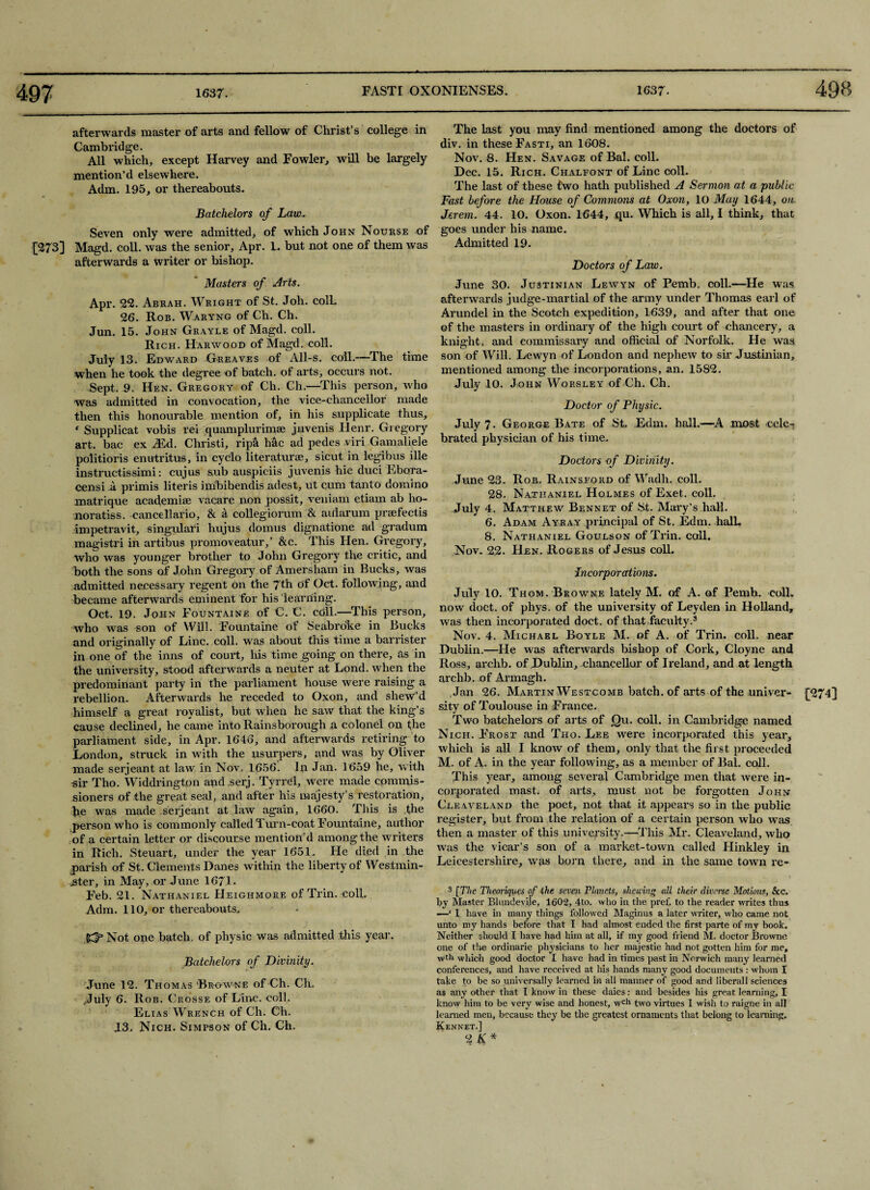 afterwards master of arts and fellow of Christ’s college in Cambridge. All which, except Harvey and Fowler, will be largely mention’d elsewhere. Adm. 195, or thereabouts. Batchelors of Law. Seven only were admitted, of which John Nourse of [273] Magd. coll, was the senior, Apr. L. but not one of them was afterwards a writer or bishop. Masters of Arts. Apr. 22. Abrah. Wright of St. Joh. colL 26. Rob. Waryng of Ch. Ch. Jun. 15. John Grayle of Magd. coll. Rich. Harwood of Magd. coll. July 13. Edward Greaves of All-s. coll.—The time when he took the degree of batch, of arts, occurs not. Sept. 9. Hen. Gregory of Ch. Ch.—This person, who was admitted in convocation, the vice-chancellor made then this honourable mention of, in his supplicate thus, * Supplicat vobis rei quamplurimae jnvenis Henr. Gregory art. bac ex Aid. Christi, rip& h&c ad pedes viri Gamaliele politioris enutritus, in cyclo literature, sicut in legibus ille instructissimi: cujus sub auspiciis juvenis hie duci Ebora- censi a primis literis imbibendis adest, ut cum tanto domino matrique academise vacare non possit, veniam etiam ab ho- noratiss. cancellario, & a collegiorum & aiiiarum prefectis impetravit, singular! hujus domus dignatione ad gradum magistri in artibus promoveatur,’ &c. This Hen. Gregory, who was younger brother to John Gregory the critic, and both the sons of John Gregory of Amersham in Bucks, was admitted necessary regent on the 7th of Oct. following, and became afterwards eminent for his learning. Oct. 19. John Fountaine of C. C. coll.—This person, who was son of Will. Fountaine of Seabroke in Bucks and originally of Line. coll, was about this time a barrister in one of the inns of court, his time going on there, as in the university, stood afterwards a neuter at Lond. when the predominant party in the parliament house were raising a rebellion. Afterwards he receded to Oxon, and shew’d himself a great royalist, but when he saw that the king’s cause declined, he came into Rainsborough a colonel on the parliament side, in Apr. 1646, and afterwards retiring to London, struck in with the usurpers, and was by Oliver made serjeant at law in Nov. 1656. In Jan. 1659 he, with sir Tho. Widdringtpn and serj. Tyrrd, were made cpmmis- sioners of the great seal, and after his majesty’s restoration, he was made serjeant at law again, 1660. This is the person who is commonly called 1 urn-coat Fountaine, author of a certain letter or discourse mention’d among the writers in Rich. Steuart, under the year 1651. He died in the parish of St. Clements Danes within the liberty of Westmin¬ ister, in May, or June 1671. Feb. 21. Nathaniel Heighmore of Trin. coll. Adm. 110, or thereabouts, K?3 Not one batch, of physic was admitted this year. Batchelors of Divinity. June 12. Thomas 'Browne of Ch. Ch. ,July 6. Rob. Crosse of Line. coll. Elias Wrench of Ch. Ch. 13. Nich. Simpson of Ch. Cli. The last you may find mentioned among the doctors of div. in these Fasti, an 1608. Nov. 8. Hen. Savage of Bal. coll. Dec. 15. Rich. Chalfont of Line coll. The last of these two hath published A Sermon at a public Fast before the House of Commons at Oxon, 10 May 1644, on Jerem. 44. 10. Oxon. 1644, qu. Which is all, I think, that goes under his name. Admitted 19. Doctors of Law. June 30. Justinian Lewyn of Pemb. coll-—He was afterwards judge-martial of the army under Thomas earl of Arundel in the Scotch expedition, 1639, and after that one of the masters in ordinary of the high court of chancery, a knight, and commissary and official of Norfolk. He was son of Will. Lewyn of London and nephew to sir Justinian, mentioned among the incorporations, an. 1582. July 10. John Worsley of Ch. Ch. Doctor of Physic. July 7. George Bate of St. Edm. hall.—A most cele¬ brated physician of his time. Doctors of Divinity. June 23. Rob. Rainsford of Wadh. coll. 28. Nathaniel Holmes of Exet, coll. July 4. Matthew Bennet of St. Mary’s hall. 6. Adam Ayray principal of St. Edm. halL 8. Nathaniel Goulson of Trin. coll. Nov. 22. Hen. Rogers of Jesus coll. Incorporations. July 10. Thom. Browne lately M. of A. of Pemb. coll, now doct. of phys. of the university of Leyden in Holland, was then incorporated doct. of that faculty.3 Nov. 4. Michael Boyle M. of A. of Trin. coll, near Dublin.—He was afterwards bishop of Cork, Cloyne and Ross, archb. of Dublin, chancellur of Ireland, and at length archb. of Armagh. Jan 26. Martin Westcomb batch, of arts of the univer- [274] sity of Toulouse in France. Two batchelors of arts of Qu. coll, in Cambridge named Nich. Frost and Tho. Lee were incorporated this year, which is all I know of them, only that the first proceeded M. of A- in the year following, as a member of Bal. coll. This year, among several Cambridge men that were in¬ corporated mast, of arts, must not be forgotten John Cleaveland the poet, not that it appears so in the public register, but from the relation of a certain person who was then a master of this university.—This Mr. Cleaveland, who was the vicar’s son of a market-town called Hinkley in Leicestershire, was born there, and in the same town re- 3 [The Tlieoriques of the seven Planets, shewing all their diverse Motions, See. by Master Blundeyile, 1602, 4to. who in the pref. to the reader writes thus —‘ I have in many things followed Maginus a later writer, who came not unto my hands before that I had almost ended the first parte of my book. Neither should I have had him at all, if my good friend M. doctor Browne one of the ordinarie physicians to her majestie had not gotten him for me, wth which good doctor I have had in times past in Norwich many learned conferences, and have received at his hands many good documents : whom I take to be so universally learned in all manner of good and liberal 1 sciences as any other that I know in these daies: and besides his great learning, I know him to be very wise and honest, wcl1 two virtues I wish to raigne in all learned men, because they be the greatest ornaments that belong to learning. Kennet.] 2 K*