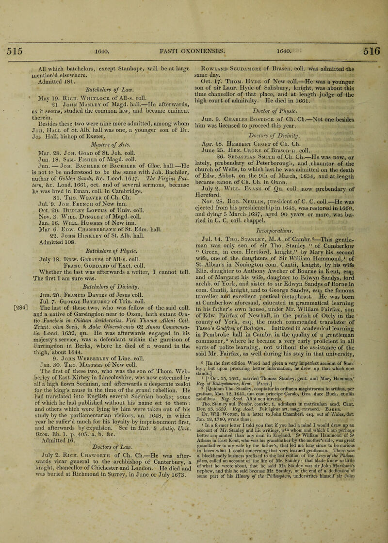 All which batchelors, except Stanhope, will be at large mention’d elsewhere. Admitted 181. Batchelors of Law. May 19. Rich. Whitlock of All-s. coll. 21. John Manley of Magd. hall.—He afterwards, as it seems, studied the common law, and became eminent therein. Besides these two were nine more admitted, among whom Joh. Hall of St. Alb. hall was one, a younger son of Dr. Jos. Half, bishop of Exeter. Masters of Arts. Mar. 28. Joh. Goad of St. Joh. coll. Jun. 18. Sam. Fisher of Magd. coll. Jun. — Joh. Bachler or Bachiler of Gloc. hall.—He is not to be understood to be the same with Joh. Bachiler, author of Golden Sands, &c. Lond. 1647- The Virgins Pat¬ tern, &c. Lond. 1661, oct. and of sevei’al sermons, because he was bred in Eman. coll, in Cambridge. 81. Tho. Weaver of Ch. Ch. Jul. 9. Joh. French of New inn. Oct. 20. Dudley Loftus of Univ. coll. Nov. 3. Will. Dingley of Magd. coll. Jan. 16. Will. Hughes of New inn. Mar. 6. Edw. Chamberlayn of St. Edm. hall. 22. John Hinkley of St. Alb. hall. Admitted 108. Batchelors of Physic-. July 18. Edw. Greaves of All-s. coll. Franc. Goddard of Exet. coll. Whether the last was afterwards a writer, I cannot tell. The first I am sure was. Batchelors of Divinity. Jun. 20. Francis Davies of Jesus coll. Jul. 7- George Bathurst of Trin. coll. [284] The last of these two, who was fellow of the said coll, and a native of Garsingdon near to Oxon, hath extant Ora- tio Funebris in Obitum desideratiss. Viri Thomce Alleni Coll. Trinit. olm Socii, § Aulce Glocestrensis 62 Annas Commensa- lis. Lond. 1632, qu. Fie was afterwards engaged in his majesty’s service, was a defendant within the garrison of Farringdon in Berks, where he died of a wound in the thigh, about 1644. 9. John Webberley of Line. coll. Jan. 30. Tho. Masters of New coll. The first of these two, who was the son of Thom. Web¬ berley of East-Kirbey in Lincolnshire, was now esteemed by all a high flown Socinian, and afterwards a desperate zealot for the king’s cause in the time of the grand rebellion. He had translated into English several Socinian books; some of which he had published without his name set to them : and others which were lying by him were taken out of his study by the parliamentarian visitors, an. 1648, in which year he suffer’d much for his loyalty by imprisonment first, and afterwards by' expulsion. See in Hist. & Antiq. Univ. Oxon. lib. 1. p. 405. a. b. &c. Admitted 16. Doctors of Law. July 2. Rich. C'haworth of Ch. Ch.—Fie was after¬ wards vicar general to the archbishop of Canterbury, a knight, chancellor of Chichester and London. He died and was buried at Richmond in Surrey, in June or July 1673. Rowland Scudamore of Brasen. coll, was admitted the same day. Oct. 17- Thom. FIyde of New coll.—He was a younger son of sir Laur. FIyde of Salisbury, knight, was about this time chancellor of that place, and at length judge of the high court of admiralty. He died in 1661. Doctor of Physic. Jun. 9. Charles Bostock of Ch. Ch.—Not one besides him was licensed to proceed this year. Doctors of Divinity. Apr. IS. Herbert Croft of Ch. Ch. June 25. FIen. Croke of Brasen-n. coll. 26. Sebastian Smith of Ch. Cli.—Fie was now, or lately, prebendary of Peterborough, and.chauntor of the church of Wells, to which last he w as admitted on the death of Edw. Abbot, on the 9th of March, 1634, and at length became canon of Ch. Ch. in Oxon. July 2. Will. Evans of f)u. coll, now prebendary of Hereford. Nov. 28. Rob. Neulin, president of C. C. coll.—He was ejected from his presidentship in 1648, was restored in 1660, and dying 5 March-1687, aged 90 years or more, was bu¬ ried in C. C. coll, cliappel. Incorporations. Jul. 14. Tho. Stanley, M. A. of Cambr.9—This gentle¬ man was only son of sir Tho. Stanley “ of Cumberlow “ Green, in com. Hertford, knight,” by Mary his second wife, one of the daughters of Sir William Hammond,1 of St. Alban’s in Nonington com. Cantii, knight, by his wife Eliz. daughter to Anthony Awcher of Bourne in Kent, esq; and of Margaret his wife, daughter to Edwyn Sandys, lord arc-lib. of York, and sister to sir Edwyn Sandys of Borne in com. Cantii, knight, and to George Sandys, esq; the famous traveller and excellent poetical metaphrast. He was born at Cumberlow aforesaid, educated in grammatical learning in his father’s own house, under Mr. William Fairfax, son of Edw. Fairfax of Newhall, in the parish of Otely in the county of York, esq; the much commended translator of Tasso’s Godfrey of Bolloign. Initiated in academical learning in Pembroke hall in Cambr. in the quality of a gentleman commoner,2 where he became a very early proficient in all sorts of polite learning, not without the assistance of the said Mr. Fairfax, as well during his stay in that university, 9 [In the first edition Wood had given a very imperfect account of Stan¬ ley ; but upon procuring better information, he drew up that which now stands.] 1 [‘ Oct. 15, 1621, married Thomas Stanley, gent, and Mary Hammon.’ Reg. nf Bishopsboume, Kent. Park.] 2 [Quidam Tho. Stanley, cooptatur in ordinem magistrorum in artibus, per gratiam, Mar. 12,1641, una cum principe Carolo, Geo. duce Buck, et aliis nobilibus. Reg. Acad. Alibi non invenio. - Tho. Stanley aul. Pembr. convict. 1, admissus in matriculam acad. Cant. Dec. 13, 1639. Reg. Acad. Fuit igitur art. mag. extraord. Baker. Dr. Will. Wotton, in a letter to John Chamberl. esq. out of Wales, dat. Jan. 18, 1720, wrote thus: ‘ In a former letter I told you that if you had a mind I would draw up an account of Mr. Stanley and his writings, wfli whom and which I am perhaps better acquainted than any man in England. Sr William Hammond of Sr Albans in East Kent, who was his grandfather by the mother’s side, was great grandfather to my wife by the father’s, that led me long since to be curious to know what I could concerning that very learned gentleman. There was a blockheadly business prefixed to the last edition of the Lives of the Philoso¬ phers, called an account of the life of Mr. Stanley : that blade knew so little of what he wrote about, that he said Mr. Stanley was sir John Marsham’s nephew, and this he said because Mr. Stanley, at the end of a dedication of some part of his History of the Philosophers, underwrites himself sir John