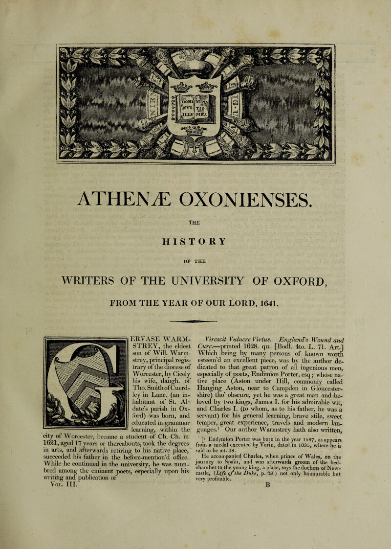 ATHENE OXONIENSES. THE HISTORY OF THE WRITERS OF THE UNIVERSITY OF OXFORD, FROM THE YEAR OF OUR LORD, 1641. ERVASE WARM- STREY, the eldest son of Will. Warm- strey, principal regis- trary of the diocese of Worcester, by Cicely his wife, daugh. of Tho. Smith of Cuerd- ley in Lane, (an in¬ habitant of St. Al- date’s parish in Ox¬ ford) was born, and educated in grammar learning, within the city of Worcester, became a student of Ch. Ch. in 1621, aged 17 years or thereabouts, took the degrees in arts, and afterwards retiring to his native place, succeeded his father in the before-mention’d office. While he continued in the university, he was num- bred among the eminent poets, especially upon his writing and publication of Vol. III. Virescit Vulnere Virtus. England's Wound ami Cure.—printed 1628. qu. [Botll. 4to. L. 71. Art] Which being by many persons of known worth esteem’d an excellent piece, was by the author de¬ dicated to that great patron of all ingenious men, especially of poets, Endimion Porter, esq; whose na¬ tive place (Aston under Hill, commonly called Hanging Aston, near to Campden in Gloucester¬ shire) tho’ obscure, yet he was a great man and be¬ loved by two kings, James I. for his admirable wit, and Charles I. (to whom, as to his father, he was a servant) for his general learning, brave stile, sweet temper, great experience, travels and modem lan¬ guages.1 Our author Warmstrey hath also written, [‘ Endymion Porter was born in the year 1587, as appears from a medal executed by Varin, dated in 1635, where he is said to be set. 48. He accompanied Charles, when prince of Wales, on the journey to Spain, and was afterwards groom of the bed¬ chamber to the young king, a place, says the duchess of New¬ castle, {Life of the Duke, p. 63.) not only honourable but very profitable. B