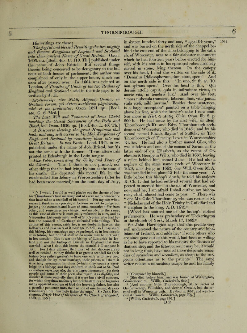 His Avritings are these; The joyful and blessed Reuniting the two mighty and famous Kingdoms of England and Scotland into their ancient Name of Great Britain. Oxon. 1605. qu. [Bodl. 4to. C. 110. Th.] published under the name of John Bristol. But several things therein being conceived to be derogatory to the ho¬ nour of both houses of parliament, the author was complained of only in the upper house, which was soon after passed over. In 1604 was printed at London, A Treatise of Union of the two Realms of England and Scotland: said in the title page to be written by J. H. AfioSecopixbs: sine Nihil, Aliquid, Omnia, in Gratiam eorum, qui Artem auriferam physico-chy- mice et pie profitentur. Oxon. 1621. qu. [Bodl. 4to. G. 6. Med.] The Last Will and Testament of Jesus Christ touching the blessed Sacrament of the Body and Blood, &c. Oxon. 1630. qu. [Bodl. 4to. L. 43. Th.] A Discourse shewing the great Happiness that hath, and may still accrue to his Maj. Kingdoms of Engl, and Scotland by reuniting them into one Great Britain. In two Parts. Lond. 1641. in tw. published under the name of Joh. Bristol, but ’tis not the same Avith the former. ’Twas afterwards printed at Edenburgh in the Latin tongue. Pax Vobis, concerning the Unity and Peace of the Church-This I think is not printed, nor other things that he had lying by him at the time of his death. He departed this mortal life in the castle called Hartlebury in Worcestershire (after he had been tAvice married)5 on the ninth day of July, 5 [‘ I would I could as well plucke out the thorne of doc¬ tor Thornburie’s first marriage out of every mans conscience that ha\re taken a scandall of his second. For my part what¬ soever I think in my private, it becoms us not to judge our judges ; the customes and lawes of some countries differ from other, and sometimes are changed and mended in the same, as this case of divorce is most godly reformed in ours, and as Vincentius Lirinensis saith well of St. Cyprian who had be¬ fore the eouncell of Carthage defended rebaptizing. The author of this errour, saith he, is no doubt in heaven, the followers and practisers of it now goe to hell, so I may say of this bishop, his remarriage maybe pardoned, et in hoc saeculo et in futnro, but he that shall so do again may be met with in hoc saeculo. But it was the bishop of Limbrick in Ire¬ land and not the bishop of Bristoll in England that thus married—what ? doth this lessen the scandail ? I suppose it doth. For I dare affirme, that most of that diocesse are so well catechised, as they thinke it as great a scandall for their bishop (yea rather greater) to have one wife as to have two, and though for lay mens marriage, their priests tell them it is a holy sacrament in them (which they count a sacri- ledge in a bishop) and they conferre to them out of St. Paul to p.vc-'InsHov toi/to u lo-ln, there is a great sacrament, yet their people and some of their peers also regard it as slightly, and dissolve it more uncivilly then if it were but a civill contract, for which they draw not onely by their bastardies and bigamies many apparent scourges of God the heavenly father, but also a peculiar pennance unto their nation of one fasting day ex¬ traordinary from their holy father the pope.’ Sir John Har¬ rington, Briefe View of the State of the Church of England, 1653. p. 156.] J ° in sixteen hundred forty and one, 44 aged 94 years,” and Avas buried on the north side of the chappel be¬ hind the east end of the choir belonging to the cath. ch. of Worcester, near to a fair alabaster monument which he had fourteen years before erected for him¬ self, Avith his statua in his episcopal robes curiously carved in stone, lying thereon. On the canopy over his head, I find this Avritten on the side of it, 4 Denarius Phitosophorum, dum spiro, spero.’ And on the north side is this. 4 In uno, 2°. 3\ 4r. 10. non spirans spero.’ Over his head is this, 4 Qui dormis attolle caput, quia in infirmitate virtus, in morte vita, in tenebris lux.’ And over his feet, 4 mors nubecula transiens, laborum finis, vitae janua, scala coeli, mihi lucrum.’ Besides these sentences, is a large inscription6 painted on a table hanging above his feet, which for brevity’s sake I now omit. See more in Hist. # Antiq. Unin. Oxon. lib. 2. p. 200 b. He had issue by his first Avife, sir Benj. Thornborough Kt. and Edw. Thornborough arch¬ deacon of Worcester, who died in 1645; and by his second named Elizab. Bayles7 of Suffolk, sir Tho. Thornborough of Elmeley Lovet in Worcestershire Kt. &c. He had also a brother named Giles, avIio was subdean and one of the canons of Sarum in the latter end of qu. Elizabeth, as also rector of Or- cheston S. George in Wilts, who died in 1637, leaving a relict behind him named Jane. He had also a nephew of the same name, preb. of Worcester in 1629, who dying in 1663, one Will. Owen M. A. was installed m his place 13 Feb. the same year. A little before this bishop’s death, he told his majesty K. Ch. I. that he had outlived several that had ex¬ pected to succeed him in the see of Worcester, and now, said he, I am afraid I shall outlive my bishop- rick, which almost had come to pass. 44 There was 44 one Mr. Giles Thomboroug, Avho Avas rector of St. 44 Nicholas and of the Holy Trinity in Guildford and 44 chaplain to the king, A.D. 1673.8 [Wood has omitted one of the bishop’s earliest preferments. He was prebendary of Tockerington in the church of York, March 17, 1589-9 Sir John Harrington says that this prelate very well understood the nature of the country and inh&- bitants of Ireland, and adds he, 4 if some others Avho are since gone out of this Avorld, had been as Avilling as he to have reported to his majesty the diseases of that countrey and the fittest cures, it may be, it would not in long time, have needed those desperate reme¬ dies of secandum and urendum, as sharp to the sur¬ geons oftentimes as to the patients.’ The same Avriter relates a miraculous escape he and his family 6 [Composed by himself.] 7 [She died before him, and was buried at Withington, Gloucestershire. Willis, Cathedrals, 650.] 8 [And another Giles Thornborough, M. A. rector of Orston George, Wiltshire, and vicar of Crowle, had the se¬ cond stall in Worcester cath. He died in 1662, and was bu¬ ried at Crowle. Willis, Cathedrals, page 669.] s [Willis, Cathedrals, pagel70.] B 2 1641.