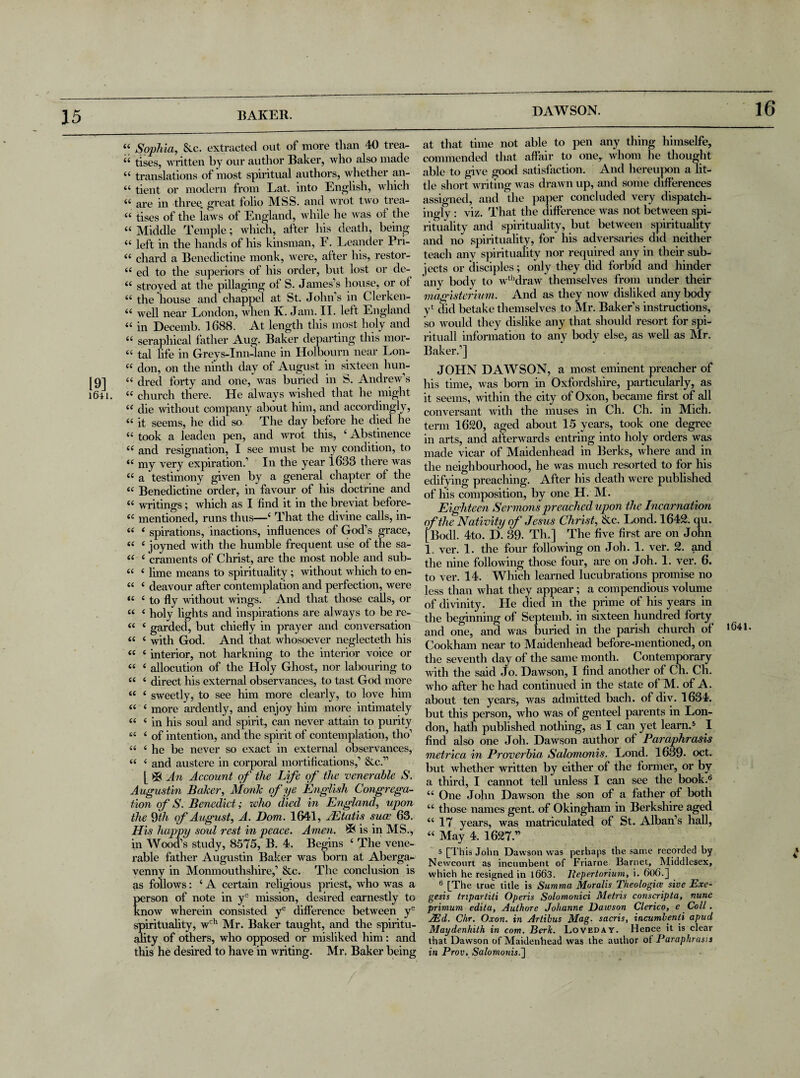 DAWSON. 16 “ Sophia, &c. extracted out of more than 40 trea- 44 tises, written by our author Baker, who also made 44 translations of most spiritual authors, whether an- 44 tient or modern from Lat. into English, which 44 are in three, great folio MSS. and wrot two trea- 44 tises of the laws of England, while he was of the 44 Middle Temple; which, after his death, being 44 left in the hands of his kinsman, F. Leander Pri- 44 chard a Benedictine monk, were, after his, restor- 44 ed to the superiors of his order, but lost or de- 44 stroyed at the pillaging of S. James’s house, or of 44 the house and chappel at St. John’s in Clerken- 44 well near London, when K. Jam. II. left England 44 in Decemb. 1688. At length this most holy and 44 seraphical father Aug. Baker departing this mor- 44 tal life in Greys-Inn-lane in Holbourn near Lon- 44 don, on the ninth day of August in sixteen hun- [9] 44 dred forty and one, was buried in S. Andrew’s 1641. 44 church there. He always wished that he might 44 die without company about him, and accordingly, 44 it seems, he did so The day before he died he 44 took a leaden pen, and wrot this, ‘ Abstinence 44 and resignation, I see must be my condition, to 44 my very expiration.’ In the year 1633 there was 44 a testimony given by a general chapter of the 44 Benedictine order, in favour of his doctrine and 44 writings; which as I find it in the breviat before- <c mentioned, runs thus—‘ That the divine calls, in- 44 4 spirations, inactions, influences of God’s grace, 44 4 joyned with the humble frequent use of the sa- 44 4 craments of Christ, are the most noble and sub- 44 4 lime means to spirituality; without which to en- 44 4 deavour after contemplation and perfection, were “ 4 to fly without wings. And that those calls, or 44 { holy lights and inspirations are always to be re- 44 4 garded, but chiefly in prayer and conversation 44 4 with God. And that whosoever neglecteth his 44 4 interior, not harkning to the interior voice or 44 4 allocution of the Holy Ghost, nor labouring to 44 4 direct his external observances, to tast God more 44 4 sweetly, to see him more clearly, to love him 44 4 more ardently, and enjoy him more intimately 44 4 in his soul and spirit, can never attain to purity 44 4 of intention, and the spirit of contemplation, tho’ 44 4 he be never so exact in external observances, 44 4 and austere in corporal mortifications,’ &c.” [ An Account of the Life of the venerable S. Augustin Baker, Monk of ye English Congrega¬ tion of S. Benedict; xvho died in England, upon the 9th of August, A. Dom. 1641, JEtatis suae 63. His happy soul rest in peace. Amen. ^ is in MS., in Wood’s study, 8575, B. 4. Begins i The vene¬ rable father Augustin Baker was born at Aberga¬ venny in Monmouthshire,’ &c. The conclusion is as follows: 4 A certain religious priest, who was a person of note in ye mission, desired earnestly to know wherein consisted ye difference between ye spirituality, wch Mr. Baker taught, and the spiritu¬ ality of others, who opposed or misliked him: and this he desired to have in writing. Mr. Baker being at that time not able to pen any thing himselfe, commended that affair to one, whom he thought able to give good satisfaction. And hereupon a lit¬ tle short writing was drawn up, and some differences assigned, and the paper concluded very dispatch- ingly : viz. That the difference was not between spi¬ rituality and spirituality, but between spirituality and no spirituality, for his adversaries did neither teach any spirituality nor required any in their sub¬ jects or disciples; only they did forbid and hinder any body to wthdraw themselves from under their magisterium. And as they now disliked any body yt did betake themselves to Mr. Baker’s instructions, so would they dislike any that should resort for spi- rituall information to any body else, as well as Mr. Baker.’] JOHN DAWSON, a most eminent preacher of his time, was born in Oxfordshire, particularly, as it seems, within the city of Oxon, became first of all conversant with the muses in Ch. Ch. in Mich, term 1620, aged about 15 years, took one degree in arts, and afterwards entring into holy orders was made vicar of Maidenhead in Berks, where and in the neighbourhood, he was much resorted to for his edifying preaching. After his death were published of his composition, by one H. M. Eighteen Ser mons preached upon the Incarnation of the Nativity of Jesus Christ, &c. Lond. 1642. qu. [Bodl. 4to. D. 39. Tin] The five first are on John 1 ver. 1. the four following on Joh. 1. ver. 2. and the nine following those four, are on Joh. 1. ver. 6. to ver. 14. Which learned lucubrations promise no less than what they appear; a compendious volume of divinity. He died in the prime of his years in the beginning of Septemb. in sixteen hundred forty and one, and was buried in the parish church of Cookham near to Maidenhead before-mentioned, on the seventh day of the same month. Contemporary with the said Jo. Dawson, I find another of Ch. Ch. who after he had continued in the state of M. of A. about ten years, was admitted bach, of div. 1634. but this person, who was of genteel parents in Lon¬ don, hath published nothing, as I can yet learn.5 I find also one Joh. Dawson author of Paraphrasis metrica in Proverbia Salomonis. Lond. 1639- oct. but whether 'written by either of the former, or by a third, I cannot tell unless I can see the book.6 44 One John Dawson the son of a father of both 44 those names gent, of Okingham in Berkshire aged 44 17 years, was matriculated of St. Alban’s hall, 44 May 4. 1627.” 5 [This Jolm Dawson was perhaps the same recorded by Newcourt as incumbent of Friarne Barnet, Middlesex, which he resigned in 1663. Jiepertorium, i. 606.] 6 [The true title is Summa Moralis Theologies siue Exe¬ gesis tnpartiti Operis Solomonici Metris conscripta, nunc primum edila, Authore Johanne Dawson Clerico, e Coll. 2Ed. Chr. Oxon. in Artibus Mag. sacris, incumbents apud Maydenhith in com. Berk. Loveday. Hence it is clear that Dawson of Maidenhead was the author of Paraphrasis in Prov. Salomonis.'] 1641.