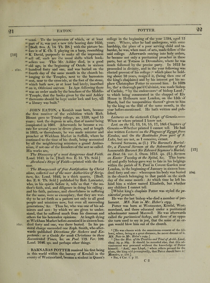 [12] lG4l. 1641. U u a u u u u u u u u 6C u iC a u u vezzi. To the impression of which, or at least Dart of it, was put a new title bearing date 1650, Bodl. 8vo. A. 14. Th. BS.] with the picture be- ore it of K. Ch. I. playing on a harp, resembling K. David, purposely to make all the impression sell oif, such are the usual shifts which book¬ sellers use. This Mr. Ashley died, in a (rood old age, in the beginning of Octob. in sixteen hundred forty and one, and was buried on the fourth day of the same month in the church be¬ longing to the Temples, next to the barresters seat, near to the cross isle, at the foot of the stone, which hath now, or at least had lately, inscribed on it, Oblivioni sacrum. In Apr. following there was an order made by the benchers of the Middle- Temple, that the books given by the said Ashley thereunto should be kept under lock and key, till a library was built.” JOHN EATON, a Kentish man born, became the first receiver of the exhibition which Rich. Blount gave to Trinity college, an. 1590, aged 15 years ; took the degrees in arts, that of master being compleated in 1603. Afterwards he became a cu¬ rate for several years in divers places, and at length in 1625, or thereabouts, he was made minister and preacher at Wickham Market in Suffolk, where he continued to the time of his death, being accounted by all the neighbouring ministers a grand Antino- mian, if not one of the founders of the sect so called. His works are, The Discovery of a most dangerous dead Faith. Lond. 1641. in tw. [Bodl. 8vo. E. 15. Th. Seld.j Abraham's Steps of Faith—printed with the for¬ mer. The Honey-comb of free Justification by Christ alone, collected out of the meer Authorities of Scrip¬ ture, 8tc. Lond. 1642, in a thick quarto, [Bodl. 4to. E. 8. Th. Seld.] published by Rob. Lancaster, who, in his epistle before it, tells us that ‘ the au¬ thor’s faith, zeal, and diligence in doing his calling; and his faith, patience, and cheerfulness in suffering for the same, were so exemplary, that they are wor¬ thy to be set forth as a pattern not only to all good people and ministers now, but even all succeeding generations,’ Sec. Thus he, who was one of his ad¬ mirers and sect: by which we are given to under¬ stand, that he suffered much from his diocesan and others for his heterodox opinions. At length dying at Wickham Market before-mention’d in sixteen hun¬ dred forty and one, was there buried. In his pa¬ storal charge succeeded one Zeph. Smith, who after¬ wards published Directions for Seekers and Ex¬ pectants: or a Guide for weak Christians in these discontented Times, &c. on Psal. 119. Ver. 102. Lond. 1646. qu. and perhaps other things. BARNABAS POTTER received his first being in this world within the barony of Kendall in the county of Westmorland, became a student in Queen’s college in the beginning of the year 1594, aged 15 years. Where, after he had undergone, with some hardship, the place of a poor serving child and ta- barder, he was, when mast, of arts, made fellow of the said college. Afterwards entring into holy orders, he became not only a puritanical preacher in these parts, but at Totness in Devonshire, where he was much followed by the precise party. In 1615 he proceeded in divinity, and in the year following was elected provost of his college:2 which place he hold¬ ing about 10 years, resign’d it, (being then one of the king’s chaplains) and by his interest got his ne¬ phew Christopher Potter to succeed him. In 1628 he, tho’ a thorough pac’d Calvinist, was made bishop of Carlisle, “ by the endeavours3 of bishop Laud to which being consecrated in the chappel of Ely House in Holbourn near London, on the 15th of March, had the temporalities thereof4 given to him by the king on the 23d of the same month, in the year before-mentioned. He hath written and pub¬ lished, Lectures on the sixteenth Chapt. of Genesis.- When or where printed I know not. Led. on the 12, 13, 14, 15, 17, 18th Chapters of Genesis.—Whether printed I cannot tell. He had also written Lectures on the Plagues of Egypt from Exodus, and On the Beatitudes from part of S. Luke, but are not, as I conceive, extant. Several Sermons, as (1.) The Baronefs Burial: Or, a Funeral Sermon at the Solemnities of that honourable Baronet Sir Edward Seymour's Burial; [16 ] on Deut. 34. ver. 5. Oxon. 1613. qu. (2.) Sermon on Easter Tuesday at the Spital, &c, This learn¬ ed and godly bishop gave way to fate in his lodgings within the parish of S. Paul in Covent Garden near London, in the beginning of January in sixteen hun¬ dred forty and one: whereupon his body was buried 1644. in the church belonging to that parish on the sixth day of the same month: At which time he left be¬ hind him a widow named Elizabeth, but whether any children I cannot tell. [Whilst king’s chaplain Potter was styled the pe¬ nitential preacher. He was the last bishop who died a member of par¬ liament. MS. Note in Mr. Heber's copy. Potter was bom at Westmester, Kendal, West¬ moreland, and there educated under a puritanical schoolmaster named Maxwell. He was afterwards called the puritanical bishop, and those of an oppo¬ site turn used to say in jest, that the noise of an or¬ gan would blow him out of the church. . 2 CHe. was chosen with the unanimous consent of the fel¬ lows, when, being at a great distance, he never dreamt of it. MS. Note in Mr. Heber's copy.] 3 [See the Hist, op the Troubles and Trial of Archb. Laud, chap. 39, p. 369. It should be recorded also, that this ad¬ vancement was procured without the knowledge of Potter himself. ‘ And,’ says Lloyd, * when others pressed for the place, the king said peremptorily, that Potter should have it.’ Memoirs, p. 154.] 4 Pat, 4 Car. 1. p. 37- C 2